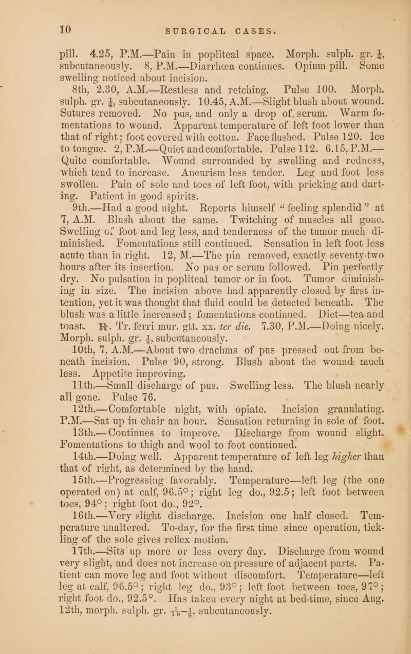 pill. 4.25, P.M.—Pain in popliteal space. Morph, sulph. gr. £, subcutaneously. 8, P.M.—Diarrhoea continues. Opium pill. Some swelling noticed about incision. 8th, 2.30, A.M.—Restless and retching. Pulse 100. Morph, sulph. gr- h subcutaneously. 10.45, A.M.—Slight blush about wound. Sutures removed. No pus, and only a drop of. serum. Warm fo¬ mentations to wound. Apparent temperature of left foot lower than that of right; foot covered with cotton. Face flushed. Pulse 120. Ice to tongue. 2, P.M.—Quiet and comfortable. Pulse 112. 6.15, P.M.— Quite comfortable. Wound surrounded by swelling and redness, which tend to increase. Aneurism less tender. Leg and foot less swollen. Pain of sole and toes of left foot, with pricking and dart¬ ing. Patient in good spirits. 9th.—Had a good night. Reports himself “ feeling splendid ” at 7, A.M. Blush about the same. Twitching of muscles all gone. Swelling of foot and leg less, and tenderness of the tumor much di¬ minished. Fomentations still continued. Sensation in left foot less acute than in right. 12, M.—The pin removed, exactly seventy-two hours after its insertion. No pus or serum followed. Pin perfectly dry. No pulsation in popliteal tumor or in foot. Tumor diminish¬ ing in size. The incision above had apparently closed by first in¬ tention, yet it was thought that fluid could be detected beneath. The blush was a little increased ; fomentations continued. Diet—tea and toast. H. Tr. ferri mur. gtt. xx. ter die. 7.30, P.M.—Doing nicely. Morph, sulph. gr. 4, subcutaneously. 10th, 7, A.M.—About two drachms of pus pressed out from be¬ neath incision. Pulse 90, strong. Blush about the wound much less. Appetite improving. 11th.—Small discharge of pus. Swelling less. The blush nearly all gone. Pulse 76. 12th.—Comfortable night, with opiate. Incision granulating. P.M.—Sat up in chair an hour. Sensation returning in sole of foot. 13th.— Continues to improve. Discharge from wound slight. Fomentations to thigh and wool to foot continued. 14th.—Doing well. Apparent temperature of left leg higher than that of right, as determined by the hand. 15th.—Progressing favorably. Temperature—left leg (the one operated on) at calf, 96.5°; right leg do., 92.5; left foot between toes, 94°; right foot do., 92°. 16th.—Very slight discharge. Incision one half closed. Tem¬ perature unaltered. To-day, for the first time since operation, tick¬ ling of the sole gives reflex motion. 17th.—Sits up more or less everyday. Discharge from wound very slight, and does not increase on pressure of adjacent parts. Pa¬ tient can move leg and foot without discomfort. Temperature—left leg at calf, 96.5°; right leg do., 93°; left foot between toes, 97°; right foot do., 92.5°. Has taken every night at bed-time, since Aug. 12th, morph, sulph. gr. TV-£, subcutaneously.
