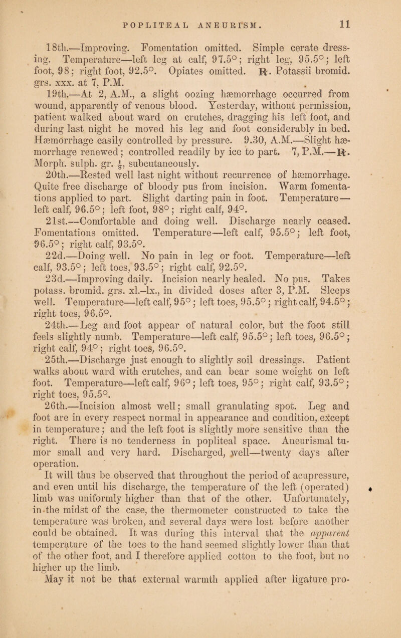 18t!i.—Improving. Fomentation omitted. Simple cerate dress¬ ing. Temperature—left leg at calf, 97.5°; right leg, 95.5°; left foot, 98; right foot, 92.5°. Opiates omitted. R. Potassii bromid. grs. xxx. at 7, P.M. 19th.—At 2, A.M., a slight oozing haemorrhage occurred from wound, apparently of venous blood. Yesterday, without permission, patient walked about ward on crutches, dragging his left foot, and during last night he moved his leg and foot considerably in bed. Haemorrhage easily controlled by pressure. 9.30, A.M.—Slight hae¬ morrhage renewed; controlled readily by ice to part. 7, P.M.—R. Morph, sulph. gr. subcutaneously. 20th.—Rested well last night without recurrence of haemorrhage. Quite free discharge of bloody pus from incision. Warm fomenta¬ tions applied to part. Slight darting pain in foot. Temperature— left calf, 96.5°; left foot, 98°; right calf, 94°. 21st.—Comfortable and doing well. Discharge nearly ceased. Fomentations omitted. Temperature—left calf, 95.5°; left foot, 96.5°; right calf, 93.5°. 22d.—Doing well. No pain in leg or foot. Temperature—left calf, 93.5°; left toes, 93.5°; right calf, 92.5°. 23d.—Improving daily. Incision nearly healed. No pus. Takes potass, bromid. grs. xl.-lx., in divided doses after 3, P.M. Sleeps well. Temperature—left calf, 95°; left toes, 95.5°; right calf, 94.5°; right toes, 96.5°. 24th.—Leg and foot appear of natural color, but the foot still feels slightly numb. Temperature—left calf, 95.5°; left toes, 96.5°; right calf, 94°; right toes, 96.5°. 25th.—Discharge just enough to slightly soil dressings. Patient walks about ward with crutches, and can bear some weight on left foot. Temperature—left calf, 96°; left toes, 95°; right calf, 93.5°; right toes, 95.5°. 26th.—Incision almost well; small granulating spot. Leg and foot are in every respect normal in appearance and condition, except in temperature; and the left foot is slightly more sensitive than the right. There is no tenderness in popliteal space. Aneurismal tu¬ mor small and very hard. Discharged, well—twenty days after operation. It will thus be observed that throughout the period of acupressure, and even until his discharge, the temperature of the left (operated) limb was uniformly higher than that of the other. Unfortunately, in the midst of the case, the thermometer constructed to take the temperature was broken, and several days were lost before another could be obtained. It was during this interval that the apparent temperature of the toes to the hand seemed slightly lower than that of the other foot, and I therefore applied cotton to the foot, but no higher up the limb. May it not be that external warmth applied after ligature pro-