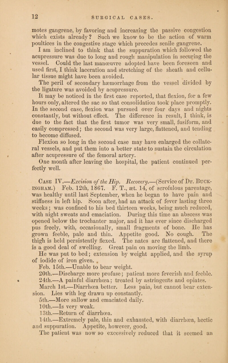 motes gangrene, by favoring and increasing the passive congestion which exists already ? Such we know to be the action of warm poultices in the congestive stage which precedes senile gangrene. I am inclined to think that the suppuration which followed the acupressure was due to long and rough manipulation in securing the vessel. Could the last manoeuvre adopted have been foreseen and used first, I think laceration and stretching of the sheath and cellu¬ lar tissue might have been avoided. The peril of secondary haemorrhage from the vessel divided by the ligature was avoided by acupressure. It may be noticed in the first case reported, that flexion, for a few hours only, altered the sac so that consolidation took place promptly. In the second case, flexion was pursued over four days and nights constantly, but without effect. The difference in result, I think, is due to the fact that the first tumor was very small, fusiform, and easily compressed; the second was very large, flattened, and tending to become diffused. Flexion so long in the second case may have enlarged the collate¬ ral vessels, and put them into a better state to sustain the circulation after acupressure of the femoral artery. One month after leaving the hospital, the patient continued per¬ fectly well. Case IY.—Excision of the Hip. Recovery.—(Service of Dr. Buck¬ ingham.) Feb. 12th, 1867. F. T., set. 14, of scrofulous parentage, was healthy until last September, when he began to have pain and stiffness in left hip. Soon after, had an attack of fever lasting three weeks; was confined to his bed thirteen weeks, being much reduced, with night sweats and emaciation. During this time an abscess was opened below the trochanter major, and it has ever since discharged pus freely, with, occasionally, small fragments of bone. He has grown feeble, pale and thin. Appetite good. No cough. The thigh is held persistently flexed. The nates are flattened, and there is a good deal of swelling. Great pain on moving the limb. He was put to bed; extension by weight applied, and the syrup of iodide of iron given. # Feb. 15th.—Unable to bear weight. 20th.—Discharge more profuse; patient more feverish and feeble. * 24th.—A painful diarrhoea; treated by astringents and opiates. March 1st.—Diarrhoea better. Less pain, but cannot bear exten¬ sion. Lies with leg drawn up constantly. 5th.—More sallow and emaciated daily. 10th.—Is very weak. 13th.—Return of diarrhoea. 14th.—Extremely pale, thin and exhausted, with diarrhoea, hectic and suppuration. Appetite, however, good. The patient was now so excessively reduced that it seemed an