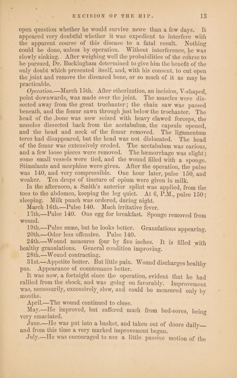 open question whether he would survive more than a few days. It appeared very doubtful whether it was expedient to interfere with the apparent course of this disease to a fatal result. Nothing could be done, unless by operation. Without interference, he was slowly sinking. After weighing well the probabilities of the course to be pursued, Dr. Buckingham determined to give him the benefit of the only doubt which presented itself, and, with his consent, to cut open the joint and remove the diseased bone, or so much of it as may be practicable. Operation.—March 15th. After etherization, an incision, Y-shaped, point downwards, was made over the joint. The muscles were dis¬ sected away from the great trochanter; the chain saw was passed beneath, and the femur sawn through just below the trochanter. The head of the bone was now seized with heavy clawed forceps, the muscles dissected back from the acetabulum, the capsule opened, and the head and neck of the femur removed. The ligamentum teres had disappeared, but the head was not dislocated. The head of the femur was extensively eroded. The acetabulum was carious, and a few loose pieces were removed. The haemorrhage was slight; some small vessels were tied, and the wound filled with a sponge. Stimulants and morphine were given. After the operation, the pulse was 140, and very compressible. One hour later, pulse 150, and weaker. Ten drops of tincture of opium were given in milk. In the afternoon, a Smith’s anterior splint was applied, from the toes to the abdomen, keeping the leg quiet. At 6, P.M., pulse 150; sleeping. Milk punch was ordered, during night. March 16th.—Pulse 140. Much irritative fever. 17th.—Pulse 140. One egg for breakfast. Sponge removed from wound. 19th.—Pulse same, but he looks better. Granulations appearino\ 20th.—Odor less offensive. Pulse 140. 24th.—Wound measures four by five inches. It is filled with healthy granulations. General condition improving. 28th.—Wound contracting. 31st.—Appetite better. But little pain. Wound discharges healthy pus. Appearance of countenance better. It was now, a fortnight since the operation, evident that he had rallied from the shock, and was going on favorably. Improvement was, necessarily, excessively^ slow, and could be measured only by months. April.—The wound continued to close. May.—He improved, but suffered much from bed-sores, being very emaciated. June.—He was put into a basket, and taken out of doors daily— and from this time a very marked improvement began. July.—He was encouraged to use a little passive motion of the