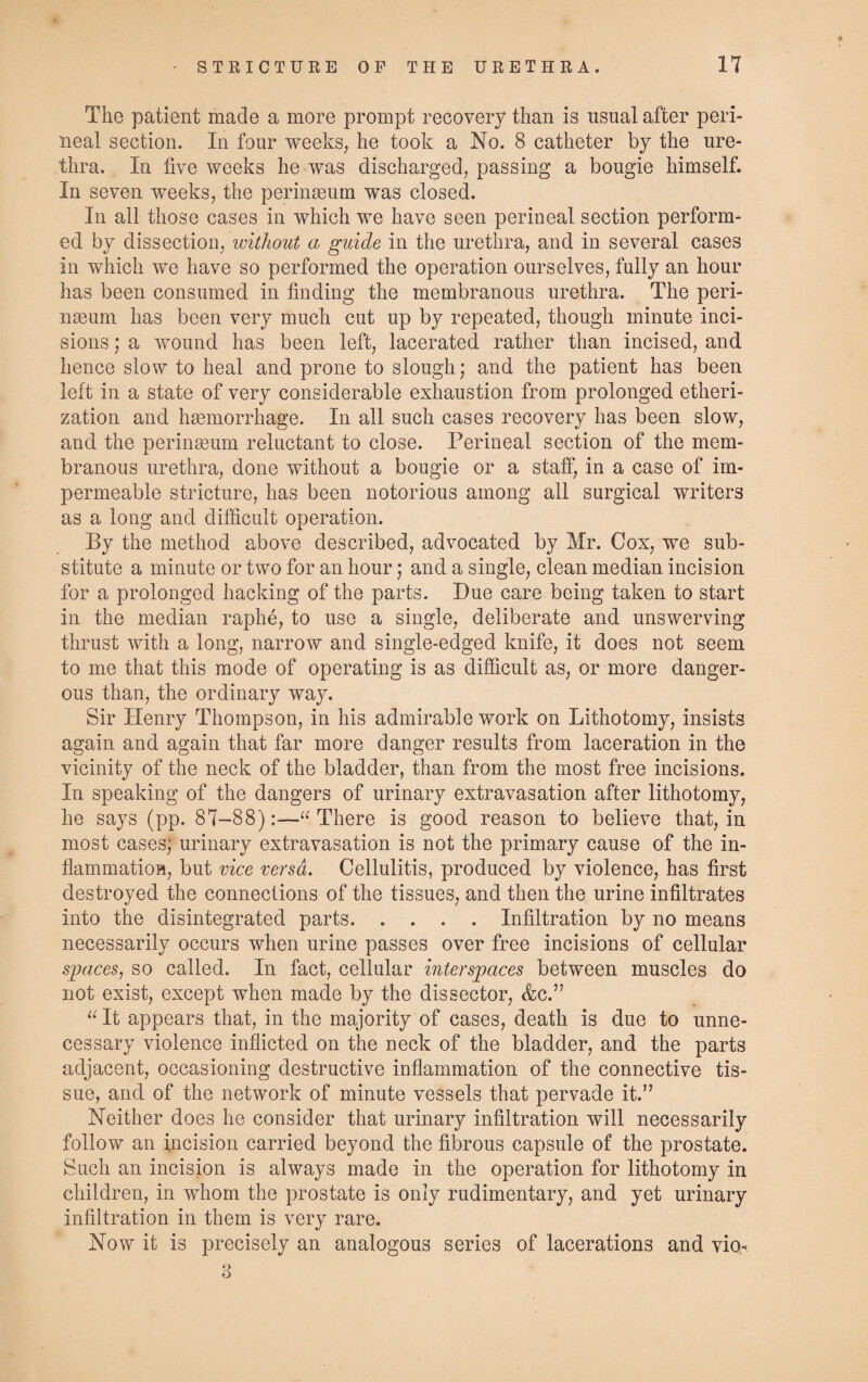 STRICTURE OF THE URETHRA. n The patient made a more prompt recovery than is usual after peri¬ neal section. In four weeks, he took a No. 8 catheter by the ure¬ thra. In five weeks he was discharged, passing a bougie himself. In seven weeks, the perinaeum was closed. In all those cases in which we have seen perineal section perform¬ ed by dissection, without a guide in the urethra, and in several cases in which we have so performed the operation ourselves, fully an hour has been consumed in finding the membranous urethra. The peri¬ naeum has been very much cut up by repeated, though minute inci¬ sions ; a wound has been left, lacerated rather than incised, and hence slow to heal and prone to slough; and the patient has been left in a state of very considerable exhaustion from prolonged etheri¬ zation and haemorrhage. In all such cases recovery has been slow, and the perinaeum reluctant to close. Perineal section of the mem¬ branous urethra, done without a bougie or a staff, in a case of im¬ permeable stricture, has been notorious among all surgical writers as a long and difficult operation. By the method above described, advocated by Mr. Cox, we sub¬ stitute a minute or two for an hour; and a single, clean median incision for a prolonged hacking of the parts. Due care being taken to start in the median raphe, to use a single, deliberate and unswerving thrust with a long, narrow and single-edged knife, it does not seem to me that this mode of operating is as difficult as, or more danger¬ ous than, the ordinary way. Sir Henry Thompson, in his admirable work on Lithotomy, insists again and again that far more danger results from laceration in the vicinity of the neck of the bladder, than from the most free incisions. In speaking of the dangers of urinary extravasation after lithotomy, he says (pp. 87-88):—“ There is good reason to believe that, in most cases; urinary extravasation is not the primary cause of the in¬ flammation, but vice versa. Cellulitis, produced by violence, has first destroyed the connections of the tissues, and then the urine infiltrates into the disintegrated parts.Infiltration by no means necessarily occurs when urine passes over free incisions of cellular spaces, so called. In fact, cellular interspaces between muscles do not exist, except when made by the dissector, &c.” “ It appears that, in the majority of cases, death is due to unne¬ cessary violence inflicted on the neck of the bladder, and the parts adjacent, occasioning destructive inflammation of the connective tis¬ sue, and of the network of minute vessels that pervade it.” Neither does he consider that urinary infiltration will necessarily follow an incision carried beyond the fibrous capsule of the prostate. Such an incision is always made in the operation for lithotomy in children, in whom the prostate is only rudimentary, and yet urinary infiltration in them is very rare. Now it is precisely an analogous series of lacerations and vio- 3