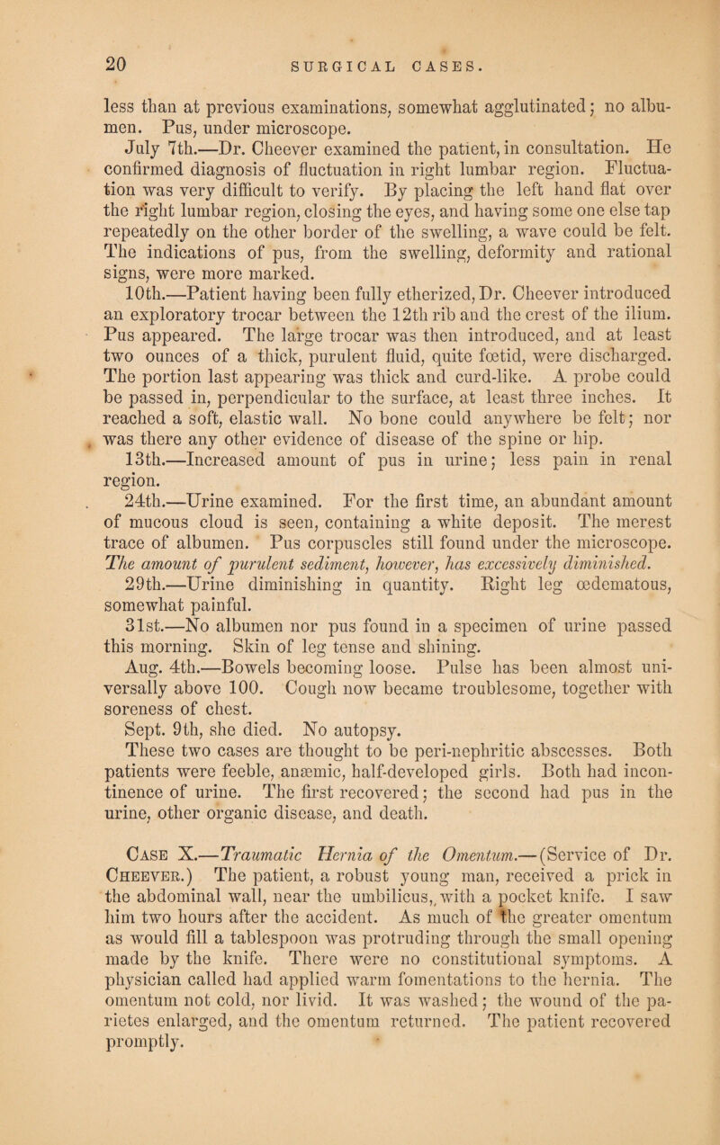 less than at previous examinations; somewhat agglutinated; no albu¬ men. Pus, under microscope. July 7th.—Dr. Cheever examined the patient, in consultation. He confirmed diagnosis of fluctuation in right lumbar region. Fluctua¬ tion was very difficult to verify. By placing the left hand flat over the right lumbar region, closing the eyes, and having some one else tap repeatedly on the other border of the swelling, a wave could be felt. The indications of pus, from the swelling, deformity and rational signs, were more marked. 10th.—Patient having been fully etherized, Dr. Cheever introduced an exploratory trocar between the 12th rib and the crest of the ilium. Pus appeared. The large trocar was then introduced, and at least two ounces of a thick, purulent fluid, quite foetid, were discharged. The portion last appearing was thick and curd-like. A probe could be passed in, perpendicular to the surface, at least three inches. It reached a soft, elastic wall. No bone could anywhere be felt; nor was there any other evidence of disease of the spine or hip. 13th.—Increased amount of pus in urine; less pain in renal region. 24th.—Urine examined. For the first time, an abundant amount of mucous cloud is seen, containing a white deposit. The merest trace of albumen. Pus corpuscles still found under the microscope. The amount of purulent sediment, however, has excessively diminished. 29th.—Urine diminishing in quantity. Eight leg oedematous, somewhat painful. 31st.—No albumen nor pus found in a specimen of urine passed this morning. Skin of leg tense and shining. Aug. 4th.—Bowels becoming loose. Pulse has been almost uni¬ versally above 100. Cough now became troublesome, together with soreness of chest. Sept. 9th, she died. No autopsy. These two cases are thought to be peri-nephritic abscesses. Both patients were feeble, anaemic, half-developed girls. Both had incon¬ tinence of urine. The first recovered; the second had pus in the urine, other organic disease, and death. Case X.—Traumatic Hernia of the Omentum.— (Service of Dr. Cheever.) The patient, a robust young man, received a prick in the abdominal wall, near the umbilicus,, with a pocket knife. I saw him two hours after the accident. As much of the greater omentum as would fill a tablespoon was protruding through the small opening made by the knife. There were no constitutional symptoms. A physician called had applied warm fomentations to the hernia. The omentum not cold, nor livid. It was washed; the wound of the pa- rietes enlarged, and the omentum returned. The patient recovered promptly.