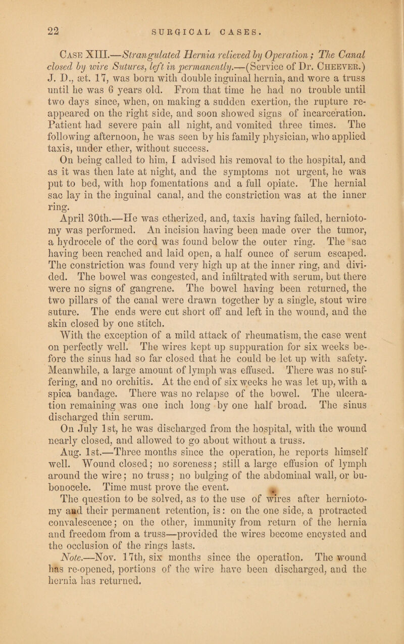 Case N1T1.—Strangulated Hernia relieved by Operation; The Canal closed by wire Sutures, left in permanently.—(Service of Dr. Cheever.) J. D., set. 17, was born with double inguinal hernia, and wore a truss until he was 6 years old. From that time he had no trouble until two days since, when, on making a sudden exertion, the rupture re¬ appeared on the right side, and soon showed signs of incarceration. Patient had severe pain all night, and vomited three times. The following afternoon, he was seen by his family physician, who applied taxis, under ether, without success. On being called to him, I advised his removal to the hospital, and as it was then late at night, and the symptoms not urgent, he was put to bed, with hop fomentations and a full opiate. The hernial sac lay in the inguinal canal, and the constriction was at the inner ring. April 30th.—He was etherized, and, taxis having failed, hernioto¬ my was performed. An incision having been made over the tumor, a hydrocele of the cord was found below the outer ring. The sac having been reached and laid open, a half ounce of serum escaped. The constriction was found very high up at the inner ring, and divi¬ ded. The bowel was congested, and infiltrated with serum, but there were no signs of gangrene. The bowel having been returned, the two pillars of the canal were drawn together by a single, stout wire suture. The ends were cut short off and left in the wound, and the skin closed by one stitch. With the exception of a mild attack of rheumatism, the case went on perfectly well. The wires kept up suppuration for six weeks be¬ fore the sinus had so far closed that he could be let up with safety. Meanwhile, a large amount of lymph was effused. There was no suf¬ fering, and no orchitis. At the end of six weeks he was let up, with a spica bandage. There was no relapse of the bowel. The ulcera¬ tion remaining was one inch long by one half broad. The sinus discharged thin serum. On July 1st, he was discharged from the hospital, with the wound nearly closed, and allowed to go about without a truss. Aug. 1st.—Three months since the operation, he reports himself well. Wound closed; no soreness; still a large effusion of lymph around the wire; no truss; no bulging of the abdominal wall, or bu¬ bonocele. Time must prove the event. The question to be solved, as to the use of wires after hernioto¬ my and their permanent retention, is: on the one side, a protracted convalescence; on the other, immunity from return of the hernia and freedom from a truss—provided the wires become encysted and the occlusion of the rings lasts. Note.—Nov. 17th, six months since the operation. The wound has re-opened, portions of the wire have been discharged, and the hernia has returned.
