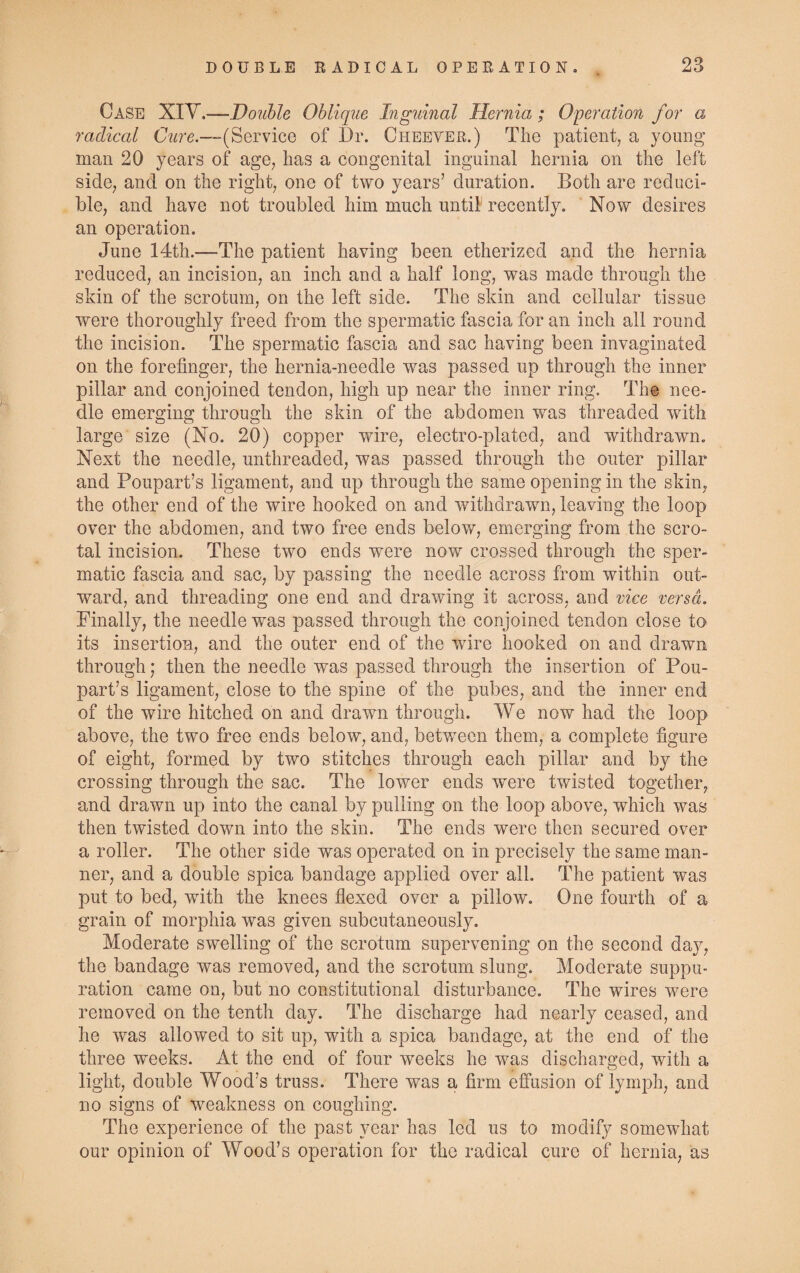 Case XIV.—Double Oblique Inguinal Hernia; Operation for a radical Cure.—-(Service of Dr. Cheeyer.) The patient, a young man 20 years of age, has a congenital inguinal hernia on the left side, and on the right, one of two years’ duration. Both are reduci¬ ble, and have not troubled him much until recently. Now desires an operation. June 14th.—The patient having been etherized and the hernia reduced, an incision, an inch and a half long, was made through the skin of the scrotum, on the left side. The skin and cellular tissue were thoroughly freed from the spermatic fascia for an inch all round the incision. The spermatic fascia and sac having been invaginated on the forefinger, the hernia-needle was passed up through the inner pillar and conjoined tendon, high up near the inner ring. The nee¬ dle emerging through the skin of the abdomen was threaded with large size (No. 20) copper wire, electro-plated, and withdrawn. Next the needle, unthreaded, was passed through the outer pillar and Poupart’s ligament, and up through the same opening in the skin, the other end of the wire hooked on and withdrawn, leaving the loop over the abdomen, and two free ends below, emerging from the scro¬ tal incision. These two ends were now crossed through the sper¬ matic fascia and sac, by passing the needle across from within out¬ ward, and threading one end and drawing it across, and vice versa. Finally, the needle was passed through the conjoined tendon close to its insertion, and the outer end of the wore hooked on and drawn through; then the needle was passed through the insertion of Pou¬ part’s ligament, close to the spine of the pubes, and the inner end of the wire hitched on and drawn through. We now had the loop above, the two free ends below, and, between them, a complete figure of eight, formed by two stitches through each pillar and by the crossing through the sac. The lower ends were twisted together, and drawn up into the canal by pulling on the loop above, which was then twisted down into the skin. The ends were then secured over a roller. The other side was operated on in precisely the same man¬ ner, and a double spica bandage applied over all. The patient was put to bed, with the knees flexed over a pillow. One fourth of a grain of morphia was given subcutaneously. Moderate swelling of the scrotum supervening on the second day, the bandage was removed, and the scrotum slung. Moderate suppu¬ ration came on, but no constitutional disturbance. The wires were removed on the tenth day. The discharge had nearly ceased, and he was allowed to sit up, with a spica bandage, at the end of the three weeks. At the end of four weeks he was discharged, with a light, double Wood’s truss. There was a firm effusion of lymph, and no signs of weakness on coughing. The experience of the past year has led us to modify somewhat our opinion of Wood’s operation for the radical cure of hernia, as