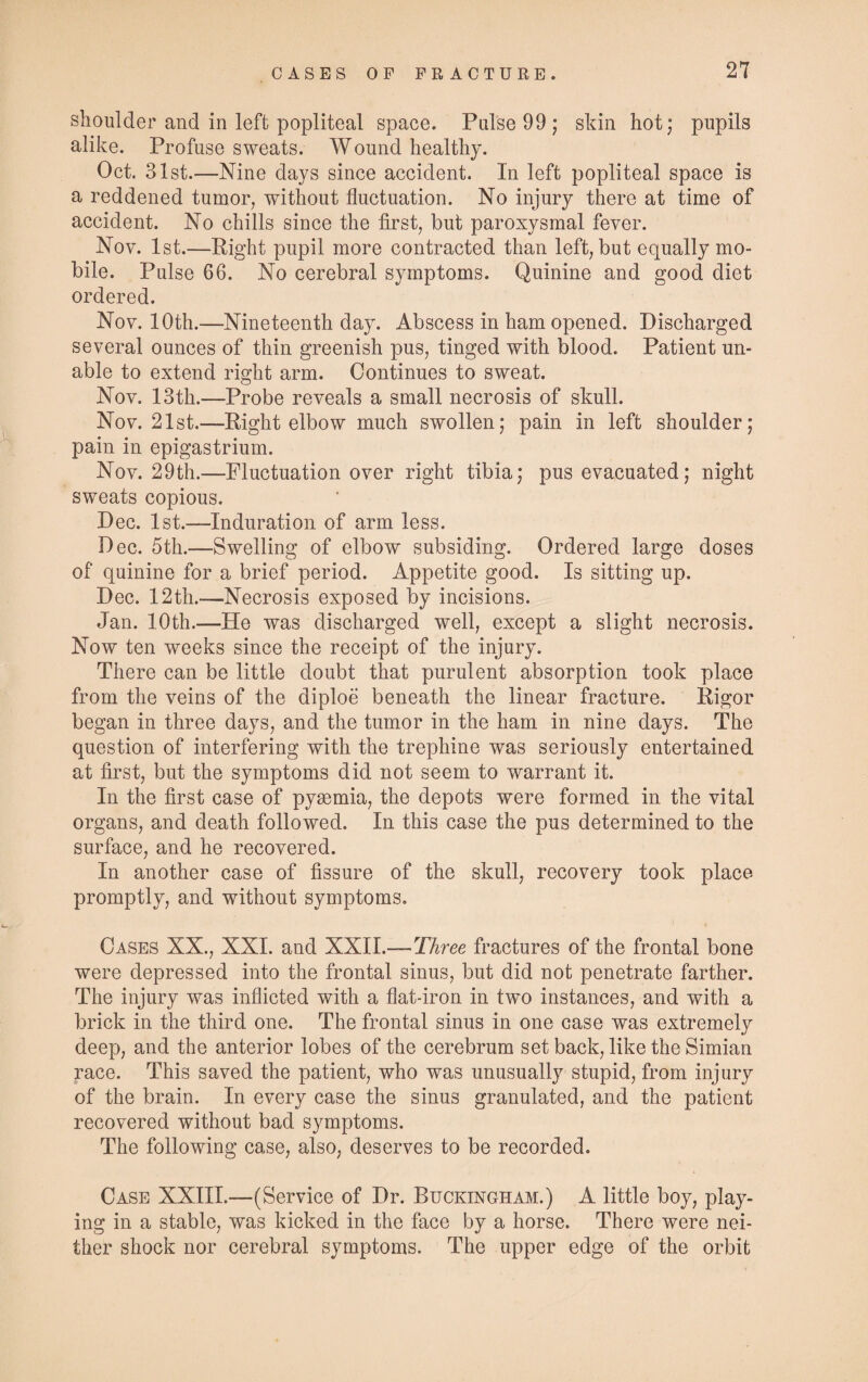shoulder and in left popliteal space. Pulse 99; skin hot; pupils alike. Profuse sweats. Wound healthy. Oct. 31st.—Nine days since accident. In left popliteal space is a reddened tumor, without fluctuation. No injury there at time of accident. No chills since the first, but paroxysmal fever. Nov. 1st.—Right pupil more contracted than left, but equally mo¬ bile. Pulse 66. No cerebral symptoms. Quinine and good diet ordered. Nov. 10th.—Nineteenth day. Abscess in ham opened. Discharged several ounces of thin greenish pus, tinged with blood. Patient un¬ able to extend right arm. Continues to sweat. Nov. 13th.—Probe reveals a small necrosis of skull. Nov. 21st.—Right elbow much swollen; pain in left shoulder; pain in epigastrium. Nov. 29th.—Fluctuation over right tibia; pus evacuated; night sweats copious. Dec. 1st.—Induration of arm less. Dec. 5th.—Swelling of elbow subsiding. Ordered large doses of quinine for a brief period. Appetite good. Is sitting up. Dec. 12th.-—Necrosis exposed by incisions. Jan. 10th.—He was discharged well, except a slight necrosis. Now ten weeks since the receipt of the injury. There can be little doubt that purulent absorption took place from the veins of the diploe beneath the linear fracture. Rigor began in three days, and the tumor in the ham in nine days. The question of interfering with the trephine was seriously entertained at first, but the symptoms did not seem to warrant it. In the first case of pyasmia, the depots were formed in the vital organs, and death followed. In this case the pus determined to the surface, and he recovered. In another case of fissure of the skull, recovery took place promptly, and without symptoms. Cases XX., XXI. and XXII.—Three fractures of the frontal bone were depressed into the frontal sinus, but did not penetrate farther. The injury was inflicted with a flat-iron in two instances, and with a brick in the third one. The frontal sinus in one case was extremely deep, and the anterior lobes of the cerebrum set back, like the Simian race. This saved the patient, who was unusually stupid, from injury of the brain. In every case the sinus granulated, and the patient recovered without bad symptoms. The following case, also, deserves to be recorded. Case XXIII.—(Service of Dr. Buckingham.) A little boy, play¬ ing in a stable, was kicked in the face by a horse. There were nei¬ ther shock nor cerebral symptoms. The upper edge of the orbit