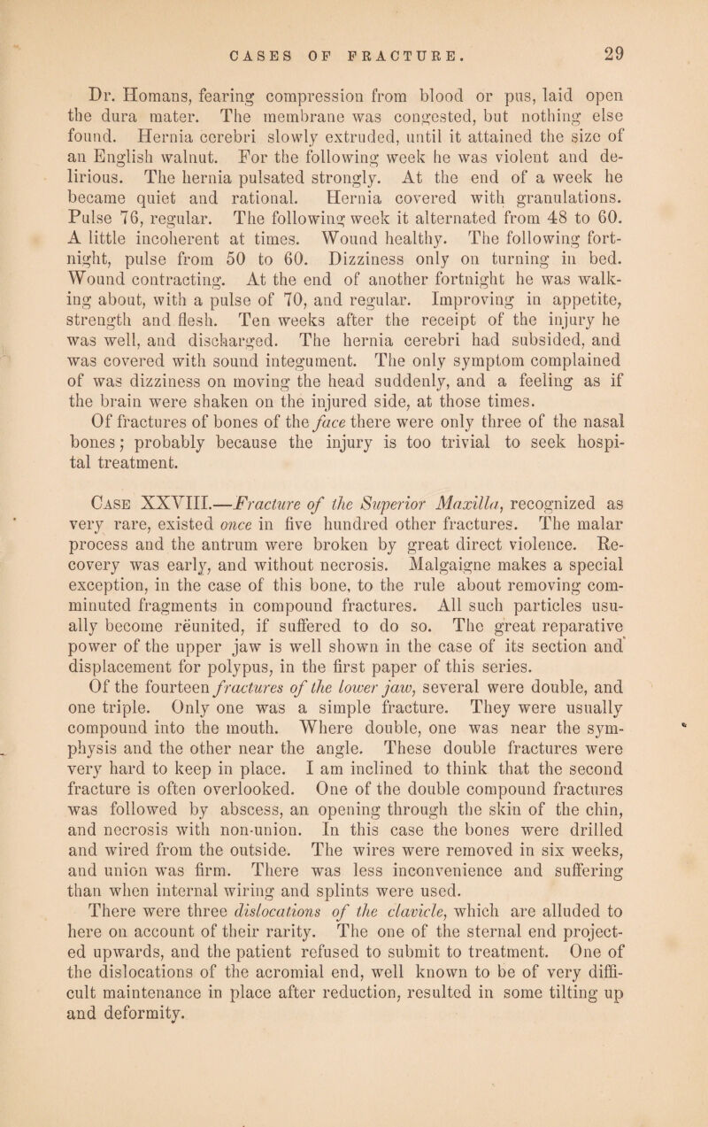 Dr. Homans, fearing compression from blood or pus, laid open the dura mater. The membrane was congested, but nothing else found. Hernia cerebri slowly extruded, until it attained the size of an English walnut. For the following week he was violent and de¬ lirious. The hernia pulsated strongly. At the end of a week he became quiet and rational. Hernia covered with granulations. Pulse 76, regular. The following week it alternated from 48 to 60. A little incoherent at times. Wound healthy. The following fort¬ night, pulse from 50 to 60. Dizziness only on turning in bed. Wound contracting. At the end of another fortnight he was walk¬ ing about, with a pulse of 70, and regular. Improving in appetite, strength and flesh. Ten weeks after the receipt of the injury he was well, and discharged. The hernia cerebri had subsided, and was covered with sound integument. The only symptom complained of was dizziness on moving the head suddenly, and a feeling as if the brain were shaken on the injured side, at those times. Of fractures of bones of the face there were only three of the nasal bones; probably because the injury is too trivial to seek hospi¬ tal treatment. Case XXYIII.—Fracture of the Superior Maxilla, recognized as very rare, existed once in five hundred other fractures. The malar process and the antrum were broken by great direct violence. De¬ co very was early, and without necrosis. Malgaigne makes a special exception, in the case of this bone, to the rule about removing com¬ minuted fragments in compound fractures. All such particles usu¬ ally become reunited, if suffered to do so. The great reparative power of the upper jaw is well shown in the case of its section and” displacement for polypus, in the first paper of this series. Of the fourteen fractures of the lower jaw, several were double, and one triple. Only one was a simple fracture. They were usually compound into the mouth. Where double, one was near the sym¬ physis and the other near the angle. These double fractures were very hard to keep in place. I am inclined to think that the second fracture is often overlooked. One of the double compound fractures was followed by abscess, an opening through the skin of the chin, and necrosis with non-union. In this case the bones were drilled and wired from the outside. The wires were removed in six weeks, and union was firm. There was less inconvenience and suffering than when internal wiring and splints were used. There were three dislocations of the clavicle, which are alluded to here on account of their rarity. The one of the sternal end project¬ ed upwards, and the patient refused to submit to treatment. One of the dislocations of the acromial end, well known to be of very diffi¬ cult maintenance in place after reduction, resulted in some tilting up and deformity.
