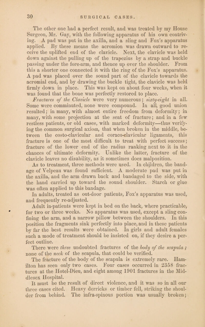 The other one liad a perfect result, and was treated by my House Surgeon, Mr. Gay, with the following apparatus of his own contriv¬ ing. A pad was put in the axilla, and a sling and Fox’s apparatus applied. By these means the acromion was drawn outward to re¬ ceive the uplifted end of the clavicle. Next, the clavicle was held down against the pulling up of the trapezius by a strap and buckle passing under the fore-arm, and thence up over the shoulder. From this a shorter one connected it with the ring of the Fox’s apparatus. A pad was placed over the sound part of the clavicle towards the acromial end, and by drawing the buckle tight, the clavicle was held firmly down in place. This was kept on about four weeks, when it was found that the bone was perfectly restored to place. Fractures of the Clavicle were very numerous; sixty-eight in all. Some were comminuted, none were compound. In all, good union resulted; in many, with almost entire freedom from deformity; in many, with some projection at the seat of fracture; and in a few restless patients, or old cases, with marked deformity—thus verify¬ ing the common surgical axiom, that when broken in the middle, be¬ tween the costo-clavicular and coraco-clavicular ligaments, this fracture is one of the most difficult to treat with perfect success; fracture of the lower end of the radius ranking next to it in the chances of ultimate deformity. Unlike the latter, fracture of the clavicle leaves no disability, as it sometimes does malposition. As to treatment, three methods were used. In children, the band¬ age of Velpeau was found sufficient. A moderate pad was put in the axilla, and the arm drawn back and bandaged to the side, with the hand carried up toward the sound shoulder. Starch or glue was often applied to this bandage. In adults, treated as out-door patients, Fox’s apparatus was used, and frequently re-adjusted. Adult in-patients were kept in bed on the back, where practicable, for two or three weeks. No apparatus was used, except a sling con¬ fining the arm, and a narrow pillow between the shoulders. In this position the fragments sink perfectly into place, and in these patients by far the best results were obtained. In girls and adult females such a mode of treatment should be insisted on, if they desire a per¬ fect outline. There were three undoubted fractures of the body of the scapula ; none of the neck of the scapula, that could be verified. The fracture of the body of the scapula is extremely rare. Ham¬ ilton has seen only two cases. Four cases occurred in 2358 frac¬ tures at the Hotel-Dieu, and eight among 1901 fractures in the Mid¬ dlesex Hospital. It must be the result of direct violence, and it was so in all our three cases cited. Heavy derricks or timber fell, striking the shoul¬ der from behind. The infra-spinous portion was usually broken;