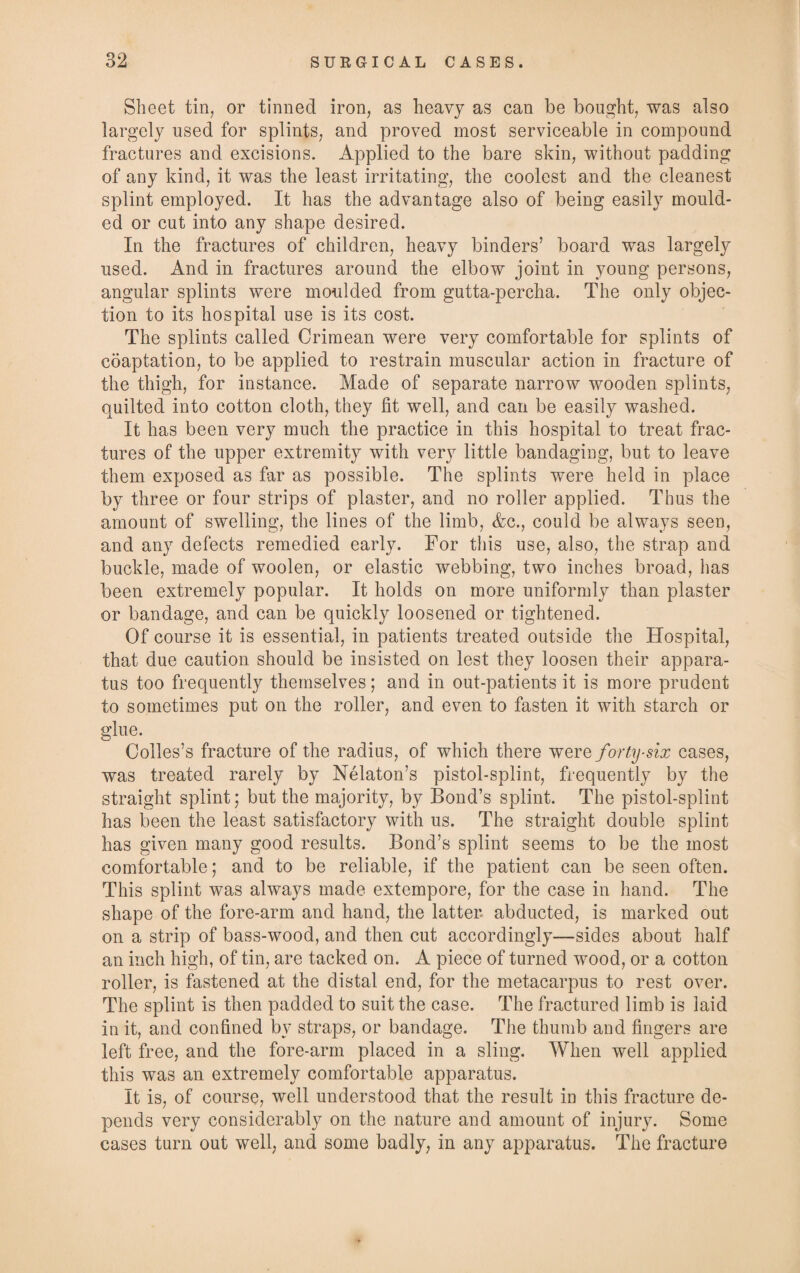 Sheet tin, or tinned iron, as heavy as can be bought, was also largely used for splints, and proved most serviceable in compound fractures and excisions. Applied to the bare skin, without padding of any kind, it was the least irritating, the coolest and the cleanest splint employed. It has the advantage also of being easily mould¬ ed or cut into any shape desired. In the fractures of children, heavy binders’ board was largely used. And in fractures around the elbow joint in young persons, angular splints were moulded from gutta-percha. The only objec¬ tion to its hospital use is its cost. The splints called Crimean were very comfortable for splints of coaptation, to be applied to restrain muscular action in fracture of the thigh, for instance. Made of separate narrow wooden splints, quilted into cotton cloth, they fit well, and can be easily washed. It has been very much the practice in this hospital to treat frac¬ tures of the upper extremity with very little bandaging, but to leave them exposed as far as possible. The splints were held in place by three or four strips of plaster, and no roller applied. Thus the amount of swelling, the lines of the limb, &c., could be always seen, and any defects remedied early. For this use, also, the strap and buckle, made of woolen, or elastic webbing, two inches broad, has been extremely popular. It holds on more uniformly than plaster or bandage, and can be quickly loosened or tightened. Of course it is essential, in patients treated outside the Hospital, that due caution should be insisted on lest they loosen their appara¬ tus too frequently themselves; and in out-patients it is more prudent to sometimes put on the roller, and even to fasten it with starch or glue. Colles’s fracture of the radius, of which there were forty-six cases, was treated rarely by Nelaton’s pistol-splint, frequently by the straight splint; but the majority, by Bond’s splint. The pistol-splint has been the least satisfactory with us. The straight double splint has given many good results. Bond’s splint seems to be the most comfortable; and to be reliable, if the patient can be seen often. This splint was always made extempore, for the case in hand. The shape of the fore-arm and hand, the latter abducted, is marked out on a strip of bass-wood, and then cut accordingly—sides about half an inch high, of tin, are tacked on. A piece of turned wood, or a cotton roller, is fastened at the distal end, for the metacarpus to rest over. The splint is then padded to suit the case. The fractured limb is laid in it, and confined by straps, or bandage. The thumb and fingers are left free, and the fore-arm placed in a sling. When well applied this was an extremely comfortable apparatus. It is, of course, well understood that the result in this fracture de¬ pends very considerably on the nature and amount of injury. Some cases turn out well, and some badly, in any apparatus. The fracture
