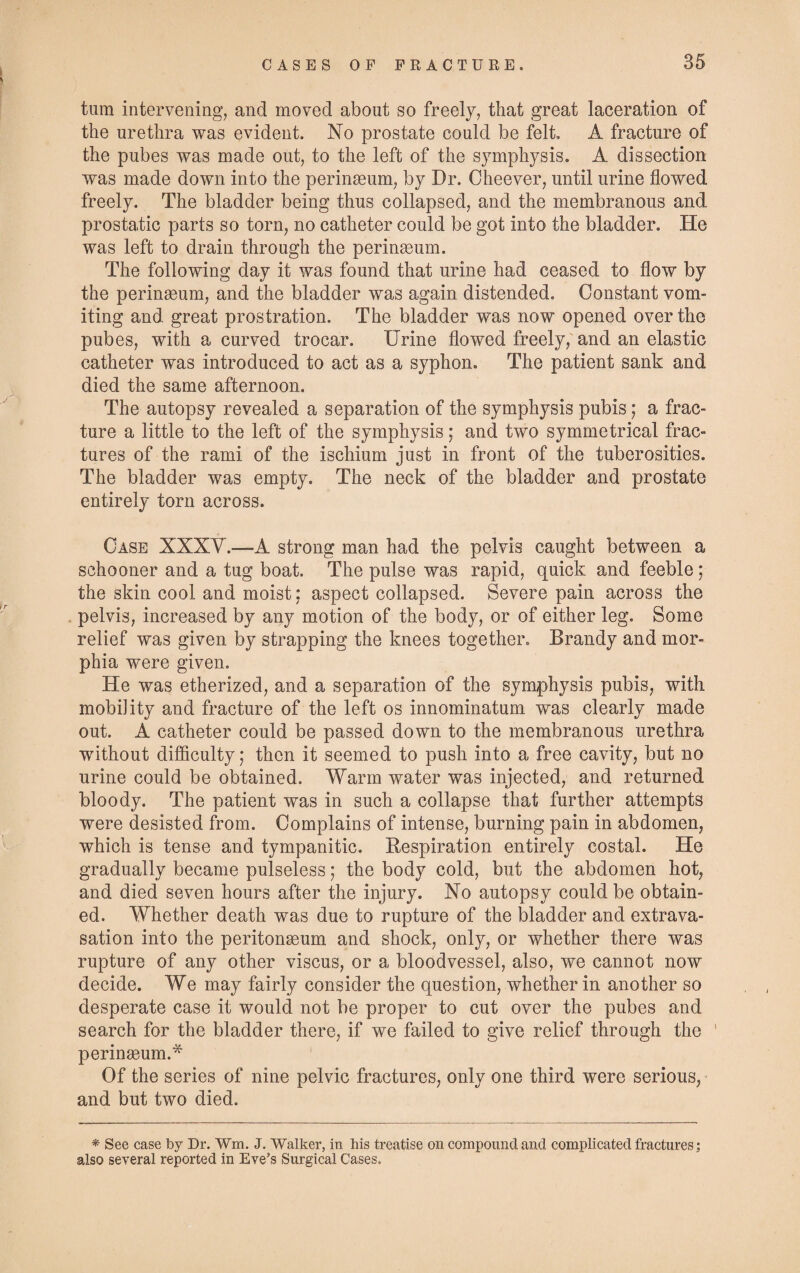 turn intervening, and moved about so freely, that great laceration of the urethra was evident. No prostate could be felt. A fracture of the pubes was made out, to the left of the symphysis. A dissection was made down into the perinseum, by Dr. Cheever, until urine flowed freely. The bladder being thus collapsed, and the membranous and prostatic parts so torn, no catheter could be got into the bladder. He was left to drain through the perinseum. The following day it was found that urine had ceased to flow by the perinseum, and the bladder was again distended. Constant vom¬ iting and great prostration. The bladder was now opened over the pubes, with a curved trocar. Urine flowed freely, and an elastic catheter was introduced to act as a syphon. The patient sank and died the same afternoon. The autopsy revealed a separation of the symphysis pubis; a frac¬ ture a little to the left of the symphysis; and two symmetrical frac¬ tures of the rami of the ischium just in front of the tuberosities. The bladder was empty. The neck of the bladder and prostate entirely torn across. Case XXXV.—-A strong man had the pelvis caught between a schooner and a tug boat. The pulse was rapid, quick and feeble ; the skin cool and moist: aspect collapsed. Severe pain across the pelvis, increased by any motion of the body, or of either leg. Some relief was given by strapping the knees together. Brandy and mor¬ phia were given. He was etherized, and a separation of the symphysis pubis, with mobility and fracture of the left os innominatum was clearly made out. A catheter could be passed down to the membranous urethra without difficulty; then it seemed to push into a free cavity, but no urine could be obtained. Warm water was injected, and returned bloody. The patient was in such a collapse that further attempts were desisted from. Complains of intense, burning pain in abdomen, which is tense and tympanitic. Respiration entirely costal. He gradually became pulseless; the body cold, but the abdomen hot, and died seven hours after the injury. No autopsy could be obtain¬ ed. Whether death was due to rupture of the bladder and extrava¬ sation into the peritonaeum and shock, only, or whether there was rupture of any other viscus, or a bloodvessel, also, we cannot now decide. We may fairly consider the question, whether in another so desperate case it would not be proper to cut over the pubes and search for the bladder there, if we failed to give relief through the ' perinaeum.* Of the series of nine pelvic fractures, only one third were serious, and but two died. * See case by Dr. Wm. J. Walker, in his treatise on compound and complicated fractures; also several reported in Eve’s Surgical Cases.