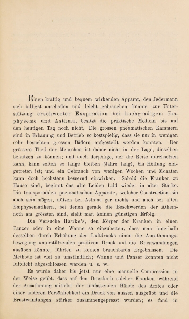 Einen kräftig und bequem wirkenden Apparat, den Jedermann sich billigst anschaffen und leicht gebrauchen könnte zur Unter¬ stützung erschwerter Exspiration bei hochgradigem Em¬ physeme und Asthma, besitzt die praktische Medicin bis auf den heutigen Tag noch nicht. Die grossen pneumatischen Kammern sind in Erbauung und Betrieb so kostspielig, dass sie nur in wenigen sehr besuchten grossen Bädern aufgestellt werden konnten. Der grössere Theil der Menschen ist daher nicht in der Lage, dieselben benutzen zu können; und auch derjenige, der die Beise durchsetzen kann, kann selten so lange bleiben (Jahre lang), bis Heilung ein¬ getreten ist; und ein Gebrauch von wenigen Wochen und Monaten kann doch höchstens bessernd ein wirken. Sobald die Kranken zu Hause sind, beginnt das alte Leiden bald wieder in alter Stärke. Die transportablen pneumatischen Apparate, welcher Construction sie auch sein mögen, nützen bei Asthma gar nichts und auch bei alten Emphysematikern, bei denen gerade die Beschwerden der Athem- noth am grössten sind, sieht man keinen günstigen Erfolg. Die Versuche Hauke’s, den Körper der Kranken in einen Panzer oder in eine Wanne so einzubetten, dass man innerhalb desselben durch Erhöhung des Luftdrucks einen die Ausathmungs- bewegung unterstützenden positiven Druck auf die Brustwandungen ausüben könnte, führten zu keinen brauchbaren Ergebnissen. Die Methode ist viel zu umständlich; Wanne und Panzer konnten nicht luftdicht abgeschlossen werden u. s. w. Es wurde daher bis jetzt nur eine manuelle Compression in der Weise geübt, dass auf den Brustkorb solcher Kranken während der Ausathmung mittelst der umfassenden Hände des Arztes oder einer anderen Persönlichkeit ein Druck von aussen ausgeübt und die Brustwandungen stärker zusammengepresst wurden; es fand in