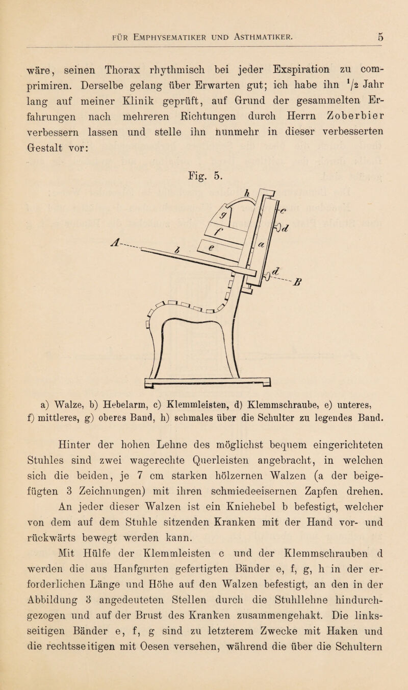 wäre, seinen Thorax rhythmisch bei jeder Exspiration zu com- primiren. Derselbe gelang über Erwarten gut; ich habe ihn !/2 Jahr lang auf meiner Klinik geprüft, auf Grund der gesammelten Er¬ fahrungen nach mehreren Richtungen durch Herrn Zoberbier verbessern lassen und stelle ihn nunmehr in dieser verbesserten Gestalt vor: 5. a) Walze, b) Hebelarm, c) Klemmleisten, d) Klemmschraube, e) unteres, f) mittleres, g) oberes Band, h) schmales über die Schulter zu legendes Band. Hinter der hohen Lehne des möglichst bequem eingerichteten Stuhles sind zwei wagerechte Querleisten angebracht, in welchen sich die beiden, je 7 cm starken hölzernen Walzen (a der beige¬ fügten 3 Zeichnungen) mit ihren schmiedeeisernen Zapfen drehen. An jeder dieser Walzen ist ein Kniehebel b befestigt, welcher von dem auf dem Stuhle sitzenden Kranken mit der Hand vor- und rückwärts bewegt werden kann. Mit Hülfe der Klemmleisten c und der Klemmschrauben d werden die aus Hanfgurten gefertigten Bänder e, f, g, h in der er¬ forderlichen Länge und Höhe auf den Walzen befestigt, an den in der Abbildung 3 angedeuteten Stellen durch die Stuhllehne hindurch¬ gezogen und auf der Brust des Kranken zusammengehakt. Die links¬ seitigen Bänder e, f, g sind zu letzterem Zwecke mit Haken und die rechtsseitigen mit Oesen versehen, während die über die Schultern