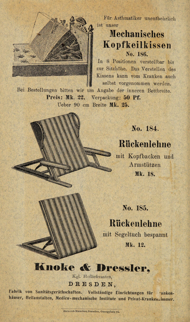 Für Asthmatiker unentbehrlich ist unser Mechanisches Kopfkeilkissen No. 186. In 8 Positionen verstellbar bis zur Sitzhöhe. Das Verstellen des Kissens kann vom Kranken auch selbst vorgenommen werden. Bei Bestellungen bitten wir um Angabe der inneren Bettbreite. Preis: Mk. 22. Verpackung: 50 Pf. Ueber 90 cm Breite Mk. 25. No. 184. Rückenlehne mit Kopfbacken und Armstützen Mk. 18. No. 185. Rückenlehne mit Segeltuch bespannt Mk. 12. Knoke «fc Dressier. Kgl. Hoflieferanten, DRESDEN, Fabrik von Sanitätsgeräthschaften. Vollständige Einrichtungen für “anken- häuser, Heilanstalten, Medico - mechanische Institute und Privat-Kranken Jimner. Heinrich Niescher, Dresden, Georgplatz 15.