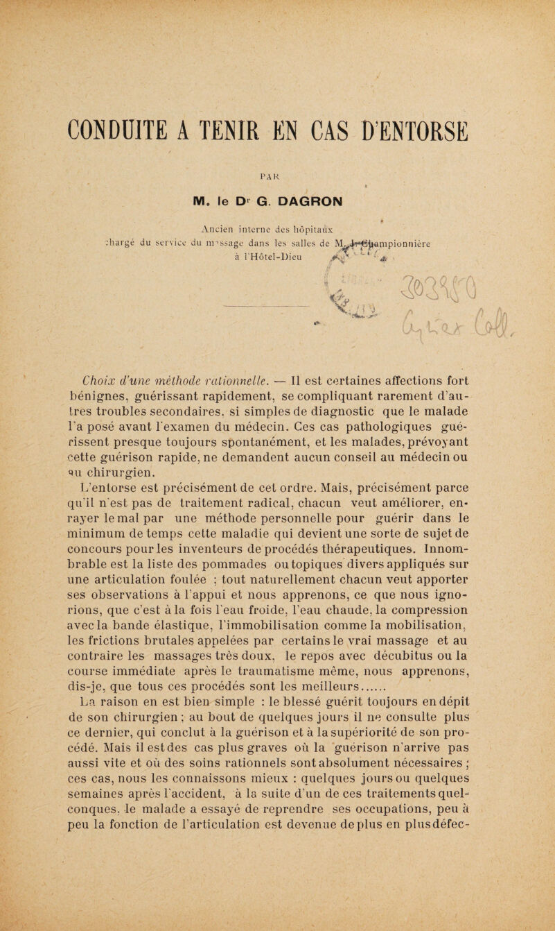 CON DÜ1TE A TENIR EN CAS D’ENTORSE PAR Mo le Dl G. DAGRON Ancien interne des hôpitaux chargé du service du message dans les salles de I\ ionnière à l’Hôtel-Dieu Choix cl’une méthode rationnelle. — Il est certaines affections fort bénignes, guérissant rapidement, se compliquant rarement d’au¬ tres troubles secondaires, si simples de diagnostic que le malade l'a posé avant l'examen du médecin. Ces cas pathologiques gué¬ rissent presque toujours spontanément, et les malades, prévoyant cette guérison rapide, ne demandent aucun conseil au médecin ou pu chirurgien. L’entorse est précisément de cet ordre. Mais, précisément parce qu'il n'est pas de traitement radical, chacun veut améliorer, en¬ rayer le mal par une méthode personnelle pour guérir dans le minimum de temps cette maladie qui devient une sorte de sujet de concours pour les inventeurs de procédés thérapeutiques. Innom¬ brable est la liste des pommades outopiques divers appliqués sur une articulation foulée ; tout naturellement chacun veut apporter ses observations à l’appui et nous apprenons, ce que nous igno¬ rions, que c’est à la fois l'eau froide, l’eau chaude, la compression avec la bande élastique, l’immobilisation comme la mobilisation, les frictions brutales appelées par certains le vrai massage et au contraire les massages très doux, le repos avec décubitus ou la course immédiate après le traumatisme même, nous apprenons, dis-je, que tous ces procédés sont les meilleurs...... La raison en est bien simple : le blessé guérit toujours en dépit de son chirurgien ; au bout de quelques jours il ne consulte plus ce dernier, qui conclut à la guérison et à la supériorité de son pro¬ cédé. Mais il est des cas plus graves où la guérison n'arrive pas aussi vite et où des soins rationnels sont absolument nécessaires ; ces cas, nous les connaissons mieux : quelques jours ou quelques semaines après l'accident, à la suite d’un de ces traitements quel¬ conques, le malade a essayé de reprendre ses occupations, peu à peu la fonction de l’articulation est devenue déplus en plusdéfec-