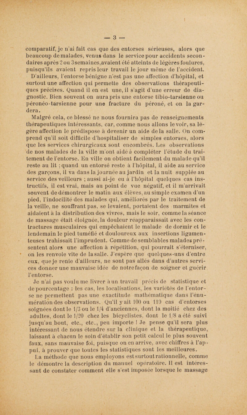 comparatif, je n’ai fait cas que des entorses sérieuses, alors que beaucoup de malades, venus dans le service pour accidents secon¬ daires après 2 ou 3 semaines,avaient été atteints de légères foulures, puisqu’ils avaient repris leur travail le jour même de l’accident. D'ailleurs, l’entorse bénigne n’est pas une affection d’hôpital, et surtout une affection qui permette des observations thérapeuti¬ ques précises. Quand il en est une, il s’agit d’une erreur de dia¬ gnostic. Bien souvent on aura pris une entorse tibio-tarsienne ou péronéo-tarsienne pour une fracture du péroné, et on la gar¬ dera. Malgré cela, ce blessé ne nous fournira pas de renseignements thérapeutiques intéressants, car, comme nous allons le voir, sa lé¬ gère affection le prédispose à devenir un aide delà salle. On com¬ prend qu’il soit difficile d’hospitaliser de simples entorses, alors que les services chirurgicaux sont encombrés. Les observations de nos malades de la ville m’ont aidé à compléter l’étude du trai¬ tement de l’entorse. En ville on obtient facilement du malade qu’il reste au lit ; quand un entorsé reste à l’hôpital, il aide au service des garçons, il va dans la journée au jardin et la nuit supplée au service des veilleurs ; aussi ai-je eu à l’hôpital quelques cas ins¬ tructifs, il est vrai, mais au point de vue négatif, et il m’arrivait souvent de démontrer le matin aux élèves, au simple examen d’un pied, l’indocilité des malades qui, améliorés par le traitement de la veille, ne souffrant pas, se levaient, portaient des marmites et aidaient à la distribution des vivres, mais le soir, comme la séance de massage était éloignée, la douleur réapparaissait avec les con¬ tractures musculaires qui empêchaient le malade de dormir et le lendemain le pied tuméfié et douloureux aux insertions ligamen¬ teuses trahissait l’imprudent. Gomme de semblables malades pré¬ sentent alors une affection à répétition, qui pourrait s’éterniser, on les renvoie vite de la salle. J’espère que quelques-uns d’entre eux, que je renie d’ailleurs, ne sont pas allés dans d’autres servi¬ ces donner une mauvaise idée de notre façon de soigner et guérir l’entorse. Je n’ai pas voulu me livrer àun travail précis de statistique et de pourcentage : les cas, les localisations, les variétés de l’entor¬ se ne permettent pas une exactitude mathématique dans l’énu¬ mération des observations. Qu’il y ait 100 ou 110 cas d’entorses soignées dont le 1/3 ou le 1/4 d’anciennes, dont la moitié chez des adultes, dont le 1/20 chez les bicyclistes, dont le 1/8 a été suivi jusqu’au bout, etc., etc., peu importe ! Je pense qu'il sera plus intéressant de nous étendre sur la clinique et la thérapeutique, laissant à chacun le soin d’établir son petit calcul le plus souvent faux, sans mauvaise foi, puisque on en arrive, avec chiffres à l’ap¬ pui, à prouver que toutes les statistiques sont les meilleures. La méthode que nous employons est surtout rationnelle, comme le démontre la description du manuel opératoire. Il est intéres¬ sant de constater comment elle s’est imposée lorsque le massage