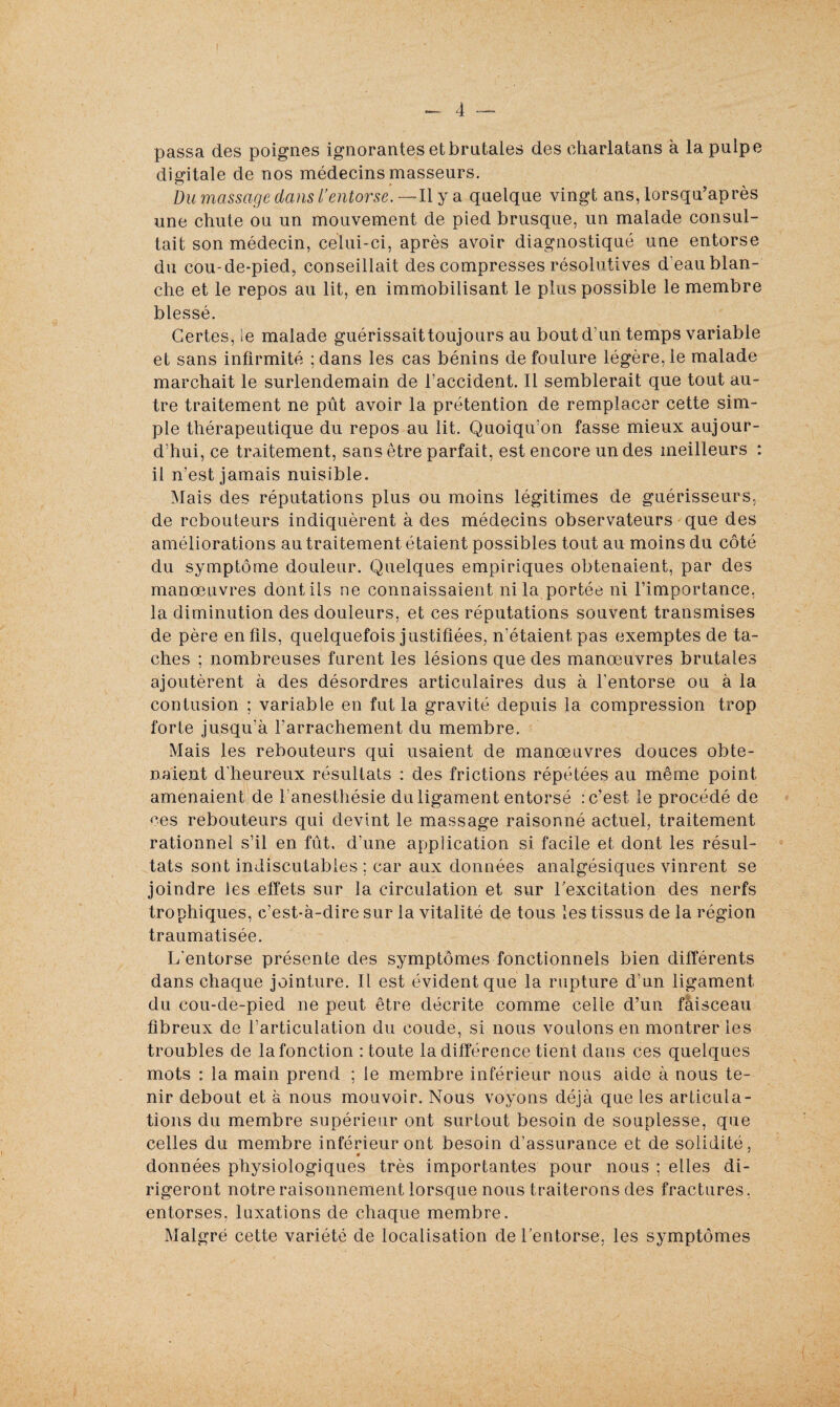 passa des poignes ignorantes et brutales des charlatans à la pulpe digitale de nos médecins masseurs. Du massage dans l’entorse. — Il y a quelque vingt ans, lorsqu’après une chute ou un mouvement de pied brusque, un malade consul¬ tait son médecin, celui-ci, après avoir diagnostiqué une entorse du cou-de-pied, conseillait des compresses résolutives d'eau blan¬ che et le repos au lit, en immobilisant le plus possible le membre blessé. Certes, le malade guérissait toujours au bout d'un temps variable et sans infirmité ;dans les cas bénins de foulure légère, le malade marchait le surlendemain de l’accident. Il semblerait que tout au¬ tre traitement ne pût avoir la prétention de remplacer cette sim¬ ple thérapeutique du repos au lit. Quoiqu’on fasse mieux aujour¬ d’hui, ce traitement, sans être parfait, est encore un des meilleurs : il n’est jamais nuisible. Mais des réputations plus ou moins légitimes de guérisseurs, de rebouteurs indiquèrent à des médecins observateurs que des améliorations au traitement étaient possibles tout au moins du côté du symptôme douleur. Quelques empiriques obtenaient, par des manœuvres dont ils ne connaissaient ni la portée ni l’importance, la diminution des douleurs, et ces réputations souvent transmises de père en fils, quelquefois justifiées, n’étaient, pas exemptes de ta¬ ches ; nombreuses furent les lésions que des manœuvres brutales ajoutèrent à des désordres articulaires dus à l’entorse ou à la contusion ; variable en fut la gravité depuis la compression trop forte jusqu’à l’arrachement du membre. Mais les rebouteurs qui usaient de manœuvres douces obte¬ naient d’heureux résultats : des frictions répétées au même point amenaient de l’anesthésie du ligament entorsé : c’est le procédé de ces rebouteurs qui devint le massage raisonné actuel, traitement rationnel s’il en fût, d’une application si facile et dont les résul¬ tats sont indiscutables ; car aux données analgésiques vinrent se joindre les effets sur la circulation et sur l'excitation des nerfs trophiques, c’est-à-dire sur la vitalité de tous les tissus de la région traumatisée. L’entorse présente des symptômes fonctionnels bien différents dans chaque jointure. Il est évident que la rupture d’un ligament du cou-de-pied ne peut être décrite comme celle d’un faisceau fibreux de l’articulation du coude, si nous voulons en montrer les troubles de la fonction : toute la différence tient dans ces quelques mots : la main prend ; le membre inférieur nous aide à nous te¬ nir debout et à nous mouvoir. Nous voyons déjà que les articula¬ tions du membre supérieur ont surtout besoin de souplesse, que celles du membre inférieur ont besoin d’assurance et de solidité, données physiologiques très importantes pour nous ; elles di¬ rigeront notre raisonnement lorsque nous traiterons des fractures, entorses, luxations de chaque membre. Malgré cette variété de localisation de l’entorse, les symptômes