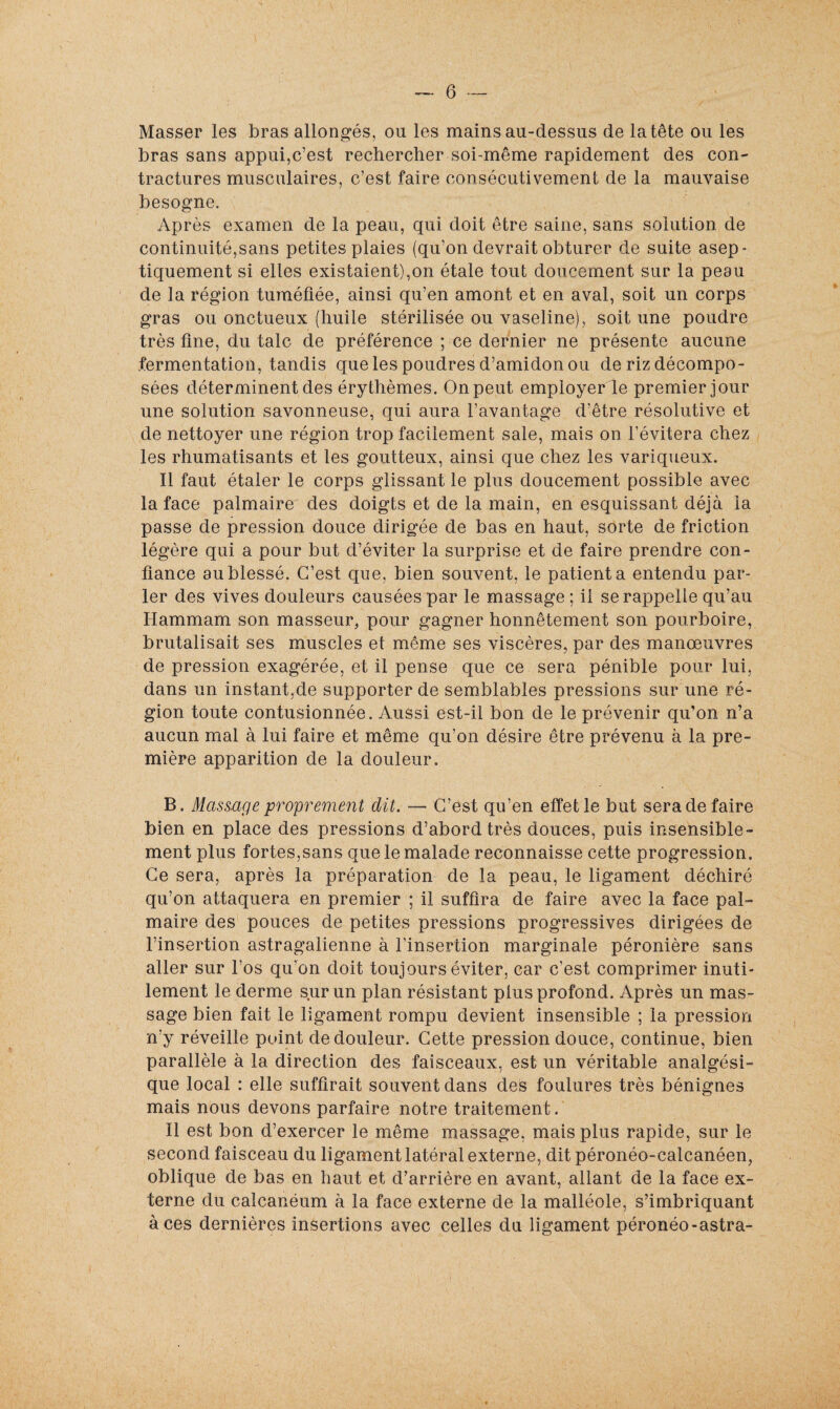 Masser les bras allongés, ou les mains au-dessus de la tête ou les bras sans appui,c’est rechercher soi-même rapidement des con¬ tractures musculaires, c’est faire consécutivement de la mauvaise besogne. Après examen de la peau, qui doit être saine, sans solution de continuité,sans petites plaies (qu’on devrait obturer de suite asep- tiquement si elles existaient),on étale tout doucement sur la peau de la région tuméfiée, ainsi qu’en amont et en aval, soit un corps gras ou onctueux (huile stérilisée ou vaseline), soit une poudre très fine, du talc de préférence ; ce dernier ne présente aucune fermentation, tandis que les poudres d’amidon ou de riz décompo¬ sées déterminent des érythèmes. On peut employer le premier jour une solution savonneuse, qui aura l’avantage d’être résolutive et de nettoyer une région trop facilement sale, mais on l’évitera chez les rhumatisants et les goutteux, ainsi que chez les variqueux. Il faut étaler le corps glissant le plus doucement possible avec la face palmaire des doigts et de la main, en esquissant déjà la passe de pression douce dirigée de bas en haut, sorte de friction légère qui a pour but d’éviter la surprise et de faire prendre con¬ fiance au blessé. C’est que, bien souvent, le patienta entendu par¬ ler des vives douleurs causées par le massage ; il se rappelle qu’au Hammam son masseur, pour gagner honnêtement son pourboire, brutalisait ses muscles et même ses viscères, par des manœuvres de pression exagérée, et il pense que ce sera pénible pour lui, dans un instant,de supporter de semblables pressions sur une ré¬ gion toute contusionnée. Aussi est-il bon de le prévenir qu’on n’a aucun mal à lui faire et même qu’on désire être prévenu à la pre¬ mière apparition de la douleur. B. Massage proprement dit. — C’est qu’en effet le but sera de faire bien en place des pressions d’abord très douces, puis insensible¬ ment plus fortes,sans que le malade reconnaisse cette progression. Ce sera, après la préparation de la peau, le ligament déchiré qu’on attaquera en premier ; il suffira de faire avec la face pal¬ maire des pouces de petites pressions progressives dirigées de l’insertion astragalienne à l’insertion marginale péronière sans aller sur l’os qu’on doit toujours éviter, car c’est comprimer inuti¬ lement le derme sur un plan résistant plus profond. Après un mas¬ sage bien fait le ligament rompu devient insensible ; la pression n’y réveille point de douleur. Cette pression douce, continue, bien parallèle à la direction des faisceaux, est un véritable analgési¬ que local : elle suffirait souvent dans des foulures très bénignes mais nous devons parfaire notre traitement. Il est bon d’exercer le même massage, mais plus rapide, sur le second faisceau du ligament latéral externe, dit péronéo-calcanéen, oblique de bas en haut et d’arrière en avant, allant de la face ex¬ terne du calcanéum à la face externe de la malléole, s’imbriquant à ces dernières insertions avec celles du ligament péronéo-astra-