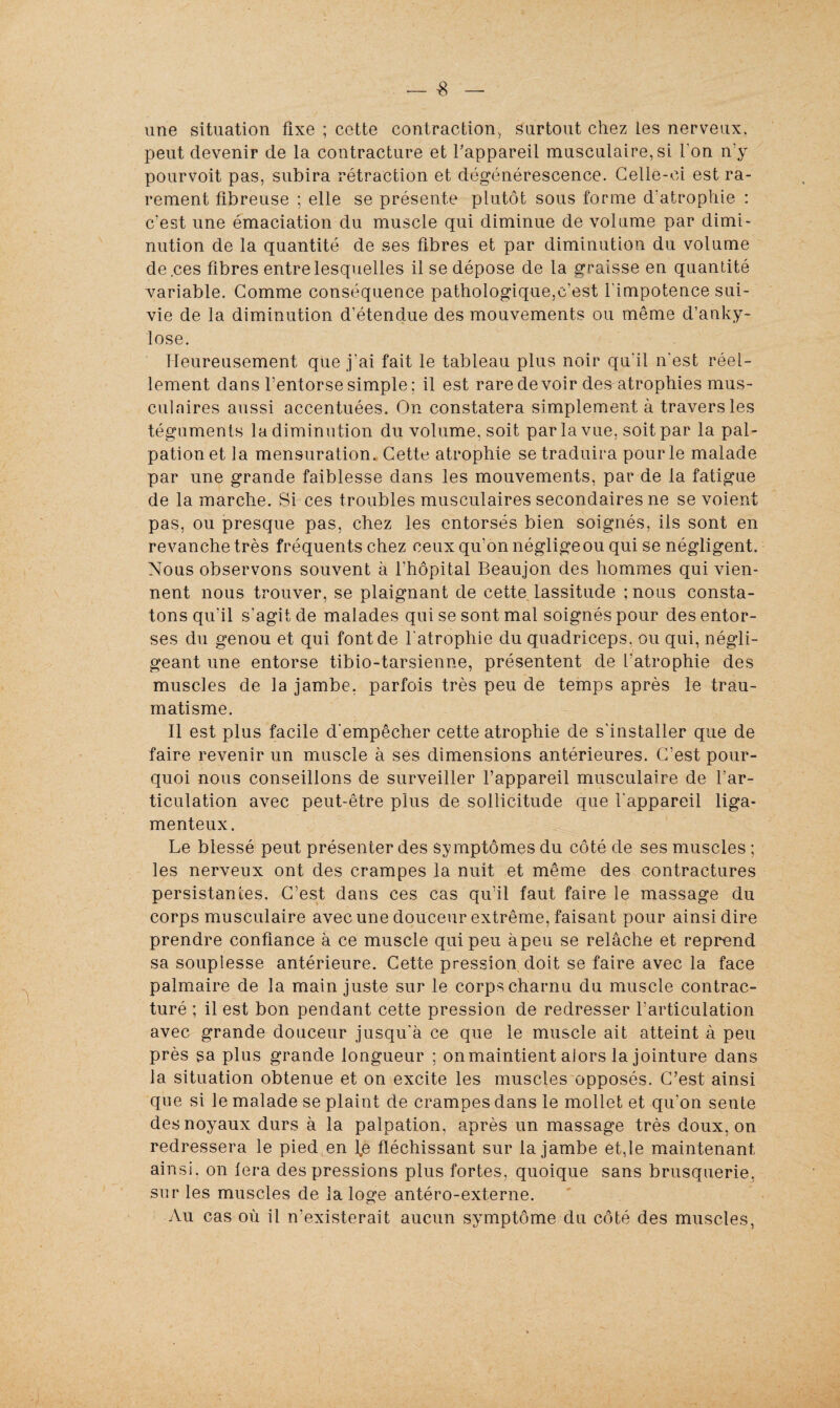 une situation fixe ; cette contraction., surtout chez les nerveux, peut devenir de la contracture et l'appareil musculaire, si l'on n’y pourvoit pas, subira rétraction et dégénérescence. Celle-ci est ra¬ rement fibreuse ; elle se présente plutôt sous forme d'atrophie : c'est une émaciation du muscle qui diminue de volume par dimi¬ nution de la quantité de ses fibres et par diminution du volume de .ces fibres entre lesquelles il se dépose de la graisse en quantité variable. Comme conséquence pathologique,c’est l'impotence sui¬ vie de la diminution d’étendue des mouvements ou même d’anky- lose. Heureusement que j'ai fait le tableau plus noir qu'il n'est réel¬ lement dans l’entorse simple : il est rare devoir des^atrophies mus¬ culaires aussi accentuées. On constatera simplement à travers les téguments la diminution du volume, soit par la vue. soit par la pal¬ pation et la mensuration. Cette atrophie se traduira pour le malade par une grande faiblesse dans les mouvements, par de la fatigue de la marche. Si ces troubles musculaires secondaires ne se voien pas, ou presque pas, chez les entorsés bien soignés, ils sont en revanche très fréquents chez ceux qu'on négligeou qui se négligent. Nous observons souvent à l’hôpital Beaujon des hommes qui vien¬ nent nous trouver, se plaignant de cette lassitude ; nous consta¬ tons qu'il s'agit de malades qui se sont mal soignés pour des entor¬ ses du genou et qui font de l'atrophie du quadriceps. ou qui, négli¬ geant une entorse tibio-tarsienne, présentent de l'atrophie des muscles de la jambe, parfois très peu de temps après le trau¬ matisme. Il est plus facile d'empêcher cette atrophie de s'installer que de faire revenir un muscle à ses dimensions antérieures. C’est pour¬ quoi nous conseillons de surveiller l’appareil musculaire de l'ar¬ ticulation avec peut-être plus de sollicitude que l'appareil liga¬ menteux. Le blessé peut présenter des symptômes du côté de ses muscles ; les nerveux ont des crampes la nuit et même des contractures persistances. C’est dans ces cas qu’il faut faire le massage du corps musculaire avec une douceur extrême, faisant pour ainsi dire prendre confiance â ce muscle qui peu àpeu se relâche et reprend sa souplesse antérieure. Cette pression doit se faire avec la face palmaire de la main juste sur le corps charnu du muscle contrac¬ turé ; il est bon pendant cette pression de redresser l’articulation avec grande douceur jusqu'à ce que le muscle ait atteint à peu près sa plus grande longueur ; on maintient alors la jointure dans la situation obtenue et on excite les muscles opposés. C’est ainsi que si le malade se plaint de crampes dans le mollet et qu'on sente des noyaux durs à la palpation, après un massage très doux, on redressera le pied en l,e fléchissant sur la jambe et,le maintenant ainsi, on fera des pressions plus fortes, quoique sans brusquerie, sur les muscles de la loge antéro-externe. Au cas où il n’existerait aucun symptôme du côté des muscles, e-+-
