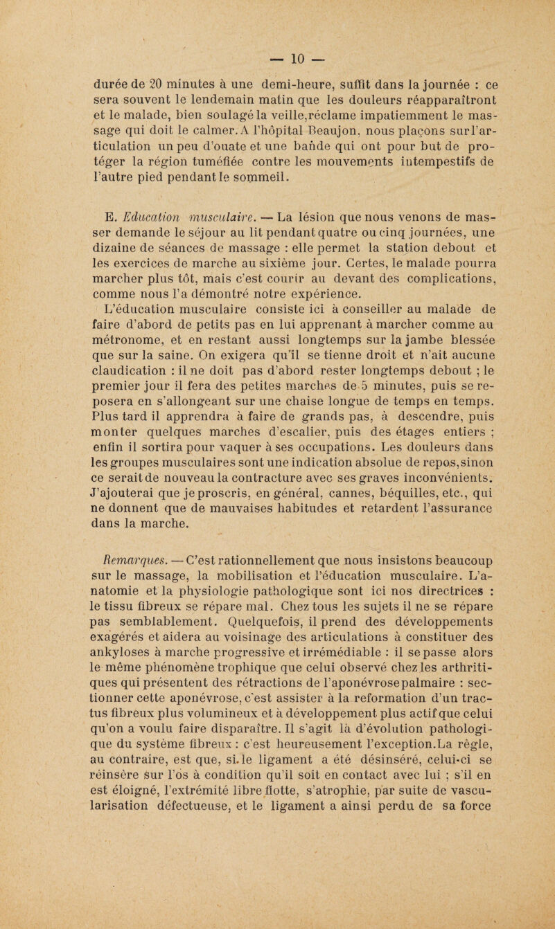 durée de 20 minutes à une demi-heure, suffît dans la journée : ce sera souvent le lendemain matin que les douleurs réapparaîtront et le malade, bien soulagé la veille,réclame impatiemment le mas¬ sage qui doit le calmer. A l’hôpital Beaujon, nous plaçons sur l’ar¬ ticulation un peu d’ouate et une bande qui ont pour but de pro¬ téger la région tuméfiée contre les mouvements intempestifs de l’autre pied pendant le sommeil. E. Education musculaire. — La lésion que nous venons de mas¬ ser demande le séjour au lit pendant quatre ou cinq journées, une dizaine de séances de massage : elle permet la station debout et les exercices de marche au sixième jour. Certes, le malade pourra marcher plus tôt, mais c’est courir au devant des complications, comme nous l’a démontré notre expérience. L’éducation musculaire consiste ici à conseiller au malade de faire d’abord de petits pas en lui apprenant à marcher comme au métronome, et en restant aussi longtemps sur la jambe blessée que sur la saine. On exigera qu’il se tienne droit et n’ait aucune claudication : il ne doit pas d’abord rester longtemps debout ; le premier jour il fera des petites marches de 5 minutes, puis se re¬ posera en s’allongeant sur une chaise longue de temps en temps. Plus tard il apprendra à faire de grands pas, à descendre, puis monter quelques marches d’escalier, puis des étages entiers ; enfin il sortira pour vaquer à ses occupations. Les douleurs dans les groupes musculaires sont une indication absolue de repos,sinon ce serait de nouveau la contracture avec ses graves inconvénients. J’ajouterai que je proscris, en général, cannes, béquilles, etc., qui ne donnent que de mauvaises habitudes et retardent l’assurance dans la marche. Remarques. — C’est rationnellement que nous insistons beaucoup sur le massage, la mobilisation et l’éducation musculaire. L’a¬ natomie et la physiologie pathologique sont ici nos directrices : le tissu fibreux se répare mal. Chez tous les sujets il ne se répare pas semblablement. Quelquefois, il prend des développements exagérés et aidera au voisinage des articulations à constituer des ankylosés à marche progressive et irrémédiable : il se passe alors le même phénomène trophique que celui observé chez les arthriti¬ ques qui présentent des rétractions de l’aponévrose palmaire : sec¬ tionner cette aponévrose, c'est assister à la reformation d’un trac- tus fibreux plus volumineux et à développement plus actif que celui qu’on a voulu faire disparaître. Il s’agit là d’évolution pathologi¬ que du système fibreux : c’est heureusement l’exception.La règle, au contraire, est que, si. le ligament a été désinséré, celui-ci se réinsère sur l’os à condition qu’il soit en contact avec lui ; s’il en est éloigné, l’extrémité libre flotte, s’atrophie, par suite de vascu¬ larisation défectueuse, et le ligament a ainsi perdu de sa force