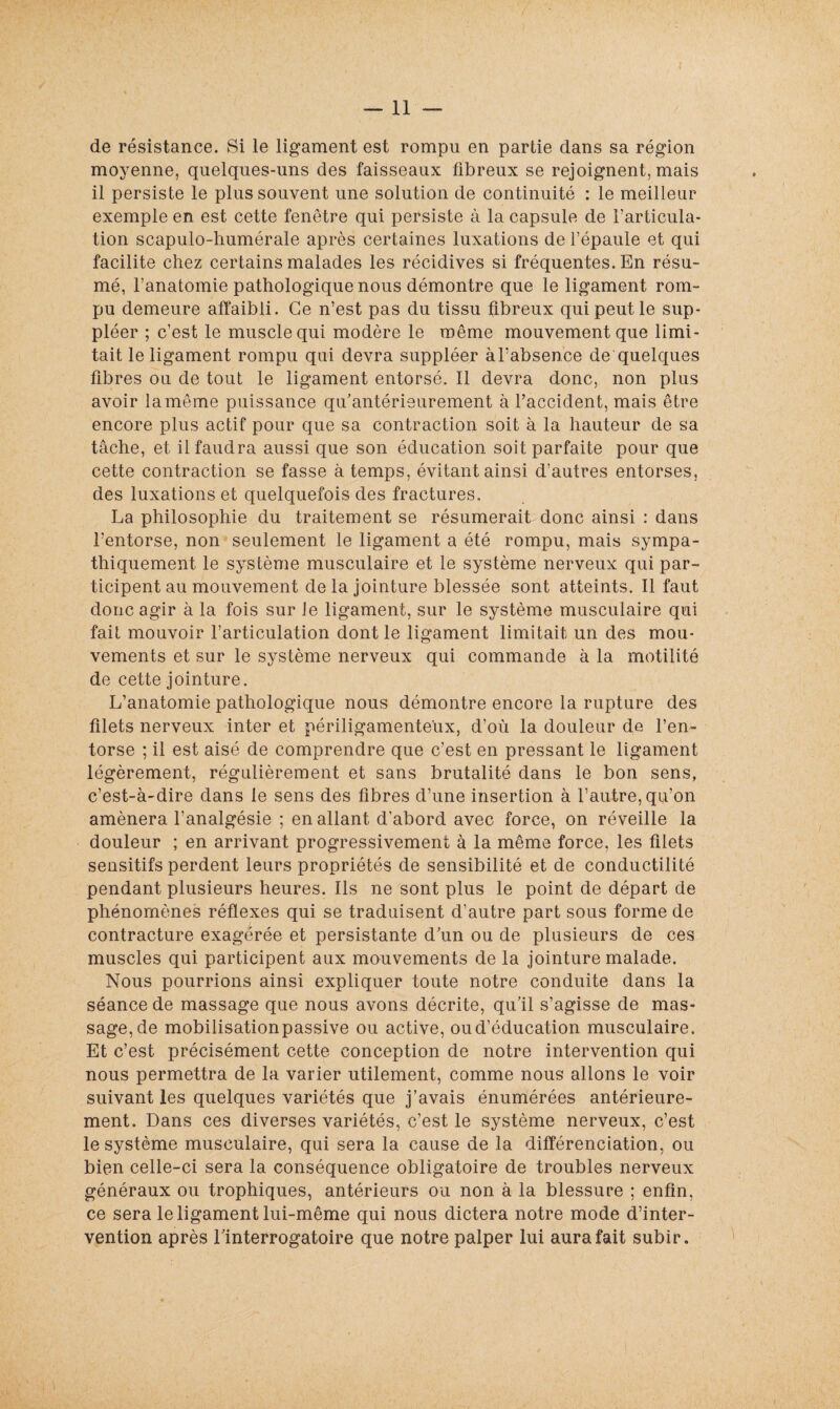 de résistance. Si le ligament est rompu en partie dans sa région moyenne, quelques-uns des faisseaux fibreux se rejoignent, mais il persiste le plus souvent une solution de continuité : le meilleur exemple en est cette fenêtre qui persiste à la capsule de l’articula¬ tion scapulo-liumérale après certaines luxations de l’épaule et qui facilite chez certains malades les récidives si fréquentes. En résu¬ mé, l’anatomie pathologique nous démontre que le ligament rom¬ pu demeure affaibli. Ce n’est pas du tissu fibreux qui peut le sup¬ pléer ; c’est le muscle qui modère le même mouvement que limi¬ tait le ligament rompu qui devra suppléer à l’absence de quelques fibres ou de tout le ligament entorsé. Il devra donc, non plus avoir la même puissance qu’antérieurement à l’accident, mais être encore plus actif pour que sa contraction soit à la hauteur de sa tâche, et il faudra aussi que son éducation soit parfaite pour que cette contraction se fasse à temps, évitant ainsi d’autres entorses, des luxations et quelquefois des fractures. La philosophie du traitement se résumerait donc ainsi : dans l’entorse, non seulement le ligament a été rompu, mais sympa¬ thiquement le système musculaire et le système nerveux qui par¬ ticipent au mouvement de la jointure blessée sont atteints. Il faut donc agir à la fois sur le ligament, sur le système musculaire qui fait mouvoir l’articulation dont le ligament limitait un des mou¬ vements et sur le système nerveux qui commande à la motilité de cette jointure. L’anatomie pathologique nous démontre encore la rupture des filets nerveux inter et périligamente'ux, d’où la douleur de l’en¬ torse ; il est aisé de comprendre que c’est en pressant le ligament légèrement, régulièrement et sans brutalité dans le bon sens, c’est-à-dire dans le sens des fibres d’une insertion à l’autre, qu’on amènera l’analgésie ; en allant d'abord avec force, on réveille la douleur ; en arrivant progressivement à la même force, les filets sensitifs perdent leurs propriétés de sensibilité et de conductilité pendant plusieurs heures. Ils ne sont plus le point de départ de phénomènes réflexes qui se traduisent d’autre part sous forme de contracture exagérée et persistante d’un ou de plusieurs de ces muscles qui participent aux mouvements de la jointure malade. Nous pourrions ainsi expliquer toute notre conduite dans la séance de massage que nous avons décrite, qu’il s’agisse de mas¬ sage, de mobilisation passive ou active, ou d’éducation musculaire. Et c’est précisément cette conception de notre intervention qui nous permettra de la varier utilement, comme nous allons le voir suivant les quelques variétés que j’avais énumérées antérieure¬ ment. Dans ces diverses variétés, c’est le système nerveux, c’est le système musculaire, qui sera la cause de la différenciation, ou bien celle-ci sera la conséquence obligatoire de troubles nerveux généraux ou trophiques, antérieurs ou non à la blessure ; enfin, ce sera le ligament lui-même qui nous dictera notre mode d’inter¬ vention après l’interrogatoire que notre palper lui aura fait subir.