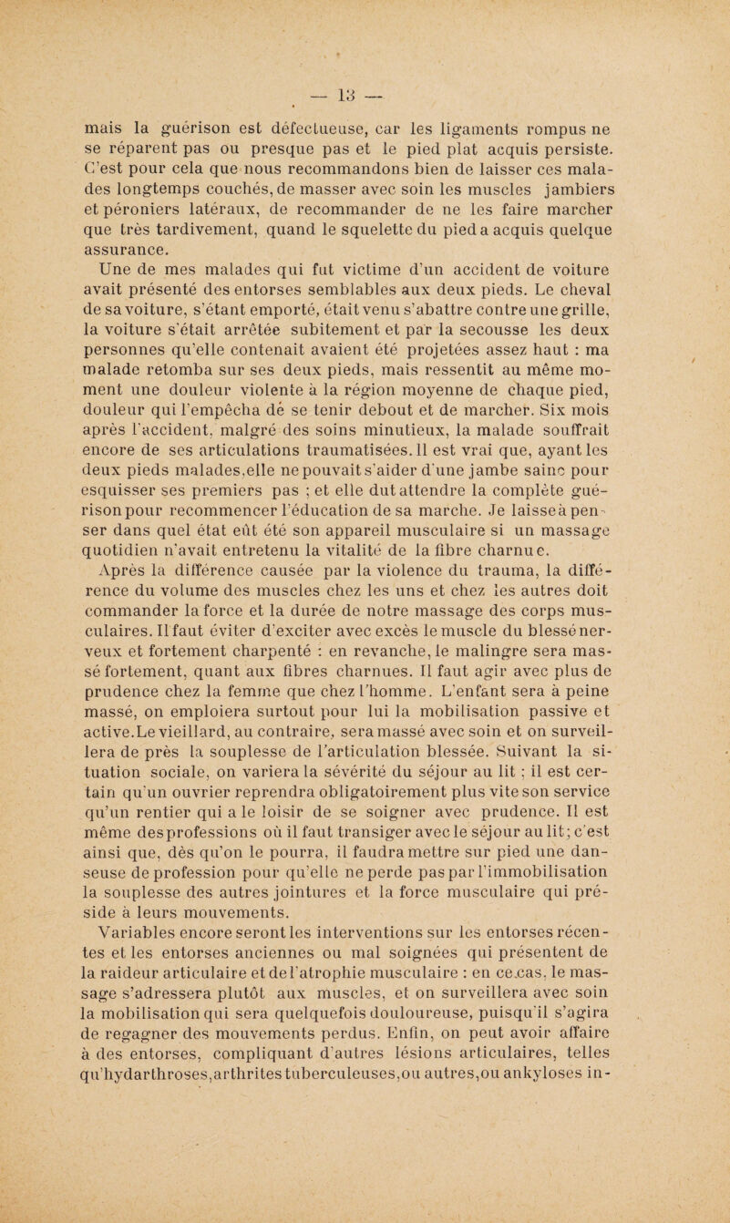 mais la guérison est défectueuse, car les ligaments rompus ne se réparent pas ou presque pas et le pied plat acquis persiste. C’est pour cela que nous recommandons bien de laisser ces mala¬ des longtemps couchés, de masser avec soin les muscles jambiers et péroniers latéraux, de recommander de ne les faire marcher que très tardivement, quand le squelette du pied a acquis quelque assurance. Une de mes malades qui fut victime d’un accident de voiture avait présenté des entorses semblables aux deux pieds. Le cheval de sa voiture, s’étant emporté, était venu s’abattre contre une grille, la voiture s’était arrêtée subitement et par la secousse les deux personnes qu’elle contenait avaient été projetées assez haut : ma malade retomba sur ses deux pieds, mais ressentit au même mo¬ ment une douleur violente à la région moyenne de chaque pied, douleur qui l’empêcha dé se tenir debout et de marcher. Six mois après l'accident, malgré des soins minutieux, la malade souffrait encore de ses articulations traumatisées. 11 est vrai que, ayant les deux pieds malades,elle ne pouvait s'aider d'une jambe saine pour esquisser ses premiers pas ; et elle dut attendre la complète gué- risonpour recommencer l'éducation de sa marche. Je laisseapen- ser dans quel état eût été son appareil musculaire si un massage quotidien n’avait entretenu la vitalité de la fibre charnue. Après la différence causée par la violence du trauma, la diffé¬ rence du volume des muscles chez les uns et chez les autres doit commander la force et la durée de notre massage des corps mus¬ culaires. Ilfaut éviter d’exciter avec excès lemuscle du blesséner- veux et fortement charpenté : en revanche, le malingre sera mas¬ sé fortement, quant aux fibres charnues. Il faut agir avec plus de prudence chez la femme que chez l’homme. L’enfant sera à peine massé, on emploiera surtout pour lui la mobilisation passive et active.Le vieillard, au contraire, sera massé avec soin et on surveil¬ lera de près la souplesse de l’articulation blessée. Suivant la si¬ tuation sociale, on variera la sévérité du séjour au lit ; il est cer¬ tain qu'un ouvrier reprendra obligatoirement plus vite son service qu’un rentier qui a le loisir de se soigner avec prudence. Il est même des professions où il faut transiger avec le séjour au lit ; c’est ainsi que, dès qu’on le pourra, il faudra mettre sur pied une dan¬ seuse de profession pour qu’elle ne perde pas par l’immobilisation la souplesse des autres jointures et la force musculaire qui pré¬ side à leurs mouvements. Variables encore seront les interventions sur les entorses récen¬ tes et les entorses anciennes ou mal soignées qui présentent de la raideur articulaire et de l'atrophie musculaire : en ce.cas, le mas¬ sage s’adressera plutôt aux muscles, et on surveillera avec soin la mobilisation qui sera quelquefois douloureuse, puisqu'il s’agira de regagner des mouvements perdus. Enfin, on peut avoir affaire à des entorses, compliquant d'autres lésions articulaires, telles qu’hydarthroses,arthritestuberculeuses,ou autres,ou ankylosés in-