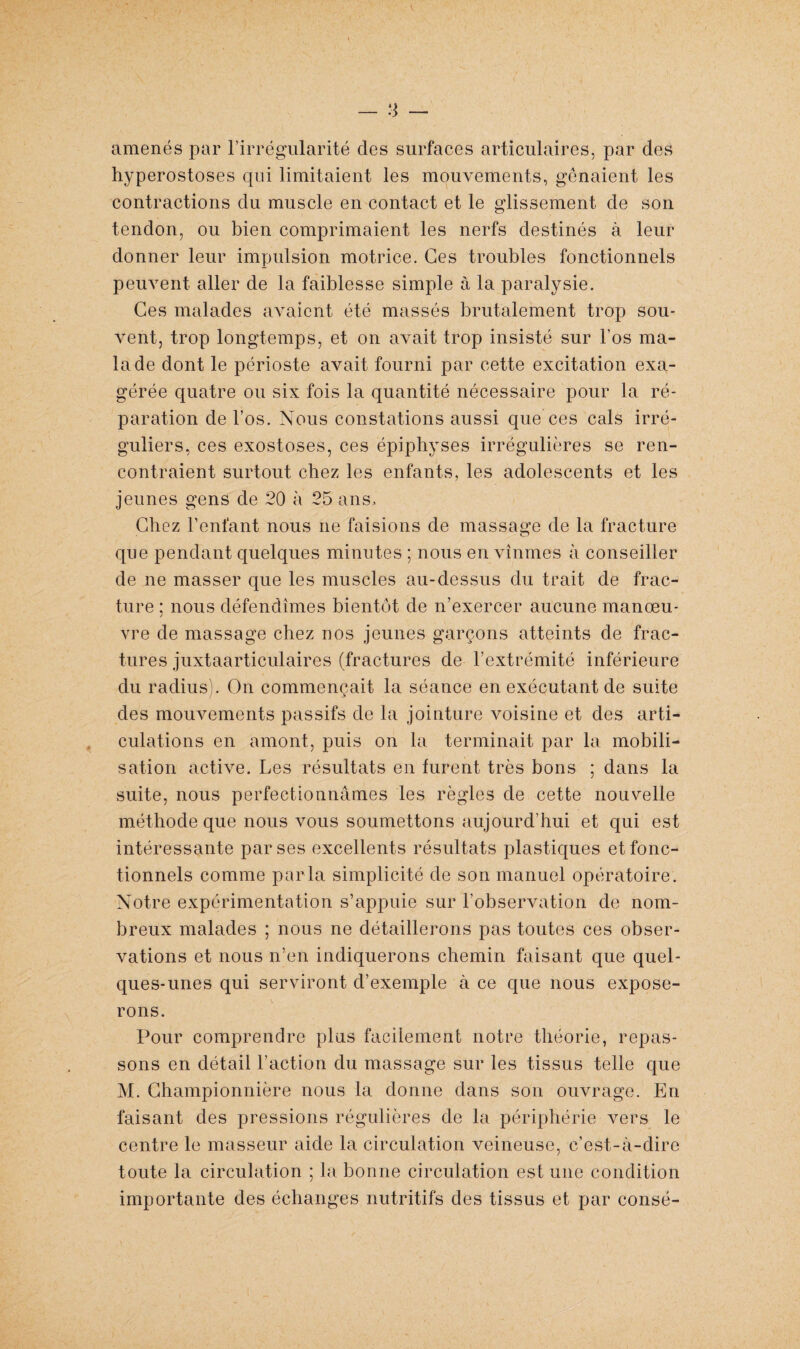_ :j _ amenés par l’irrégularité des surfaces articulaires, par des hyperostoses qui limitaient les mouvements, gênaient les contractions du muscle en contact et le glissement de son tendon, ou bien comprimaient les nerfs destinés à leur donner leur impulsion motrice. Ces troubles fonctionnels peuvent aller de la faiblesse simple à la paralysie. Ces malades avaient été massés brutalement trop sou¬ vent, trop longtemps, et on avait trop insisté sur l’os ma¬ lade dont le périoste avait fourni par cette excitation exa¬ gérée quatre ou six fois la quantité nécessaire pour la ré¬ paration de Los. Nous constations aussi que ces cals irré¬ guliers, ces exostoses, ces épiphyses irrégulières se ren¬ contraient surtout chez les enfants, les adolescents et les jeunes gens de 20 à 25 ans, Chez l’enfant nous ne faisions de massage de la fracture que pendant quelques minutes ; nous en vînmes à conseiller de ne masser que les muscles au-dessus du trait de frac¬ ture : nous défendîmes bientôt de n’exercer aucune manœu- i vre de massage chez nos jeunes garçons atteints de frac¬ tures juxtaarticulaires (fractures de l’extrémité inférieure du radius). On commençait la séance en exécutant de suite des mouvements passifs de la jointure voisine et des arti¬ culations en amont, puis on la terminait par la mobili¬ sation active. Les résultats en furent très bons ; dans la suite, nous perfectionnâmes les règles de cette nouvelle méthode que nous vous soumettons aujourd’hui et qui est intéressante par ses excellents résultats plastiques et fonc¬ tionnels comme parla simplicité de son manuel opératoire. Notre expérimentation s’appuie sur l’observation de nom¬ breux malades ; nous ne détaillerons pas toutes ces obser¬ vations et nous n’en indiquerons chemin faisant que quel¬ ques-unes qui serviront d’exemple à ce que nous expose¬ rons. Pour comprendre plus facilement notre théorie, repas¬ sons en détail l’action du massage sur les tissus telle que M. Championnière nous la donne dans son ouvrage. En faisant des pressions régulières de la périphérie vers le centre le masseur aide la circulation veineuse, c’est-à-dire toute la circulation ; la bonne circulation est une condition importante des échanges nutritifs des tissus et par consé-