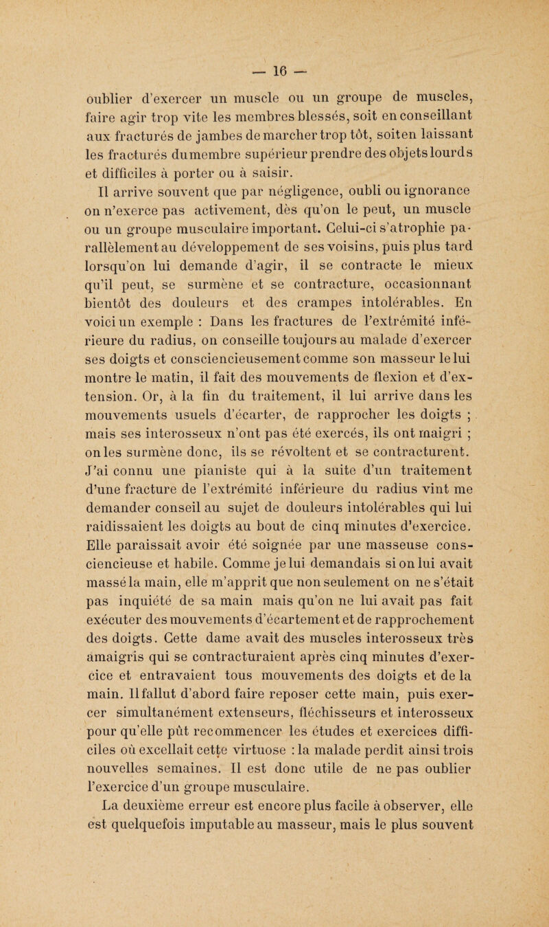 oublier d’exercer un muscle ou un groupe de muscles, faire agir trop vite les membres blessés, soit en conseillant aux fracturés de jambes de marcher trop tôt, soiten laissant les fracturés dumembre supérieur prendre des objets lourds et difficiles à porter ou à saisir. Il arrive souvent que par négligence, oubli ou ignorance on n’exerce pas activement, dès qu’on le peut, un muscle ou un groupe musculaire important. Celui-ci s’atrophie pa¬ rallèlement au développement de ses voisins, puis plus tard lorsqu’on lui demande d’agir, il se contracte le mieux qu’il peut, se surmène et se contracture, occasionnant bientôt des douleurs et des crampes intolérables. En voici un exemple : Dans les fractures de l’extrémité infé¬ rieure du radius, on conseille toujours au malade d’exercer ses doigts et consciencieusement comme son masseur le lui montre le matin, il fait des mouvements de flexion et d’ex¬ tension. Or, à la fin du traitement, il lui arrive dans les mouvements usuels d’écarter, de rapprocher les doigts ; mais ses interosseux n’ont pas été exercés, ils ont maigri ; on les surmène donc, ils se révoltent et se contracturent. J’ai connu une pianiste qui à la suite d’un traitement d’une fracture de l’extrémité inférieure du radius vint me demander conseil au sujet de douleurs intolérables qui lui raidissaient les doigts au bout de cinq minutes d’exercice. Elle paraissait avoir été soignée par une masseuse cons¬ ciencieuse et habile. Comme je lui demandais si on lui avait massé la main, elle m’apprit que non seulement on ne s’était pas inquiété de sa main mais qu’on ne lui avait pas fait exécuter des mouvements d’écartement et de rapprochement des doigts. Cette dame avait des muscles interosseux très amaigris qui se contracturaient après cinq minutes d’exer¬ cice et entravaient tous mouvements des doigts et de la main. 11 fallut d’abord faire reposer cette main, puis exer¬ cer simultanément extenseurs, fléchisseurs et interosseux pour qu’elle pût recommencer les études et exercices diffi¬ ciles où excellait cette virtuose : la malade perdit ainsi trois nouvelles semaines. Il est donc utile de ne pas oublier l’exercice d’un groupe musculaire. La deuxième erreur est encore plus facile à observer, elle est quelquefois imputable au masseur, mais le plus souvent