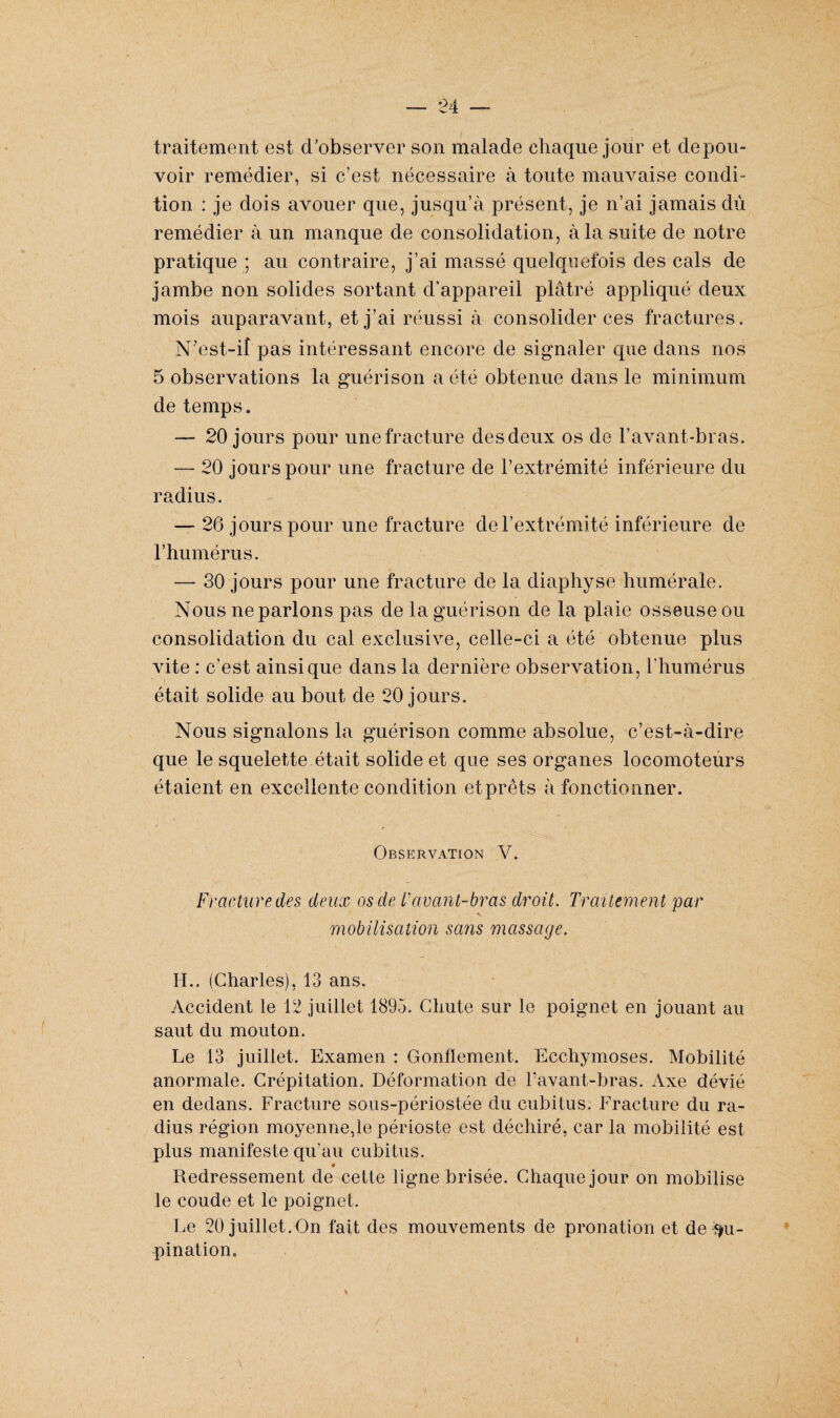 traitement est d’observer son malade chaque jour et de pou¬ voir remédier, si c’est nécessaire à toute mauvaise condi¬ tion : je dois avouer que, jusqu’à présent, je n’ai jamais dû remédier à un manque de consolidation, à la suite de notre pratique ; au contraire, j’ai massé quelquefois des cals de jambe non solides sortant d’appareil plâtré appliqué deux mois auparavant, et j’ai réussi à consolider ces fractures. N’est-iî pas Intéressant encore de signaler que dans nos 5 observations la guérison a été obtenue dans le minimum de temps. 20 jours pour unefracture desdeux os de l’avant-bras. — 20 jours pour une fracture de l’extrémité inférieure du radius. — 26 jours pour une fracture de l’extrémité inférieure de l’humérus. — 30 jours pour une fracture de la diaphyse humérale. Nous ne parlons pas de la guérison de la plaie osseuse ou consolidation du cal exclusive, celle-ci a été obtenue plus vite : c’est ainsique dans la dernière observation, l'humérus était solide au bout de 20 jours. Nous signalons la guérison comme absolue, c’est-à-dire que le squelette était solide et que ses organes locomoteurs étaient en excellente condition etprêts à fonctionner. Observation V. Fracture des deux os de l'avcint-bras droit. Traitement par mobilisation sans massage. H.. (Charles), 13 ans. Accident le 12 juillet 1895. Chute sur le poignet en jouant au saut du mouton. Le 13 juillet. Examen : Gonflement. Ecchymoses. Mobilité anormale. Crépitation. Déformation de l’avant-bras. Axe dévié en dedans. Fracture sous-périostée du cubitus. Fracture du ra¬ dius région moyenne,le périoste est déchiré, car la mobilité est plus manifeste qu’au cubitus. « Redressement de cette ligne brisée. Chaque jour on mobilise le coude et le poignet. Le 20 juillet.On fait des mouvements de pronation et de Su¬ pination. i