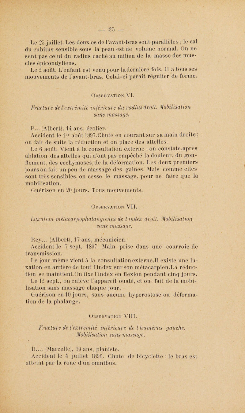 du cubitus sensible sous la peau est de volume normal. On ne sent pas celui du radius caché au milieu de la masse des mus¬ cles épicondyliens. Le 2 août. I/enfant est venu pour la dernière fois. Il a tous ses mouvements de l'avant-bras. Celui-ci paraît régulier de forme. Observation VI. Fracture de Vextrémité inférieure du radius droit. Mobilisation sans massage. P... (Albert). 14 ans. écolier. Accident le 1er août 1897.Chute en courant sur sa main droite; on fait de suite la réduction et on place des attelles. Le 6 août. Vient à la consultation externe : on constate.après ablation des attelles qui n’ont pas empêché la douleur, du gon¬ flement. des ecchymoses, de la déformation. Les deux premiers jours on fait un peu de massage des gaines. Mais comme elles sont très sensibles, on cesse le massage, pour ne faire que la mobilisation. Guérison en 20 jours. Tous mouvements. Observation VIL Luxation mètacarpophalangiennede L'index droit. Mobilisation sans massage. \ Rey... (Albert), 17 ans, mécanicien. Accident le 7 sept. 1897. Main prise dans une courroie de transmission. Le jour même vient à la consultationexterne.il existe une lu¬ xation en arrière de tout l'index sur son métacarpien.La réduc¬ tion se maintient.On fixe l'index en flexion pendant cinq jours. Le 12 sept., on enlève l'appareil ouaté, et on fait de la mobi¬ lisation sans massage chaque jour. Guérison en 10 jours, sans aucune hyperostose ou déforma¬ tion de la phalange. Observation VIII. Fracture de l'extrémité inférieure de l'humérus gauche. Mobilisation sans massage. D.... (Marcelle), 19 ans, pianiste. Accident le 4 juillet 1896. Chute de bicyclette ; le bras est atteint par la roue d'un omnibus.