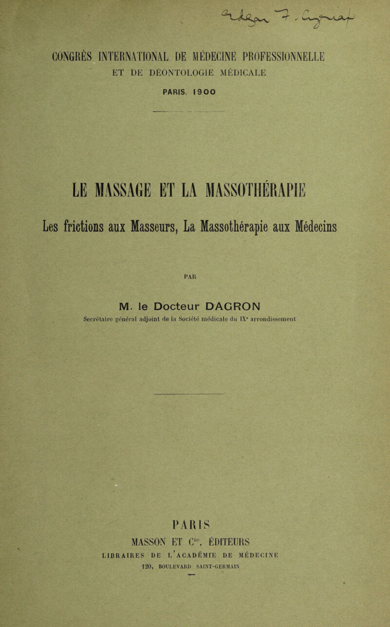 ET DE DÉONTOLOGIE MÉDICALE PARIS, 1900 LE MASSAGE ET LA MASSOTHERAPIE Les frictions aux Masseurs, La Massothérapie aux Médecins PAR M. le Docteur DAGRON Secrétaire général adjoint de la Société médicale du IXe arrondissement PARIS MASSON ET Cic, ÉDITEURS LIBRAIRES DE i/ACADÉMIE DE MÉDECINE 120, BOULEVARD SAINT-GERMAIN