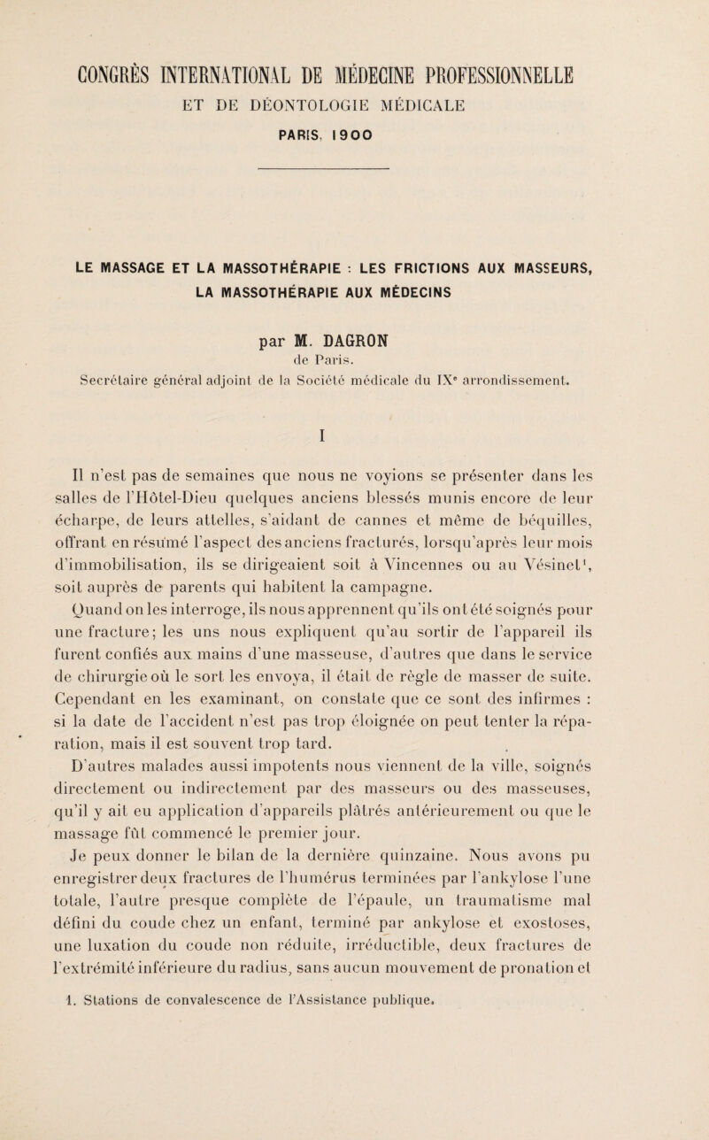 ET DE DÉONTOLOGIE MÉDICALE PARIS, 1900 LE MASSAGE ET LA MASSOTHÉRAPIE : LES FRICTIONS AUX MASSEURS, LA MASSOTHÉRAPIE AUX MÉDECINS par M. DAGRON de Paris. Secrétaire général adjoint de la Société médicale du IXe arrondissement. I Il n’est pas de semaines que nous ne voyions se présenter dans les salles de l’Hôtel-Dieu quelques anciens blessés munis encore de leur écharpe, de leurs attelles, s’aidant de cannes et meme de béquilles, offrant en résumé l’aspect des anciens fracturés, lorsqu’après leur mois d’immobilisation, ils se dirigeaient soit à Vincennes ou au Vésinet1, soit auprès de parents qui habitent la campagne. Quand on les interroge, ils nous apprennent qu’ils ont été soignés pour une fracture ; les uns nous expliquent qu’au sortir de l’appareil ils furent confiés aux mains d’une masseuse, d’autres que dans le service de chirurgie où le sort les envoya, il était de règle de masser de suite. Cependant en les examinant, on constate que ce sont des infirmes : si la date de l’accident n’est pas trop éloignée on peut tenter la répa¬ ration, mais il est souvent trop tard. D’autres malades aussi impotents nous viennent de la ville, soignés directement ou indirectement par des masseurs ou des masseuses, qu’il y ait eu application d’appareils plâtrés antérieurement ou que le massage fût commencé le premier jour. Je peux donner le bilan de la dernière quinzaine. Nous avons pu enregistrer deux fractures de l’humérus terminées par l’ankylose l’une totale, l’autre presque complète de l’épaule, un traumatisme mal défini du coude chez un enfant, terminé par ankylosé et exostoses, une luxation du coude non réduite, irréductible, deux fractures de l’extrémité inférieure du radius, sans aucun mouvement de pronation et 1. Stations de convalescence de l’Assistance publique.