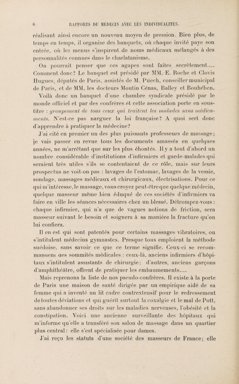 réalisant ainsi encore un nouveau moyen de pression. Bien plus, de temps en temps, il organise des banquets, où chaque invité paye son entrée, où les menus s’inspirent de noms médicaux mélangés à des personnalités connues dans le charlatanisme. On pourrait penser que ces agapes sont faites secrètement.... Gomment donc? Le banquet est présidé par MM. E. Roche et Clovis Hugues, députés de Paris, assistés de M. Puech, conseiller municipal de Paris, et de MM. les docteurs Moutin Cénas, Balley et Bouhéhen. Voilà donc un banquet d’une chambre syndicale présidé par le monde officiel et par des confrères et cette association porte en sous- titre : groupement de tous ceux qui traitent les malades sans médica¬ ments. N’est-ce pas narguer la loi française? À quoi sert donc d’apprendre à pratiquer la médecine? J’ai cité en premier un des plus puissants professeurs de massage; je vais passer en revue tous les documents amassés en quelques années, ne m’arrêtant que sur les plus éhontés. Il y a tout d’abord un nombre considérable d’institutions d’infirmiers et garde-malades qui seraient très utiles s’ils se contentaient de ce rôle, mais sur leurs prospectus ne voit-on pas : lavages de l’estomac, lavages de la vessie, sondage, massages médicaux et chirurgicaux, électrisations. Pour ce qui m’intéresse, le massage, vous croyez peut-être que quelque médecin, quelque masseur même bien éduqué de ces sociétés d’infirmiers va faire en ville les séances nécessaires chez un blessé. Détrompez-vous : chaque infirmier, qui n’a que de vagues notions de friction, sera masseur suivant le besoin et soignera à sa manière la fracture qu’on lui confiera. Il en est qui sont patentés pour certains massages vibratoires, ou s’intitulent médecins gymnastes. Presque tous emploient la méthode suédoise, sans savoir ce que ce terme signifie. Ceux-ci se recom¬ mandent des sommités médicales : ceux-là, anciens infirmiers d’hôpi¬ taux s’intitulent assistants de chirurgie; d’autres, anciens garçons d’amphithéâtre, offrent de pratiquer les embaumements.... Mais reprenons la liste de nos pseudo-confrères. Il existe à la porte de Paris une maison de santé dirigée par un empirique aidé de sa femme qui a inventé un lit cadre contrextensif pour le redressement de toutes déviations et qui guérit surtout la coxalgie et le mal de Pott, sans abandonner ses droits sur les maladies nerveuses, l’obésité et la constipation. Voici une ancienne surveillante des hôpitaux qui m’informe qu’elle a transféré son salon de massage dans un quartier plus central : elle s’est spécialisée pour dames. J’ai reçu les statuts d’une société des masseurs de France; elle c