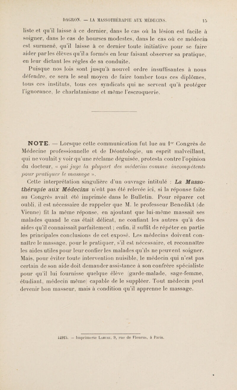 liste et qu’il laisse à ce dernier, dans le cas où la lésion est facile à soigner, dans le cas de bourses modestes, dans le cas où ce médecin est surmené, qu’il laisse à ce dernier toute initiative pour se faire aider parles élèves qu’il a formés en leur faisant observer sa pratique, en leur dictant les règles de sa conduite. Puisque nos lois sont jusqu’à nouvel ordre insuffisantes à nous défendre, ce sera le seul moyen de faire tomber tous ces diplômes, tous ces instituts, tous ces syndicats qui ne servent qu’à protéger l’ignorance, le charlatanisme et même l’escroquerie. NOTE. — Lorsque cette communication fut lue au 1er Congrès de Médecine professionnelle et de Déontologie, un esprit malveillant, qui ne voulait y voir qu’une réclame déguisée, protesta contre l’opinion du docteur, « qui juge la plupart des médecins comme incompétents pour pratiquer le massage ». Cette interprétation singulière d’un ouvrage intitulé : La Masso¬ thérapie aux Médecins n’eût pas été relevée ici, si la réponse faite au Congrès avait été imprimée dans le Bulletin. Pour réparer cet oubli, il est nécessaire de rappeler que M. le professeur Benedikt (de Vienne) fit la même réponse, en ajoutant que lui-même massait ses malades quand le cas était délicat, ne confiant les autres qu’à des aides qu’il connaissait parfaitement ; enfin, il suffit de répéter en partie les principales conclusions de cet exposé. Les médecins doivent con¬ naître le massage, pour le pratiquer, s’il est nécessaire, et reconnaître les aides utiles pour leur confier les malades qu’ils ne peuvent soigner. Mais, pour éviter toute intervention nuisible, le médecin qui n’est pas certain de son aide doit demander assistance à son confrère spécialiste pour qu’il lui fournisse quelque élève (garde-malade, sage-femme, étudiant, médecin même) capable de le suppléer. Tout médecin peut devenir bon masseur, mais à condition qu’il apprenne le massage. Ü915. — Imprimerie Lahure, 9, rue de Fleuras, à Paris.