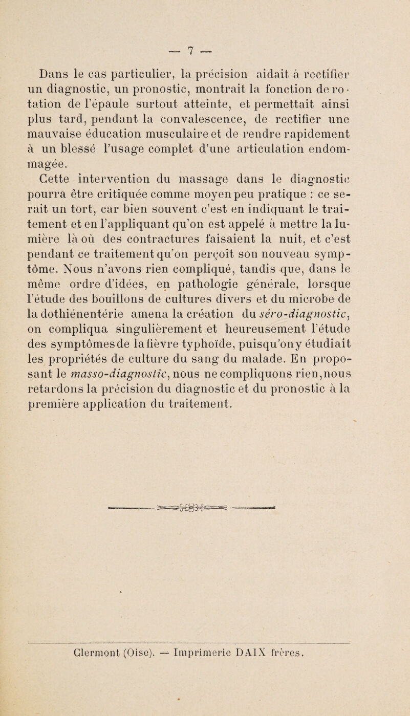 Bans le cas particulier, la précision aidait à rectifier un diagnostic, un pronostic, montrait la fonction de ro¬ tation de l’épaule surtout atteinte, et permettait ainsi plus tard, pendant la convalescence, de rectifier une mauvaise éducation musculaire et de rendre rapidement à un blessé l’usage complet d’une articulation endom¬ magée. Cette intervention du massage dans le diagnostic pourra être critiquée comme moyen peu pratique : ce se¬ rait un tort, car bien souvent c’est en indiquant le trai¬ tement et en l’appliquant qu’on est appelé à mettre la lu¬ mière là où des contractures faisaient la nuit, et c’est pendant ce traitement qu’on perçoit son nouveau symp¬ tôme. Nous n’avons rien compliqué, tandis que, dans le même ordre d’idées, en pathologie générale, lorsque l’étude des bouillons de cultures divers et du microbe de la dothiénentérie amena la création du séro-diagnostic, on compliqua singulièrement et heureusement l’étude des symptômes de la fièvre typhoïde, puisqu’ony étudiait les propriétés de culture du sang du malade. En propo¬ sant le masso-diagnostic, nous ne compliquons rien,nous retardons la précision du diagnostic et du pronostic à la première application du traitement. Clermont (Oise). — Imprimerie DA1X frères