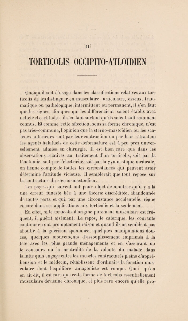 TORTICOLIS OCCIPITO-ATLOIDIEN Quoiqu’il soit d’usage dans les classifications relatives aux tor¬ ticolis de les distinguer en musculaire, articulaire, osseux, trau¬ matique ou pathologique, intermittent ou permanent, il s’en faut que les signes cliniques qui les différencient soient établis avec netteté et certitude ; il s’en faut surtout qu’ils soient suffisamment connus. Et comme cette affection, sous sa forme chronique, n’est pas très-commune, l’opinion que le sterno-mastoïdien ou les sca- lènes antérieurs sont par leur contraction ou par leur rétraction les agents habituels de cette déformature est à peu près univer¬ sellement admise en chirurgie. Il est bien rare que dans les observations relatives au traitement d’un torticolis, soit par la ténotomie, soit par l’électricité, soit par la gymnastique médicale, on tienne compte de toutes les circonstances qui peuvent avoir déterminé l’attitude vicieuse. Il semblerait que tout repose sur la contracture du sterno-mastoïdien. Les pages qui suivent ont pour objet de montrer qu’il y a là une erreur funeste liée à une théorie discréditée, abandonnée de toutes parts et qui, par une circonstance accidentelle, règne encore dans ses applications aux torticolis et là seulement. En effet, si le torticolis d’origine purement musculaire est fré¬ quent, il guérit aisément. Le repos, le calorique, les courants continus en ont promptement raison et quand ils ne semblent pas aboutir à la guérison spontanée, quelques manipulations dou¬ ces, quelques mouvements d’assouplissement imprimés à la tête avec les plus grands ménagements et en s’assurant ou le concours ou la neutralité de la volonté du malade dans la lu tte qui s’engage entre les muscles contracturés pleins d’appré¬ hension et le médecin, rétablissent d’ordinaire la fonction mus¬ culaire dont l’équilibre antagoniste est rompu. Quoi qu’on en ait dit, il est rare que cette forme de torticolis essentiellement musculaire devienne chronique, et plus rare encore qu’elle pro-