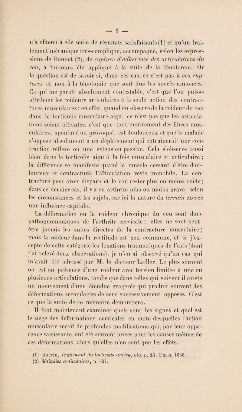 n’a obtenu à elle seule de résultats satisfaisants (1) et qu’un trai¬ tement mécanique très-compliqué, accompagné, selon les expres¬ sions de Bonnet (2), de rupture d’adhérence des articulations du cou, a toujours été appliqué à la suite de la ténotomie. Or la question est de savoir si, dans ces cas, ce n’est pas à ces rup¬ tures et non à la ténotomie que sont dus les succès annoncés. Ce qui me parait absolument contestable, c’est que l’on poisse attribuer les roideurs articulaires à la seule action des contrac¬ tures musculaires ; en effet, quand on observe de la roideur du cou dans le torticolis musculaire aigu, ce n’est pas que les articula¬ tions soient atteintes, c’est que tout mouvement des fibres mus¬ culaires, spontané ou provoqué, est douloureux et que le malade s’oppose absolument à un déplacement qui entraînerait une con¬ traction réflexe ou une extension passive. Gela s’observe aussi bien dans le torticolis aigu à la fois musculaire et articulaire ; la différence se manifeste quand le muscle cessant d’être dou¬ loureux et contracturé, l’articulation reste immobile. La con¬ tracture peut avoir disparu et le cou rester plus ou moins roide; dans ce dernier cas, il y a eu arthrite plus ou moins grave, selon les circonstances et les sujets, car ici la nature du terrain exerce une influence capitale. La déformation ou la roideur chronique du cou sont donc pathognomoniques de l’arthrite cervicale ; elles ne sont peut- être jamais les suites directes de la contracture musculaire ; mais la roideur dans la rectitude est peu commune, et si j’ex¬ cepte de cette catégorie les luxations traumatiques de l’axis (dont j’ai relevé deux observations), je n’en ai observé qu’un cas qui m’avait été adressé par M. le docteur Lailler. Le plus souvent on est en présence d’une roideur avec torsion limitée à une ou plusieurs articulations, tandis que dans celles qui suivent il existe un mouvement d’une étendue exagérée qui produit souvent des déformations secondaires de sens successivement opposés. G’est ce que la suite de ce mémoire démontrera. Il faut maintenant examiner quels sont les signes et quel est le siège des déformations cervicales en suite desquelles l’action musculaire reçoit de profondes modifications qui, par leur appa¬ rence saisissante, ont été souvent prises pour les causes mêmes de ces déformations, alors qu’elles n’en sont que les effets. (1) Guérin, Traitement du torticolis ancien, etc. p. 23. Paris, 1838. (2) Maladies articulaires, p. 624-