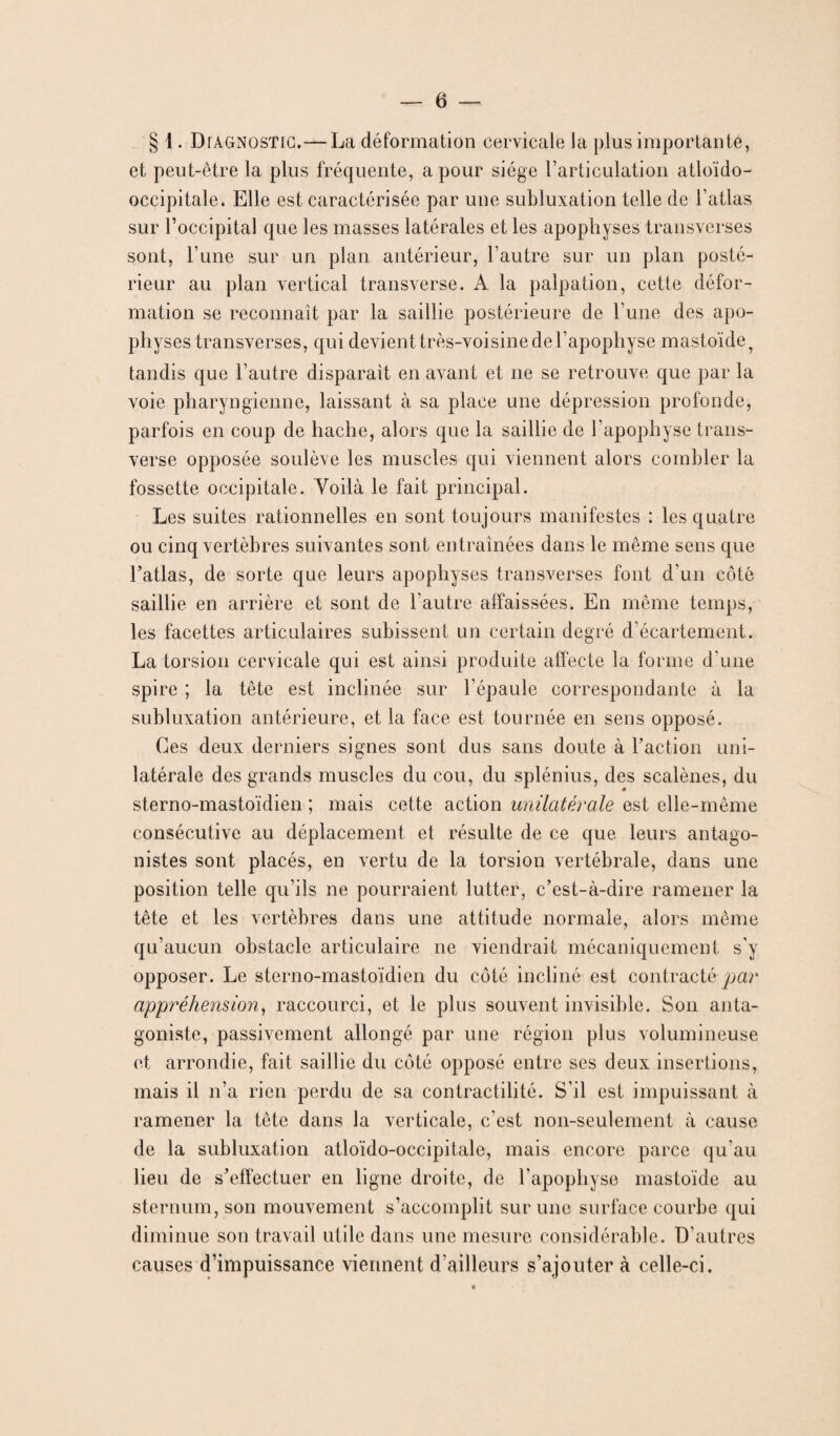 § [. Diagnostic.—La déformation cervicale la plus importante, et peut-être la plus fréquente, a pour siège l’articulation atloïdo- occipitale. Elle est caractérisée par une subluxation telle de l’atlas sur l’occipital que les masses latérales et les apophyses transverses sont, l’une sur un plan antérieur, l’autre sur un plan posté¬ rieur au plan vertical transverse. A la palpation, cette défor¬ mation se reconnaît par la saillie postérieure de l’une des apo¬ physes transverses, qui devient très-voisine de l’apophyse mastoïde, tandis que l’autre disparait en avant et ne se retrouve que par la voie pharyngienne, laissant à sa place une dépression profonde, parfois en coup de hache, alors que la saillie de l’apophyse trans¬ verse opposée soulève les muscles qui viennent alors combler la fossette occipitale. Yoilà le fait principal. Les suites rationnelles en sont toujours manifestes : les quatre ou cinq vertèbres suivantes sont entraînées dans le même sens que l’atlas, de sorte que leurs apophyses transverses font d'un côté saillie en arrière et sont de l'autre affaissées. En même temps, les facettes articulaires subissent un certain degré d’écartement. La torsion cervicale qui est ainsi produite affecte la forme d’une spire ; la tête est inclinée sur l'épaule correspondante à la subluxation antérieure, et la face est tournée en sens opposé. Ces deux derniers signes sont dus sans doute à l’action uni¬ latérale des grands muscles du cou, du splénius, des scalènes, du sterno-mastoïdien ; mais cette action unilatérale est elle-même consécutive au déplacement et résulte de ce que leurs antago¬ nistes sont placés, en vertu de la torsion vertébrale, dans une position telle qu’ils ne pourraient lutter, c’est-à-dire ramener la tête et les vertèbres dans une attitude normale, alors même qu’aucun obstacle articulaire ne viendrait mécaniquement s'y opposer. Le sterno-mastoïdien du côté incliné est contracté par appréhension, raccourci, et le plus souvent invisible. Son anta¬ goniste, passivement allongé par une région plus volumineuse et arrondie, fait saillie du côté opposé entre ses deux insertions, mais il n’a rien perdu de sa contractilité. S’il est impuissant à ramener la tête dans la verticale, c'est non-seulement à cause de la subluxation atloïdo-occipitale, mais encore parce qu’au lieu de s’effectuer en ligne droite, de l'apophyse mastoïde au sternum, son mouvement s’accomplit sur une surface courbe qui diminue son travail utile dans une mesure considérable. D’autres causes d’impuissance viennent d’ailleurs s’ajouter à celle-ci.