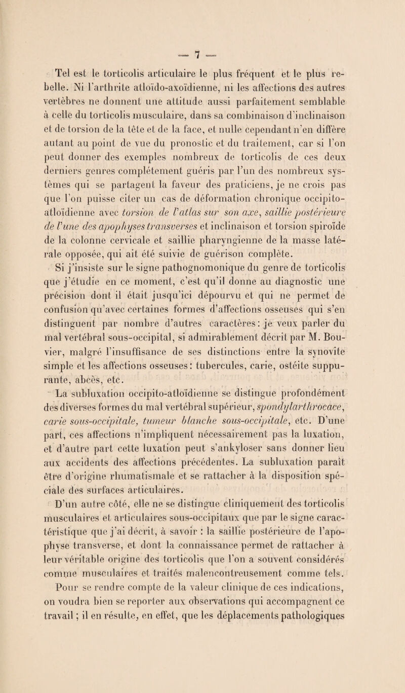 Tel est le torticolis articulaire le plus fréquent et le plus re¬ belle. Ni l’arthrite atloïdo-axoïdienne, ni les affections des autres vertèbres ne donnent une attitude aussi parfaitement semblable à celle du torticolis musculaire, dans sa combinaison d’inclinaison et de torsion de la tête et de la face, et nulle cependant n’en diffère autant au point de vue du pronostic et du traitement, car si l’on peut donner des exemples nombreux de torticolis de ces deux derniers genres complètement guéris par ITm des nombreux sys¬ tèmes qui se partagent la faveur des praticiens, je ne crois pas que l’on puisse citer un cas de déformation chronique occipito- atloïdienne avec torsion de Vatlas sur son axe, saillie postérieure de Vune des apophyses transverses et inclinaison et torsion spiroïde de la colonne cervicale et saillie pharyngienne de la masse laté¬ rale opposée, qui ait été suivie de guérison complète. Si j’insiste sur le signe pathognomonique du genre de torticolis que j’étudie en ce moment, c’est qu’il donne au diagnostic une précision dont il était jusqu’ici dépourvu et qui ne permet de V <? P ' confusion qu’avec certaines formes d’affections osseuses qui s’en distinguent par nombre d’autres caractères : je veux parler du mal vertébral sous-occipital, si admirablement décrit par M. Bou¬ vier, malgré l’insuffisance de ses distinctions entre la synovite simple et les affections osseuses: tubercules, carie, ostéite suppu¬ rante, abcès, etc. La subluxation occipito-atloïdienne se distingue profondément des diverses formes du mal vertébral supérieur, spondylarthrocace, carie sous-occipitale, tumeur blanche sous-occipitale, etc. D’une part, ces affections n’impliquent nécessairement pas la luxation, et d’autre part cette luxation peut s’ankyloser sans donner lieu aux accidents des affections précédentes. La subluxation paraît être d’origine rhumatismale et se rattacher à la disposition spé¬ ciale des surfaces articulaires. D’un autre côté, elle ne se distingue cliniquement des torticolis musculaires et articulaires sous-occipitaux que par le signe carac¬ téristique que j’ai décrit, à savoir : la saillie postérieure de l’apo¬ physe transverse, et dont la connaissance permet de rattacher à leur véritable origine des torticolis que l’on a souvent considérés comme musculaires et traités malencontreusement comme tels. Pour se rendre compte de la valeur clinique de ces indications, on voudra bien se reporter aux observations qui accompagnent ce travail ; il en résulte, en effet, que les déplacements pathologiques