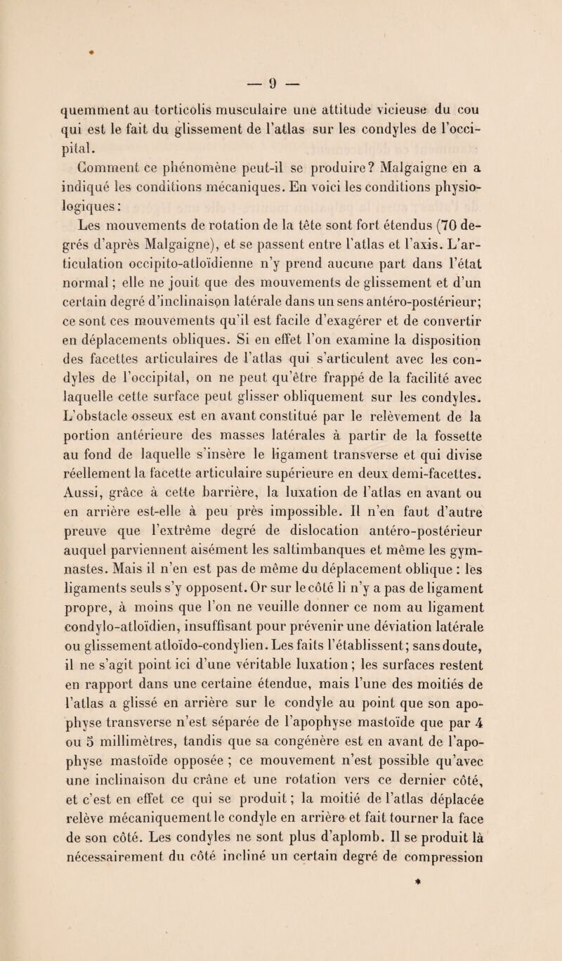 quemment au torticolis musculaire une attitude vicieuse du cou qui est le fait du glissement de l’atlas sur les condyles de l’occi¬ pital. Gomment ce phénomène peut-il se produire? Malgaigne en a indiqué les conditions mécaniques. En voici les conditions physio¬ logiques : Les mouvements de rotation de la tête sont fort étendus (70 de¬ grés d’après Malgaigne), et se passent entre l’atlas et Taxis. L’ar¬ ticulation occipito-atloïdienne n’y prend aucune part dans l’état normal ; elle ne jouit que des mouvements de glissement et d’un certain degré d’inclinaispn latérale dans un sens antéro-postérieur; ce sont ces mouvements qu’il est facile d’exagérer et de convertir en déplacements obliques. Si en effet l’on examine la disposition des facettes articulaires de l’atlas qui s’articulent avec les con¬ dyles de l’occipital, on ne peut qu’être frappé de la facilité avec laquelle cette surface peut glisser obliquement sur les condyles. L’obstacle osseux est en avant constitué par le relèvement de la portion antérieure des masses latérales à partir de la fossette au fond de laquelle s’insère le ligament transverse et qui divise réellement la facette articulaire supérieure en deux demi-facettes. Aussi, grâce à cette barrière, la luxation de l’atlas en avant ou en arrière est-elle à peu près impossible. Il n’en faut d’autre preuve que l’extrême degré de dislocation antéro-postérieur auquel parviennent aisément les saltimbanques et même les gym¬ nastes. Mais il n’en est pas de même du déplacement oblique : les ligaments seuls s’y opposent. Or sur le côté li n’y a pas de ligament propre, à moins que Ton ne veuille donner ce nom au ligament eondylo-atloïdien, insuffisant pour prévenir une déviation latérale ou glissement atloïdo-condylien. Les faits l’établissent; sans doute, il ne s’agit point ici d’une véritable luxation ; les surfaces restent en rapport dans une certaine étendue, mais Tune des moitiés de l’atlas a glissé en arrière sur le condyle au point que son apo¬ physe transverse n’est séparée de l’apophyse mastoïde que par 4 ou 5 millimètres, tandis que sa congénère est en avant de l’apo¬ physe mastoïde opposée ; ce mouvement n’est possible qu’avec une inclinaison du crâne et une rotation vers ce dernier côté, et c’est en effet ce qui se produit ; la moitié de l’atlas déplacée relève mécaniquement le condyle en arrière- et fait tourner la face de son côté. Les condyles ne sont plus d’aplomb. Il se produit là nécessairement du côté incliné un certain degré de compression