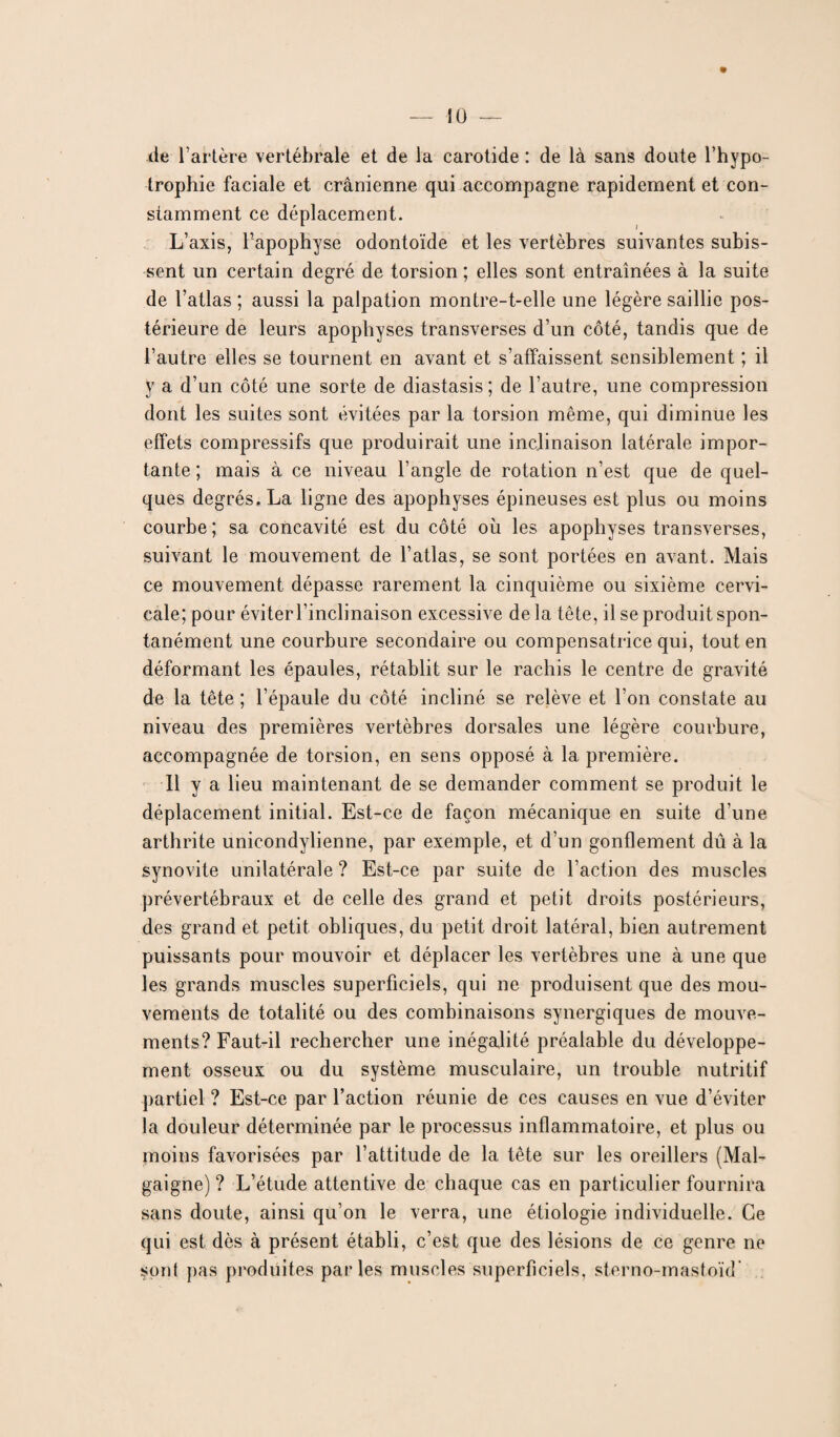 % de l’artère vertébrale et de la carotide : de là sans doute l’hypo¬ trophie faciale et crânienne qui accompagne rapidement et con¬ stamment ce déplacement. L’axis, l’apophyse odontoïde et les vertèbres suivantes subis¬ sent un certain degré de torsion; elles sont entraînées à la suite de l’atlas ; aussi la palpation montre-t-elle une légère saillie pos¬ térieure de leurs apophyses transverses d’un côté, tandis que de l’autre elles se tournent en avant et s’affaissent sensiblement ; il y a d’un côté une sorte de diastasis ; de l’autre, une compression dont les suites sont évitées par la torsion même, qui diminue les effets compressifs que produirait une inclinaison latérale impor¬ tante ; mais à ce niveau l’angle de rotation n’est que de quel¬ ques degrés. La ligne des apophyses épineuses est plus ou moins courbe; sa concavité est du côté où les apophyses transverses, suivant le mouvement de l’atlas, se sont portées en avant. Mais ce mouvement dépasse rarement la cinquième ou sixième cervi¬ cale; pour éviter l’inclinaison excessive de la tête, il se produit spon¬ tanément une courbure secondaire ou compensatrice qui, tout en déformant les épaules, rétablit sur le rachis le centre de gravité de la tête ; l’épaule du côté incliné se relève et l'on constate au niveau des premières vertèbres dorsales une légère courbure, accompagnée de torsion, en sens opposé à la première. Il y a lieu maintenant de se demander comment se produit le déplacement initial. Est-ce de façon mécanique en suite d’une arthrite unicondylienne, par exemple, et d’un gonflement dû à la synovite unilatérale ? Est-ce par suite de l’action des muscles prévertébraux et de celle des grand et petit droits postérieurs, des grand et petit obliques, du petit droit latéral, bien autrement puissants pour mouvoir et déplacer les vertèbres une à une que les grands muscles superficiels, qui ne produisent que des mou¬ vements de totalité ou des combinaisons synergiques de mouve¬ ments? Faut-il rechercher une inégalité préalable du développe¬ ment osseux ou du système musculaire, un trouble nutritif partiel ? Est-ce par l’action réunie de ces causes en vue d’éviter la douleur déterminée par le processus inflammatoire, et plus ou moins favorisées par l’attitude de la tête sur les oreillers (Mal- gaigne) ? L’étude attentive de chaque cas en particulier fournira sans doute, ainsi qu’on le verra, une étiologie individuelle. Ce qui est dès à présent établi, c’est que des lésions de ce genre ne sont pas produites parles muscles superficiels, sterno-mastoïd'