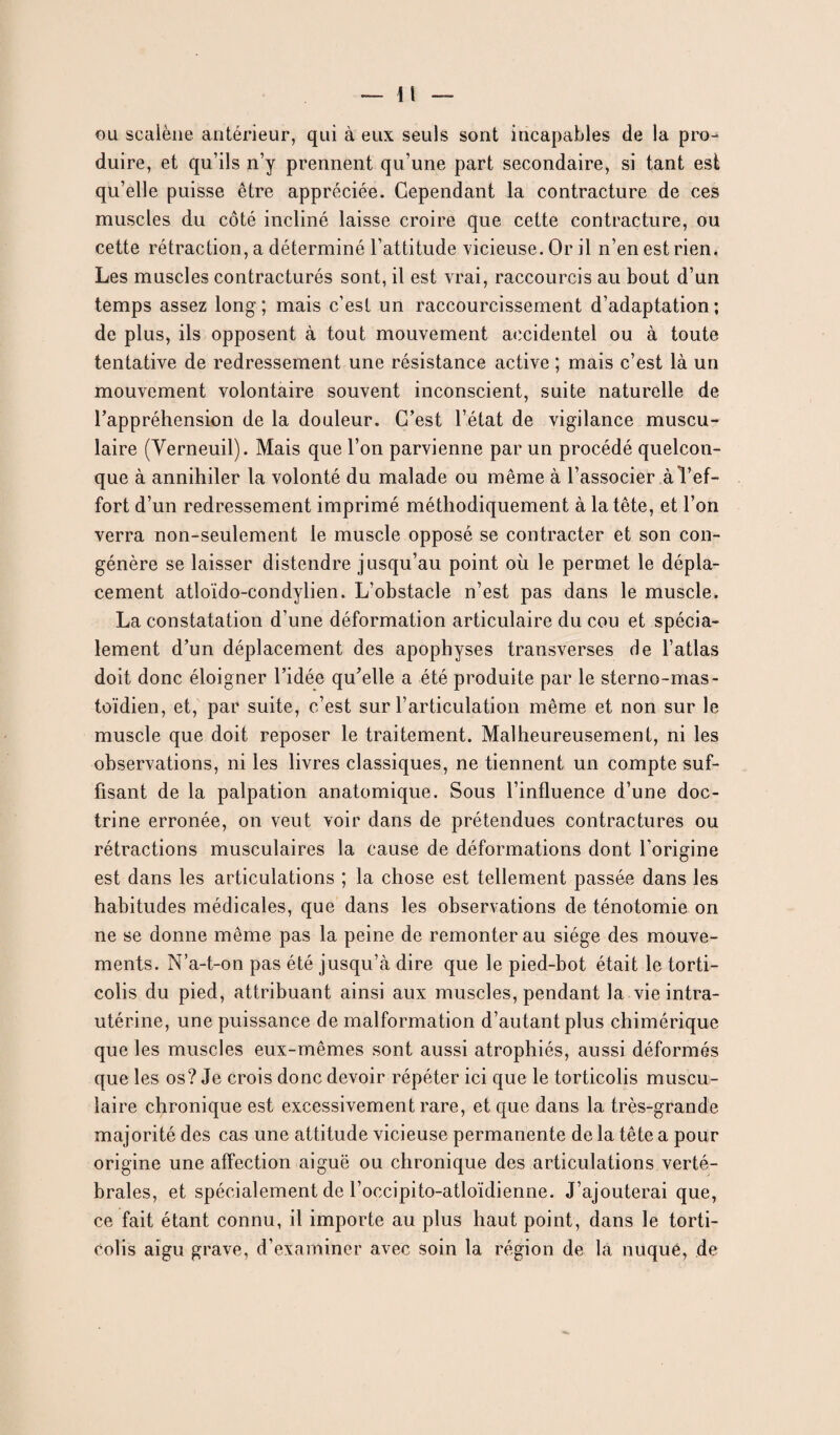 gu scalène antérieur, qui à eux seuls sont incapables de la pro¬ duire, et qu’ils n’y prennent qu’une part secondaire, si tant est qu’elle puisse être appréciée. Cependant la contracture de ces muscles du côté incliné laisse croire que cette contracture, ou cette rétraction, a déterminé l’attitude vicieuse. Or il n’en est rien. Les muscles contracturés sont, il est vrai, raccourcis au bout d’un temps assez long ; mais c’est un raccourcissement d’adaptation ; de plus, ils opposent à tout mouvement accidentel ou à toute tentative de redressement une résistance active ; mais c’est là un mouvement volontaire souvent inconscient, suite naturelle de l’appréhension de la douleur. C’est l’état de vigilance muscu¬ laire (Verneuil). Mais que l’on parvienne par un procédé quelcon¬ que à annihiler la volonté du malade ou même à l’associer à l’ef¬ fort d’un redressement imprimé méthodiquement à la tête, et l’on verra non-seulement le muscle opposé se contracter et son con¬ génère se laisser distendre jusqu’au point où le permet le dépla¬ cement atloïdo-condylien. L’obstacle n’est pas dans le muscle. La constatation d’une déformation articulaire du cou et spécia¬ lement d’un déplacement des apophyses transverses de l’atlas doit donc éloigner l’idée qu’elle a été produite par le sterno-mas- toïdien, et, par suite, c’est sur l’articulation même et non sur le muscle que doit reposer le traitement. Malheureusement, ni les observations, ni les livres classiques, ne tiennent un compte suf¬ fisant de la palpation anatomique. Sous l’influence d’une doc¬ trine erronée, on veut voir dans de prétendues contractures ou rétractions musculaires la cause de déformations dont l’origine est dans les articulations ; la chose est tellement passée dans les habitudes médicales, que dans les observations de ténotomie on ne se donne même pas la peine de remonter au siège des mouve¬ ments. N’a-t-on pas été jusqu’à dire que le pied-bot était le torti¬ colis du pied, attribuant ainsi aux muscles, pendant la vie intra- utérine, une puissance de malformation d’autant plus chimérique que les muscles eux-mêmes sont aussi atrophiés, aussi déformés que les os? Je crois donc devoir répéter ici que le torticolis muscu¬ laire chronique est excessivement rare, et que dans la très-grande majorité des cas une attitude vicieuse permanente de la tête a pour origine une affection aiguë ou chronique des articulations verté¬ brales, et spécialement de l’occipito-atloïdienne. J’ajouterai que, ce fait étant connu, il importe au plus haut point, dans le torti¬ colis aigu grave, d’examiner avec soin la région de la nuque, de