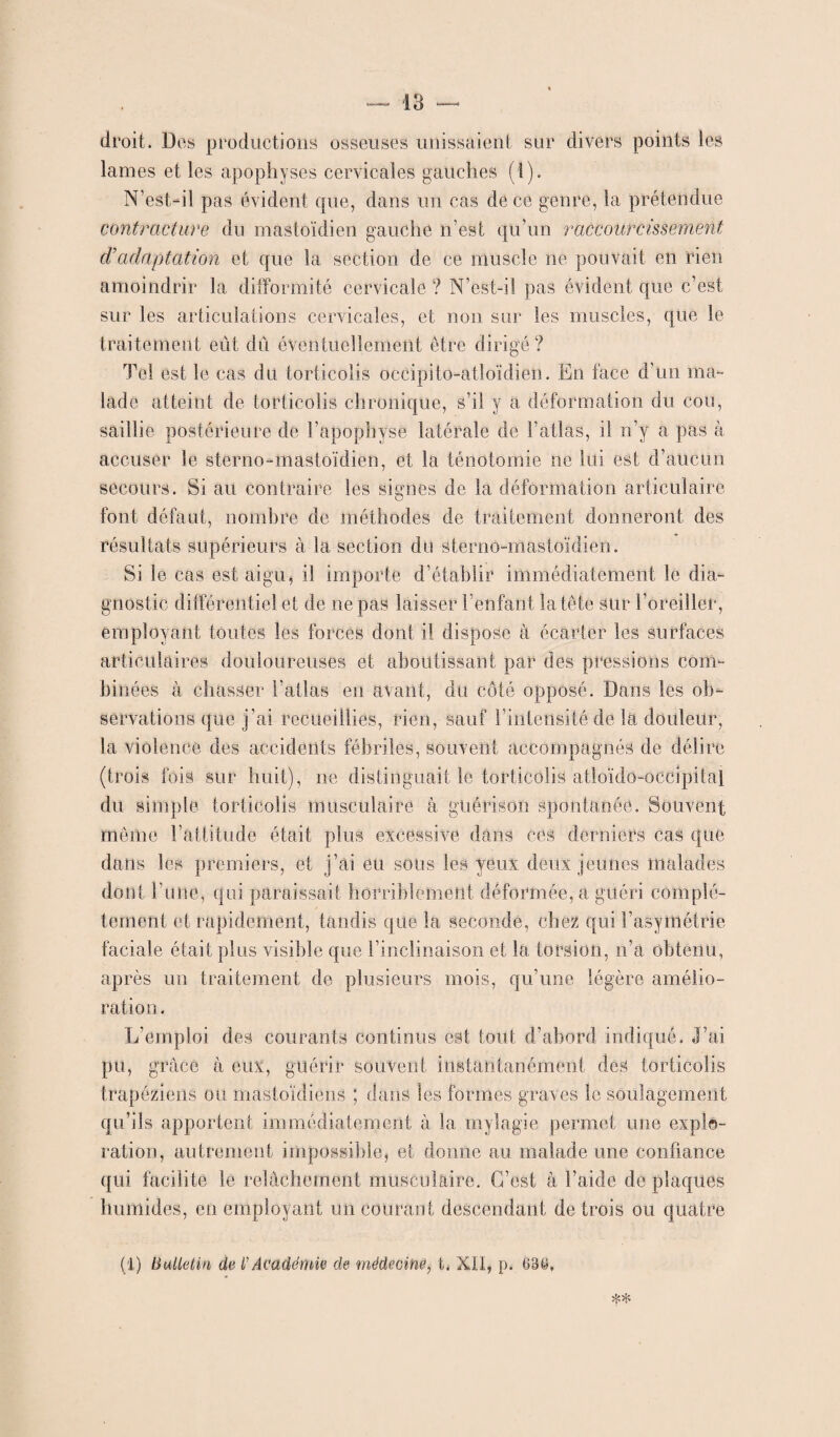 droit. Dos productions osseuses unissaient sur divers points les lames et les apophyses cervicales gauches (t). N’est-il pas évident que, dans un cas de ce genre, la prétendue contracture du mastoïdien gauche n’est qu’un raccourcissement d’adaptation et que la section de ce muscle ne pouvait en rien amoindrir la difformité cervicale ? N’est-il pas évident que c’est sur les articulations cervicales, et non sur les muscles, que le traitement eût dû éventuellement être dirigé? Tel est le cas du torticolis occipito-atloïdien. En face d’un ma¬ lade atteint de torticolis chronique, s’il y a déformation du cou, saillie postérieure de l’apophyse latérale de l’atlas, il n’y a pas à accuser le sterne-mastoïdien, et la ténotomie ne lui est d’aucun secours. Si au contraire les signes de la déformation articulaire font, défaut, nombre de méthodes de traitement donneront des résultats supérieurs à la section du sterno-mastoïdien. Si le cas est aigu, il importe d’établir immédiatement le dia¬ gnostic différentiel et de ne pas laisser l’enfant la tête sur l’oreiller, employant toutes les forces dont il dispose à écarter les surfaces articulaires douloureuses et aboutissant par des pressions com¬ binées à chasser l'atlas en avant, du côté opposé. Dans les ob¬ servations que j’ai recueillies, rien, sauf l’intensité de la douleur, la violence des accidents fébriles, souvent accompagnés de délire (trois fois sur huit), ne distinguait le torticolis atloïdo-occipital du simple torticolis musculaire à, guérison spontanée. Souvent même l’attitude était plus excessive dans ces derniers cas que- dans les premiers, et j’ai eu sous les yeux deux jeunes malades dont l'une, qui paraissait horriblement déformée, a guéri complè¬ tement et rapidement, tandis que la seconde, chez qui l’asymétrie faciale était plus visible que l’inclinaison et la torsion, n’a obtenu, après un traitement de plusieurs mois, qu’une légère amélio¬ ration. L’emploi des courants continus est tout d’abord indiqué. J’ai pu, grâce à eux, guérir souvent instantanément des torticolis trapéziens ou mastoïdiens ; dans les formes graves le soulagement qu’ils apportent immédiatement à la mylagie permet une explo¬ ration, autrement impossible, et donne au malade une confiance qui facilite le relâchement musculaire. C’est à l’aide de plaques humides, en employant un courant descendant de trois ou quatre *>:» (1) Bulletin de l'Académie de médecÀne, t. XII, p. 6Bë,