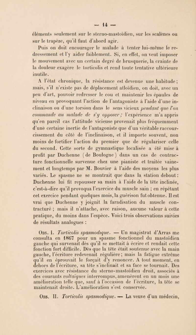 éléments seulement sur le sterno-mastoïdien, sur les scalènes ou sur le trapèze, qu’il faut d’abord agir. Puis on doit encourager le malade à tenter lui-même le re¬ dressement et l'y aider faiblement. Si, en effet, on veut imposer le mouvement avec un certain degré de brusquerie, la crainte de la douleur exagère le torticolis et rend toute tentative ultérieure inutile. A l’état chronique, la résistance est devenue une habitude ; mais, s’il n’existe pas de déplacement atloïdien, on doit, avec un peu d’art, pouvoir redresser le cou et maintenir les épaules de niveau en provoquant l’action de l’antagoniste à l’aide d’une in¬ clinaison ou d’une torsion dans le sens vicieux pendant que Von commande au malade de s'y opposer ; l’expérience m’a appris qu’en pareil cas l’attitude vicieuse provenait plus fréquemment d’une certaine inertie de l’antagoniste que d’un véritable raccour¬ cissement du côté de l’inclinaison, et il importe souvent, non moins de fortifier l’action du premier que de régulariser celle du second. Cette sorte de gymnastique localisée a été mise à profit par Duchenne ( de Boulogne ) dans un cas de contrac¬ ture fonctionnelle survenue chez une pianiste et traitée vaine¬ ment et longtemps par M. Bouvier à l’aide des moyens les plus variés. Le spasme ne se montrait que dans la station debout: Duchenne lui fit repousser sa main à l’aide de la tête inclinée, c’est-à-dire qu’il provoqua l’exercice du muscle sain ; en répétant cet exercice pendant quelques mois, la guérison fut obtenue. Best vrai que Duchenne y joignit la faradisation du muscle con¬ tracturé ; mais il n’attache, avec raison, aucune valeur à cette pratique, du moins dans l’espèce. Voici trois observations suivies de résultats analogues : Obs. I. Torticolis spasmodique. — Un magistrat d’Arras me consulta en 1867 pour un spasme fonctionnel du mastoïdien gauche qui survenait dès qu’il se mettait à écrire et rendait cette fonction fort difficile. Dès que la tête était soutenue avec la main gauche, l’écriture redevenait régulière ; mais la fatigue extrême qu’il en éprouvait le forçait d’y renoncer. A tout moment, en dehors de l’écriture, sa tête s’inclinait et sa face se tournait. Des exercices avec résistance du sterno-mastoïdien droit, associés à des courants voltaïques interrompus, amenèrent en un mois une amélioration telle que, sauf à l’occasion de l’écriture, la tête se maintenait droite. L’amélioration s’est conservée. Obs. II. Torticolis spasmodique. — La veuve d’un médecin,