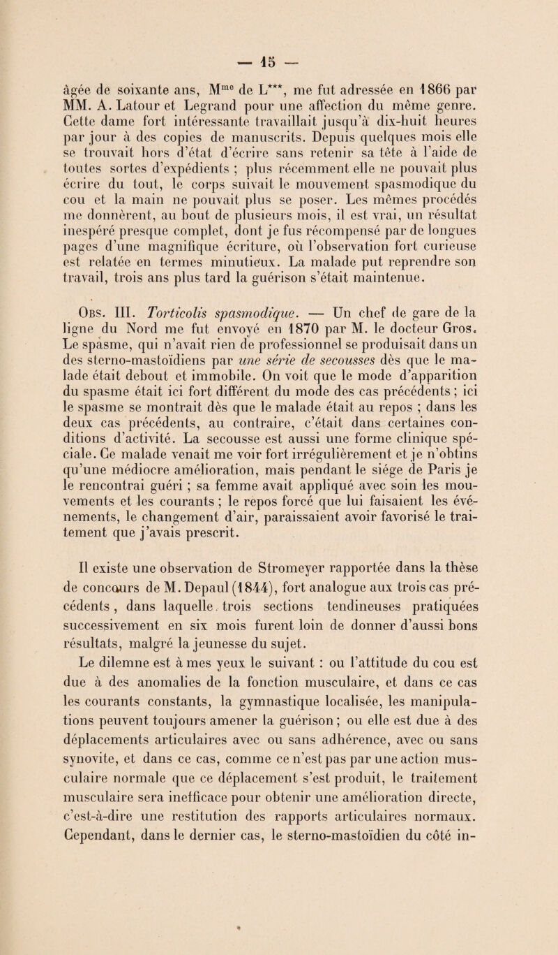 âgée de soixante ans, Mme de L***, me fut adressée en 1866 par MM. A. Latour et Legrand pour une affection du même genre. Cette dame fort intéressante travaillait jusqu’à dix-huit heures par jour à des copies de manuscrits. Depuis quelques mois elle se trouvait hors d’état d’écrire sans retenir sa tête à l’aide de toutes sortes d’expédients ; plus récemment elle ne pouvait plus écrire du tout, le corps suivait le mouvement spasmodique du cou et la main ne pouvait plus se poser. Les mêmes procédés me donnèrent, au bout de plusieurs mois, il est vrai, un résultat inespéré presque complet, dont je fus récompensé par de longues pages d’une magnifique écriture, où l’observation fort curieuse est relatée en termes minutieux. La malade put reprendre son travail, trois ans plus tard la guérison s’était maintenue. Obs. III. Torticolis spasmodique. — Un chef de gare de la ligne du Nord me fut envoyé en 1870 par M. le docteur Gros. Le spasme, qui n’avait rien de professionnel se produisait dans un des sterno-mastoïdiens par une série de secousses dès que le ma¬ lade était debout et immobile. On voit que le mode d’apparition du spasme était ici fort différent du mode des cas précédents ; ici le spasme se montrait dès que le malade était au repos ; dans les deux cas précédents, au contraire, c’était dans certaines con¬ ditions d’activité. La secousse est aussi une forme clinique spé¬ ciale. Ce malade venait me voir fort irrégulièrement et je n’obtins qu’une médiocre amélioration, mais pendant le siège de Paris je le rencontrai guéri ; sa femme avait appliqué avec soin les mou¬ vements et les courants ; le repos forcé que lui faisaient les évé¬ nements, le changement d’air, paraissaient avoir favorisé le trai¬ tement que j’avais prescrit. Il existe une observation de Stromeyer rapportée dans la thèse de concours de M. Depaul (1844), fort analogue aux trois cas pré¬ cédents , dans laquelle trois sections tendineuses pratiquées successivement en six mois furent loin de donner d’aussi bons résultats, malgré la jeunesse du sujet. Le dilemne est à mes yeux le suivant : ou l’attitude du cou est due à des anomalies de la fonction musculaire, et dans ce cas les courants constants, la gymnastique localisée, les manipula¬ tions peuvent toujours amener la guérison; ou elle est due à des déplacements articulaires avec ou sans adhérence, avec ou sans synovite, et dans ce cas, comme ce n’est pas par une action mus¬ culaire normale que ce déplacement s’est produit, le traitement musculaire sera inefficace pour obtenir une amélioration directe, c’est-à-dire une restitution des rapports articulaires normaux. Cependant, dans le dernier cas, le sterno-mastoïdien du côté in- *