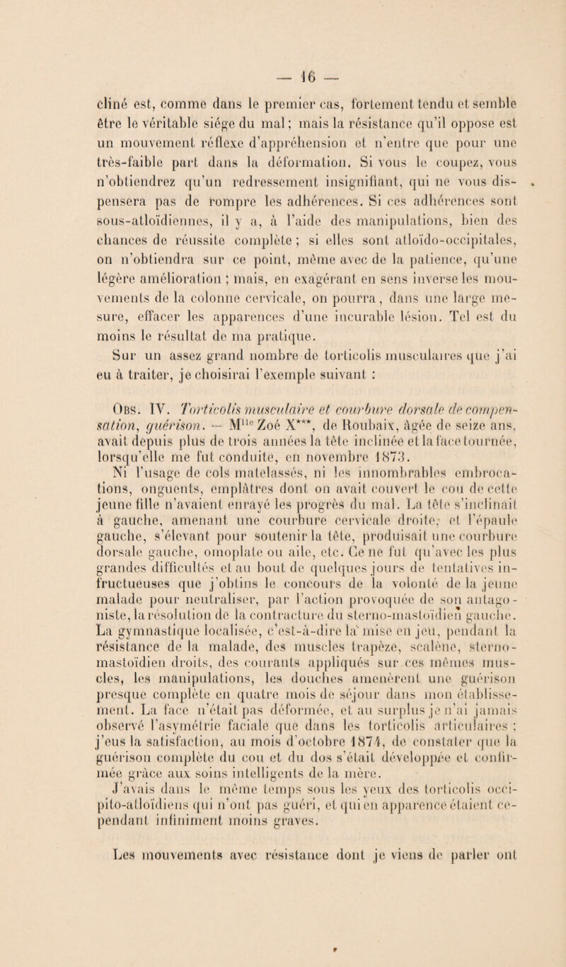 cliné est, comme dans le premier cas, fortement tendu et semble être le véritable siège du mal ; mais la résistance qu’il oppose est un mouvement réflexe d’appréhension et n’entre que pour une très-faible part dans la déformation. Si vous le coupez, vous n’obtiendrez qu’un redressement insignifiant, qui ne vous dis- . pensera pas de rompre les adhérences. Si ces adhérences sont sous-atloïdiennes, il y a, à l’aide des manipulations, bien des chances de réussite complète; si elles sont atloïdo-occipitales, on n’obtiendra sur ce point, même avec de la patience, qu’une légère amélioration ; mais, en exagérant en sens inverse les mou¬ vements de la colonne cervicale, on pourra, dans une large me¬ sure, effacer les apparences d’une incurable lésion. Tel est du moins le résultat de ma pratique. Sur un assez grand nombre de torticolis musculaires que j’ai eu à traiter, je choisirai l’exemple suivant : Obs. IV. Torticolis musculaire et courbure dorsale de compen¬ sation, guérison. — Mlle Zoé X***, de Roubaix, âgée de seize ans, avait depuis plus de trois années la tête inclinée et la face tournée, lorsqu’elle me fut conduite, en novembre 1873. Ni l’usage de cols matelassés, ni les innombrables embroca¬ tions, onguents, emplâtres dont on avait couvert le cou de Cette jeune fille n’avaient enrayé les progrès du mal. La tête s’inclinait à gauche, amenant une courbure cervicale droite,- et l’épaule gauche, s’élevant pour soutenir la tête, produisait une courbure dorsale gauche, omoplate ou aile, etc. Ce ne fut qu’avec les plus grandes difficultés et au bout de quelques jours de tentatives in¬ fructueuses que j’obtins le concours de la volonté de la jeune malade pour neutraliser, par l’action provoquée de son antago¬ niste, la résolution de la contracture du sterno-mastoïdien gauche. La gymnastique localisée, c’est-à-dire la mise en jeu, pendant la résistance de la malade, des muscles trapèze, scalène, sterno- mastoïdien droits, des courants appliqués sur ces mêmes mus¬ cles, les manipulations, les douches amenèrent une guérison presque complète en quatre mois de séjour dans mon établisse¬ ment. La face n’était pas déformée, et au surplus je n’ai jamais observé l’asymétrie faciale que dans les torticolis articulaires ; j’eus la satisfaction, au mois d'octobre 1874, de constater que la guérison complète du cou et du dos s’était développée et confir¬ mée grâce aux soins intelligents de la mère. J’avais dans le même temps sous les yeux des torticolis occi- pito-atloidiens qui n’ont pas guéri, et qui en apparence étaient ce¬ pendant infiniment moins graves. Les mouvements avec résistance dont je viens de parler ont 9