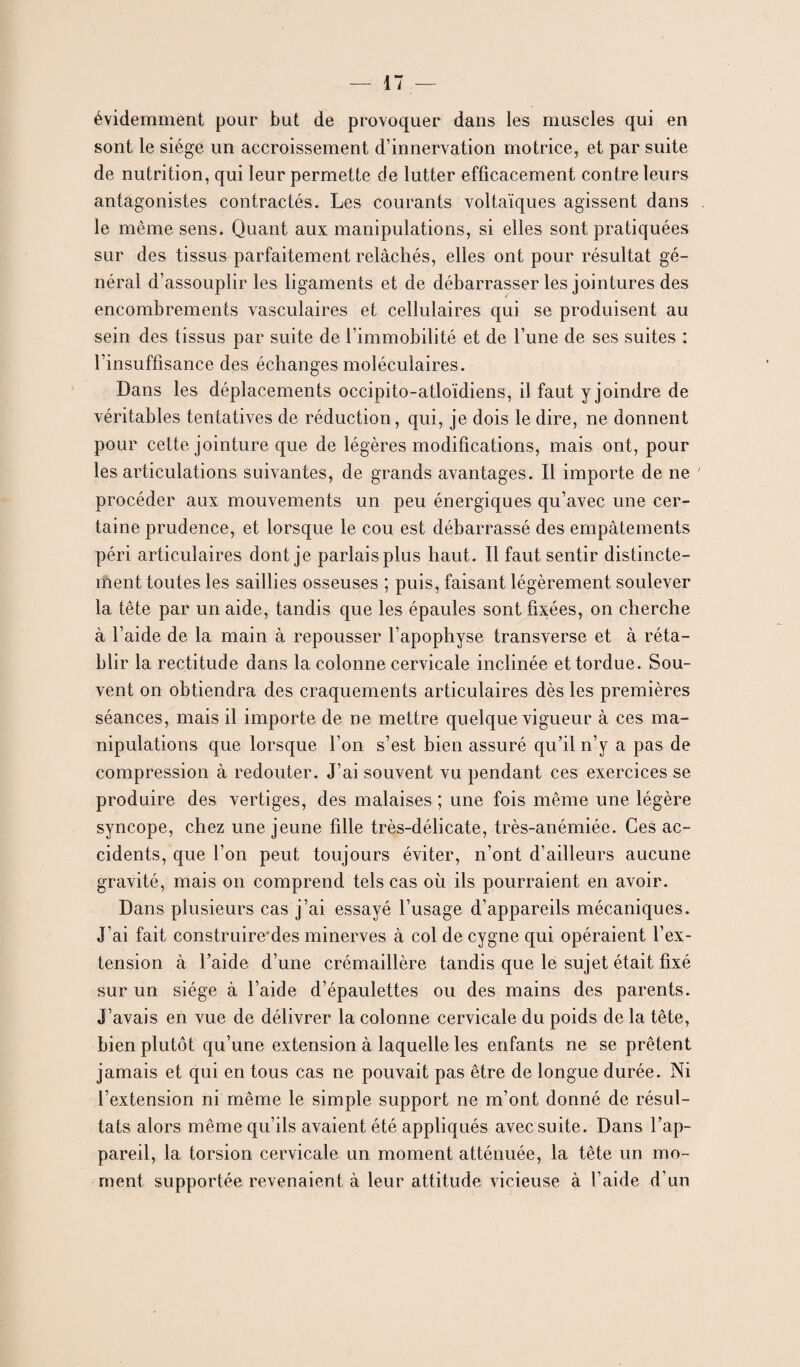 évidemment pour but de provoquer dans les muscles qui en sont le siège un accroissement d’innervation motrice, et par suite de nutrition, qui leur permette de lutter efficacement contre leurs antagonistes contractés. Les courants voltaïques agissent dans le même sens. Quant aux manipulations, si elles sont pratiquées sur des tissus parfaitement relâchés, elles ont pour résultat gé¬ néral d’assouplir les ligaments et de débarrasser les jointures des encombrements vasculaires et cellulaires qui se produisent au sein des tissus par suite de l’immobilité et de l’une de ses suites : l’insuffisance des échanges moléculaires. Dans les déplacements occipito-atloïdiens, il faut y joindre de véritables tentatives de réduction, qui, je dois le dire, ne donnent pour cette jointure que de légères modifications, mais ont, pour les articulations suivantes, de grands avantages. Il importe de ne ' procéder aux mouvements un peu énergiques qu’avec une cer¬ taine prudence, et lorsque le cou est débarrassé des empâtements péri articulaires dont je parlais plus haut. Il faut sentir distincte¬ ment toutes les saillies osseuses ; puis, faisant légèrement soulever la tête par un aide, tandis que les épaules sont fixées, on cherche à l’aide de la main à repousser l’apophyse transverse et à réta¬ blir la rectitude dans la colonne cervicale inclinée et tordue. Sou¬ vent on obtiendra des craquements articulaires dès les premières séances, mais il importe de ne mettre quelque vigueur à ces ma¬ nipulations que lorsque l’on s’est bien assuré qu’il n’y a pas de compression à redouter. J’ai souvent vu pendant ces exercices se produire des vertiges, des malaises ; une fois même une légère syncope, chez une jeune fille très-délicate, très-anémiée. Ces ac¬ cidents, que l’on peut toujours éviter, n’ont d’ailleurs aucune gravité, mais on comprend tels cas où ils pourraient en avoir. Dans plusieurs cas j’ai essayé l’usage d’appareils mécaniques. J’ai fait construire*des minerves à col de cygne qui opéraient l’ex¬ tension à l’aide d’une crémaillère tandis que le sujet était fixé sur un siège à l’aide d’épaulettes ou des mains des parents. J’avais en vue de délivrer la colonne cervicale du poids de la tête, bien plutôt qu’une extension à laquelle les enfants ne se prêtent jamais et qui en tous cas ne pouvait pas être de longue durée. Ni l’extension ni même le simple support ne m’ont donné de résul¬ tats alors même qu’ils avaient été appliqués avec suite. Dans l’ap¬ pareil, la torsion cervicale un moment atténuée, la tête un mo¬ ment supportée revenaient à leur attitude vicieuse à l’aide d’un