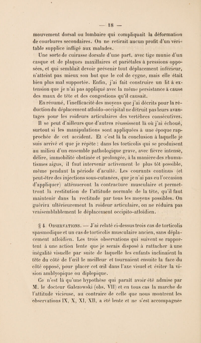 mouvement dorsal ou lombaire qui compliquait la déformation de courbures secondaires. On ne retirait aucun profit d’un véri¬ table supplice infligé aux malades. Une sorte de cuirasse dorsale d’une part, avec tige munie d’un casque et de plaques maxillaires et pariétales à pressions oppo¬ sées, et qui semblait devoir prévenir tout déplacement inférieur, n’atteint pas mieux son but que le col de cygne, mais elle était bien plus mal supportée. Enfin, j’ai fait construire un lit à ex¬ tension que je n’ai pas appliqué avec la même persistance à cause des maux de tête et des congestions qu’il causait. En résumé, l’inefficacité des moyens que j’ai décrits pour la ré¬ duction du déplacement atloïdo-occipital ne détruit pas leurs avan¬ tages pour les roideurs articulaires des vertèbres consécutives. Il se peut d’ailleurs que d’autres réussissent là où j’ai échoué, surtout si les manipulations sont appliquées à une époque rap¬ prochée de cet accident. Et c’est là la conclusion à laquelle je suis arrivé et que je répète : dans les torticolis qui se produisent au milieu d’un ensemble pathologique grave, avec fièvre intense, délire, immobilité obstinée et prolongée, à la manière des rhuma¬ tismes aigus, il faut intervenir activement le plus tôt possible, même pendant la période d’acuïté. Les courants continus (et peut-être des injections sous-cutanées, que je n’ai pas eu l’occasion d’appliquer) atténueront la contracture musculaire et permet¬ tront la restitution de l’attitude normale de la tête, qu’il faut maintenir dans la rectitude par tous les moyens possibles. On guérira ultérieurement la roideur articulaire, on ne réduira pas vraisemblablement le déplacement occipito-atloïdien. § 4. Observations. — J’ai relaté ci-dessus trois cas de torticolis spasmodique et un cas de torticolis musculaire ancien, sans dépla¬ cement atloïdien. Les trois observations qui suivent se rappor¬ tent à une action lente que je serais disposé à rattacher à une inégalité visuelle par suite de laquelle les enfants inclinaient la tête du côté de l’œil le meilleur et tournaient ensuite la face du côté opposé, pour placer cet œil dans l’axe visuel et éviter la vi¬ sion amblyopique ou diplopique. Ce n’est là qu’une hypothèse qui paraît avoir été admise par M. le docteur Galezowski (obs. VII) et en tous cas la marche de l’attitude vicieuse, au contraire de celle que nous montrent les observations IX, X, XI, XII, a été lente et ne s’est accompagnée