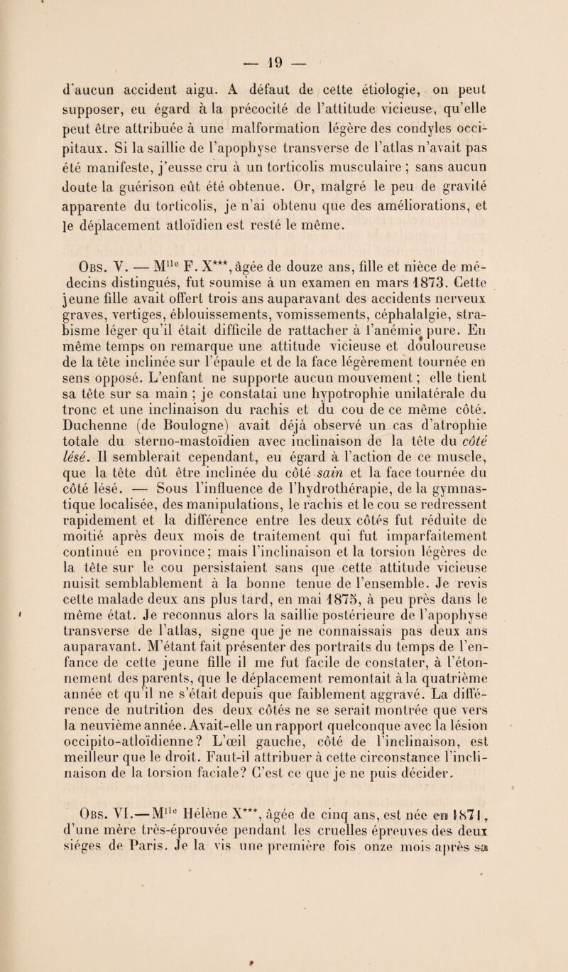 d’aucun accident aigu. A défaut de cette étiologie, on peut supposer, eu égard à la précocité de l’attitude vicieuse, qu’elle peut être attribuée à une malformation légère des condyles occi¬ pitaux. Si la saillie de l’apophyse transverse de l’atlas n’avait pas été manifeste, j’eusse cru à un torticolis musculaire ; sans aucun doute la guérison eût été obtenue. Or, malgré le peu de gravité apparente du torticolis, je n’ai obtenu que des améliorations, et le déplacement atloïdien est resté le même. Obs. Y. — Mlle F. X***,âgée de douze ans, fille et nièce de mé¬ decins distingués, fut soumise à un examen en mars 1873. Cette jeune fille avait offert trois ans auparavant des accidents nerveux graves, vertiges, éblouissements, vomissements, céphalalgie, stra¬ bisme léger qu’il était difficile de rattacher à l’anémie pure. Eu même temps on remarque une attitude vicieuse et douloureuse de la tête inclinée sur l’épaule et de la face légèrement tournée en sens opposé. L’enfant ne supporte aucun mouvement ; elle tient sa tête sur sa main ; je constatai une hypotrophie unilatérale du tronc et une inclinaison du rachis et du cou de ce même côté. Duchenne (de Boulogne) avait déjà observé un cas d’atrophie totale du sterno-mastoïdien avec inclinaison de la tête du côté lésé. Il semblerait cependant, eu égard à l’action de ce muscle, que la tête dût être inclinée du côté sain et la face tournée du côté lésé. — Sous l’influence de l’hydrothérapie, delà gymnas¬ tique localisée, des manipulations, le rachis et le cou se redressent rapidement et la différence entre les deux côtés fut réduite de moitié après deux mois de traitement qui fut imparfaitement continué en province; mais l’inclinaison et la torsion légères de la tête sur le cou persistaient sans que cette attitude vicieuse nuisît semblablement à la bonne tenue de l’ensemble. Je revis cette malade deux ans plus tard, en mai 1875, à peu près dans le même état. Je reconnus alors la saillie postérieure de l’apophyse transverse de l’atlas, signe que je ne connaissais pas deux ans auparavant. M’étant fait présenter des portraits du temps de l’en¬ fance de cette jeune fille il me fut facile de constater, à l’éton¬ nement des parents, que le déplacement remontait à la quatrième année et qu’il ne s’était depuis que faiblement aggravé. La diffé¬ rence de nutrition des deux côtés ne se serait montrée que vers la neuvième année. Avait-elle un rapport quelconque avec la lésion occipito-atloïdienne ? L’œil gauche, côté de l’inclinaison, est meilleur que le droit. Faut-il attribuer à cette circonstance l’incli¬ naison de la torsion faciale? C’est ce que je ne puis décider. Obs. YI.—Mlle Hélène X***, âgée de cinq ans, est née en 1871 r d’une mère très-éprouvée pendant les cruelles épreuves des deux sièges de Paris. Je la vis une première fois onze mois après sa 9