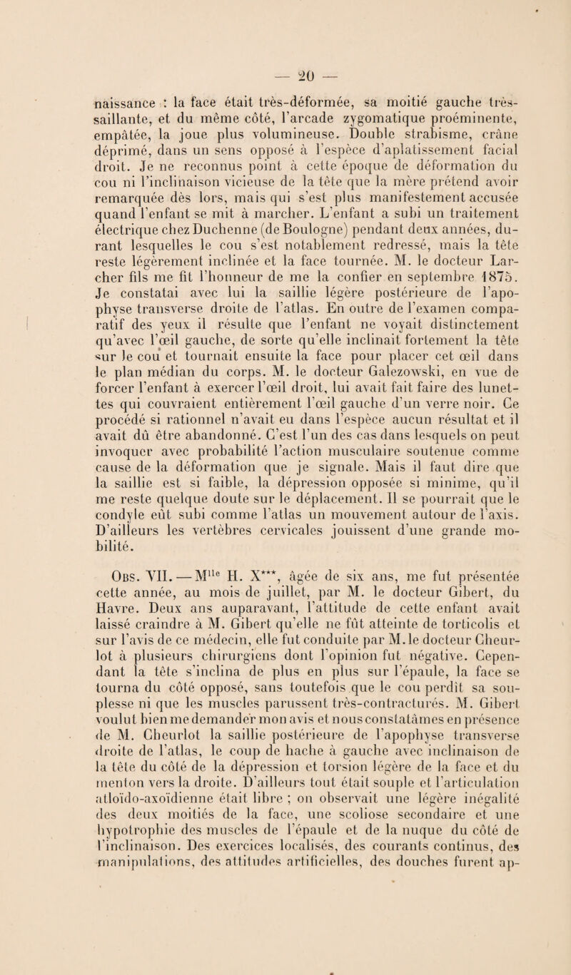 naissance : la face était très-déformée, sa moitié gauche très- saillante, et du même côté, l’arcade zygomatique proéminente, empâtée, la joue plus volumineuse. Double strabisme, crâne déprimé, dans un sens opposé à l’espèce d’aplatissement facial droit. Je ne reconnus point à cette époque de déformation du cou ni l’inclinaison vicieuse de la tête que la mère prétend avoir remarquée dès lors, mais qui s’est plus manifestement accusée quand l’enfant se mit à marcher. L’enfant a subi un traitement électrique chezDuchenne (de Boulogne) pendant deux années, du¬ rant lesquelles le cou s’est notablement redressé, mais la tête reste légèrement inclinée et la face tournée. M. le docteur Lar¬ cher fils me fit l’honneur de me la confier en septembre 1875. Je constatai avec lui la saillie légère postérieure de l’apo¬ physe transverse droite de l’atlas. En outre de l’examen compa¬ ratif des yeux il résulte que l’enfant ne voyait distinctement qu’avec l’œil gauche, de sorte qu’elle inclinait fortement la tête sur Je cou et tournait ensuite la face pour placer cet œil dans le plan médian du corps. M. le docteur Galezowski, en vue de forcer l’enfant à exercer l’œil droit, lui avait fait faire des lunet¬ tes qui couvraient entièrement l’œil gauche d’un verre noir. Ce procédé si rationnel n’avait eu dans l’espèce aucun résultat et il avait dû être abandonné. C’est l’un des cas dans lesquels on peut invoquer avec probabilité l’action musculaire soutenue comme cause de la déformation que je signale. Mais il faut dire que la saillie est si faible, la dépression opposée si minime, qu’il me reste quelque doute sur le déplacement. Il se pourrait que le condyle eût subi comme l’atlas un mouvement autour de l’axis. D’ailleurs les vertèbres cervicales jouissent d’une Grande mo¬ bilité. Obs. VIL — Mlle H. X***, âgée de six ans, me fut présentée cette année, au mois de juillet, par M. le docteur Gibert, du Havre. Deux ans auparavant, l’attitude de cette enfant avait laissé craindre à M. Gibert qu’elle ne fût atteinte de torticolis et sur l’avis de ce médecin, elle fut conduite par M.le docteur Gheur- lot à plusieurs chirurgiens dont l’opinion fut négative. Cepen¬ dant la tête s’inclina de plus en plus sur l’épaule, la face se tourna du côté opposé, sans toutefois que le cou perdit sa sou¬ plesse ni que les muscles parussent très-contracturés. M. Gibert voulut bien me demander mon avis et nous constatâmes en présence de M. Gheurlot la saillie postérieure de l’apophyse transverse droite de l’atlas, le coup de hache à gauche avec inclinaison de la tête du côté de la dépression et torsion légère de la face et du menton vers la droite. D’ailleurs tout était souple et l’articulation atloïdo-axoïdienne était libre ; on observait une légère inégalité des deux moitiés de la face, une scoliose secondaire et une hypotrophie des muscles de l’épaule et de la nuque du côté de l’inclinaison. Des exercices localisés, des courants continus, des manipulai ions, des attitudes artificielles, des douches furent ap-