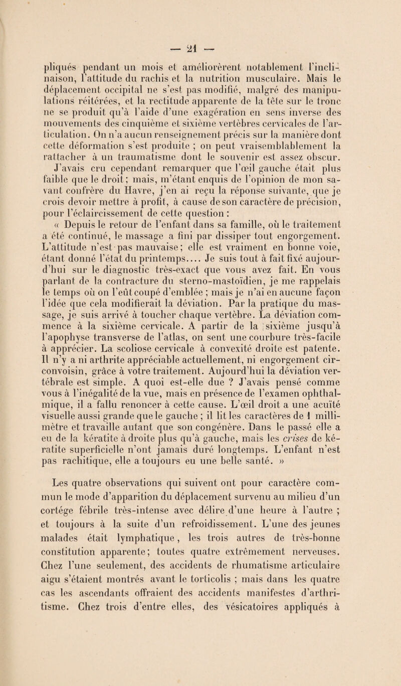 pliqués pendant un mois et améliorèrent notablement l’incli¬ naison, l'attitude du rachis et la nutrition musculaire. Mais le déplacement occipital ne s’est pas modifié, malgré des manipu¬ lations réitérées, et la rectitude apparente de la tête sur le tronc ne se produit qu’à l’aide d’une exagération en sens inverse des mouvements des cinquième et sixième vertèbres cervicales de l’ar¬ ticulation. On n’a aucun renseignement précis sur la manière dont cette déformation s’est produite ; on peut vraisemblablement la rattacher à un traumatisme dont le souvenir est assez obscur. J’avais cru cependant remarquer que l’œil gauche était plus faible que le droit; mais, m’étant enquis de l’opinion de mon sa¬ vant confrère du Havre, j’en ai reçu la réponse suivante, que je crois devoir mettre à profit, à cause de son caractère de précision, pour l’éclaircissement de cette question : a Depuis le retour de l’enfant dans sa famille, où le traitement a été continué, le massage a fini par dissiper tout engorgement. L’attitude n’est pas mauvaise; elle est vraiment en bonne voie, étant donné l’état du printemps_Je suis tout à fait fixé aujour- d hui sur le diagnostic très-exact que vous avez fait. En vous parlant de la contracture du sterno-mastoïdien, je me rappelais le temps où on l’eût coupé d’emblée ; mais je n’ai en aucune façon l’idée que cela modifierait la déviation. Par la pratique du mas¬ sage, je suis arrivé à toucher chaque vertèbre. La déviation com¬ mence à la sixième cervicale. A partir de la 1 sixième jusqu’à l’apophyse transverse de l’atlas, on sent une courbure très-facile à apprécier. La scoliose cervicale à convexité droite est patente. Il n’y a ni arthrite appréciable actuellement, ni engorgement cir- convoisin, grâce à votre traitement. Aujourd’hui la déviation ver¬ tébrale est simple. A quoi est-elle due ? J’avais pensé comme vous à l’inégalité de la vue, mais en présence de l’examen ophthal- mique, il a fallu renoncer à cette cause. L’œil droit a une acuité visuelle aussi grande que le gauche ; il lit les caractères de î milli¬ mètre et travaille autant que son congénère. Dans le passé elle a eu de la kératite à droite plus qu’à gauche, mais les crises de ké¬ ratite superficielle n’ont jamais duré longtemps. L’enfant n’est pas rachitique, elle a toujours eu une belle santé. » Les quatre observations qui suivent ont pour caractère com¬ mun le mode d’apparition du déplacement survenu au milieu d’un cortège fébrile très-intense avec délire d’une heure à l’autre ; et toujours à la suite d’un refroidissement. L’une des jeunes malades était lymphatique, les trois autres de très-bonne constitution apparente; toutes quatre extrêmement nerveuses. Chez l’une seulement, des accidents de rhumatisme articulaire aigu s’étaient montrés avant le torticolis ; mais dans les quatre cas les ascendants offraient des accidents manifestes d’arthri¬ tisme. Chez trois d’entre elles, des vésicatoires appliqués à