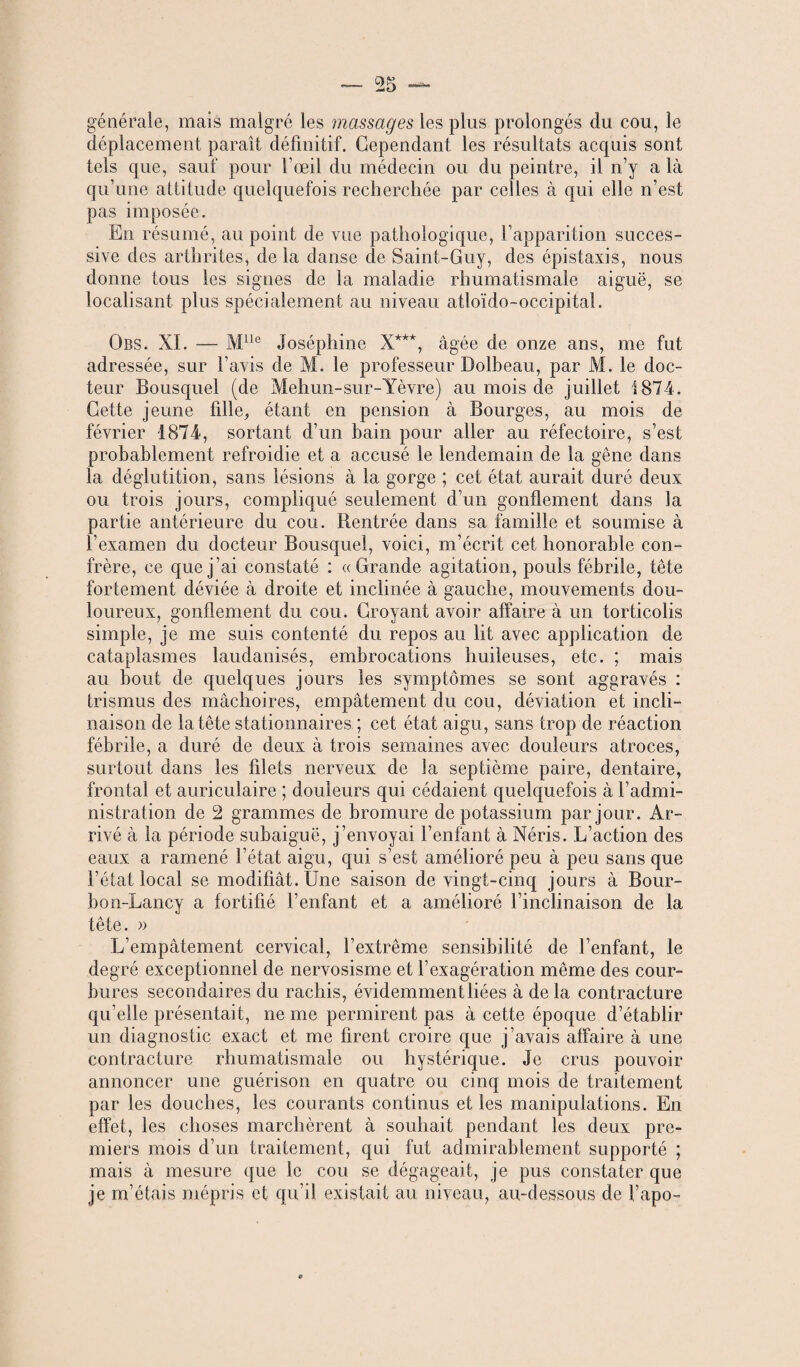 générale, mais malgré les massages les plus prolongés du cou, le déplacement paraît définitif. Cependant les résultats acquis sont tels que, sauf pour l’œil du médecin ou du peintre, il n’y a là qu’une attitude quelquefois recherchée par celles à qui elle n’est pas imposée. En résumé, au point de vue pathologique, l’apparition succes¬ sive des arthrites, de la danse de Saint-Guy, des épistaxis, nous donne tous les signes de la maladie rhumatismale aiguë, se localisant plus spécialement au niveau atîoïdo-occipital. Obs. XL — Mlle Joséphine X***, âgée de onze ans, me fut adressée, sur l’avis de M. le professeur Dolbeau, par M. le doc¬ teur Bousquel (de Mehun-sur-Yèvre) au mois de juillet 1874. Cette jeune fille, étant en pension à Bourges, au mois de février 1874, sortant d’un bain pour aller au réfectoire, s’est probablement refroidie et a accusé le lendemain de la gêne dans la déglutition, sans lésions à la gorge ; cet état aurait duré deux ou trois jours, compliqué seulement d’un gonflement dans la partie antérieure du cou. Rentrée dans sa famille et soumise à l’examen du docteur Bousquel, voici, m’écrit cet honorable con¬ frère, ce que j’ai constaté : «Grande agitation, pouls fébrile, tête fortement déviée à droite et inclinée à gauche, mouvements dou¬ loureux, gonflement du cou. Croyant avoir affaire à un torticolis simple, je me suis contenté du repos au lit avec application de cataplasmes laudanisés, embrocations huileuses, etc. ; mais au bout de quelques jours les symptômes se sont aggravés : trismus des mâchoires, empâtement du cou, déviation et incli¬ naison de la tête stationnaires ; cet état aigu, sans trop de réaction fébrile, a duré de deux à trois semaines avec douleurs atroces, surtout dans les filets nerveux de la septième paire, dentaire, frontal et auriculaire ; douleurs qui cédaient quelquefois à l’admi¬ nistration de 2 grammes de bromure de potassium par jour. Ar¬ rivé à la période subaiguë, j’envoyai l’enfant à Néris. L’action des eaux a ramené l’état aigu, qui s’est amélioré peu à peu sans que l’état local se modifiât. Une saison de vingt-cinq jours à Bour- bon-Lancy a fortifié l’enfant et a amélioré Finclinaison de la tête. » L’empâtement cervical, l’extrême sensibilité de l’enfant, le degré exceptionnel de nervosisme et l’exagération même des cour¬ bures secondaires du rachis, évidemment liées à delà contracture qu’elle présentait, ne me permirent pas à cette époque d’établir un diagnostic exact et me firent croire que j’avais affaire à une contracture rhumatismale ou hystérique. Je crus pouvoir annoncer une guérison en quatre ou cinq mois de traitement par les douches, les courants continus et les manipulations. En effet, les choses marchèrent à souhait pendant les deux pre¬ miers mois d’un traitement, qui fut admirablement supporté ; mais à mesure que le cou se dégageait, je pus constater que je m’étais mépris et qu’il existait au niveau, au-dessous de l’apo-